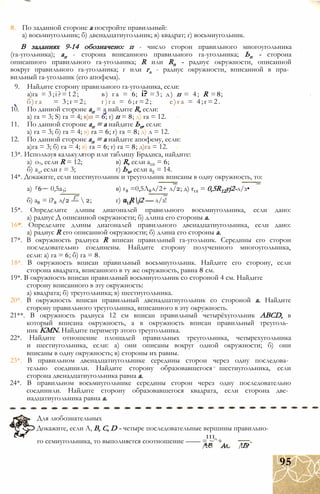 8. По заданной стороне а постройте правильный:
а) восьмиугольник; б) двенадцатиугольник; в) квадрат; г) восьмиугольник.
В заданиях 9-14 обозначено: п - число сторон правильного многоугольника
(га-угольника); ап - сторона вписанного правильного га-угольника; Ьп - сторона
описанного правильного га-угольника; R или Rn - радиус окружности, описанной
вокруг правильного га-угольника; г или гл - радиус окружности, вписанной в пра­
вильный га-угольник (его апофема).
9. Найдите сторону правильного га-угольника, если:
а)га = 3;і?=12; в) га = 6; і? =3; д) п = 4; R =8;
б)га = 3;г=2; г)га = 6;г=2; е)га = 4;г=2.
10. По данной стороне ап = а найдите R, если:
а) га = 3; S) га = 4; в)п = 6; г) п = 8; д) га = 12.
11. По данной стороне ап = а найдите Ьп, если:
а) га = 3; б) га = 4; в) га = 6; г) га = 8; д) л = 12.
12. По данной стороне ап = а найдите апофему, если:
а)га = 3; б) га = 4; в) га = 6; г) га = 8; д)га = 12.
13*. Используя калькулятор или таблицу Брадиса, найдите:
а) о7, если R = 12; в) R, если а10 = 6;
б) ад, если г = 3; г) Ьъ, если а5 = 14.
14*. Докажите, если шестиугольник и треугольник вписаны в одну окружность, то:
а) Г6 ~ 0,5а3; в) г8 =0,5Л8л/2+ л/2; д) r12 = 0,5R12yj2-л/з•
б) а8 = i?8 л/2 —  2; г) = Rj2 — л/з!
15*. Определите длины диагоналей правильного восьмиугольника, если дано:
а) радиус Д описанной окружности; б) длина его стороны а.
16*. Определите длины диагоналей правильного двенадцатиугольника, если дано:
а) радиус R его описанной окружности; б) длина его стороны а.
17*. В окружность радиуса R вписан правильный га-угольник. Середины его сторон
последовательно соединены. Найдите сторону полученного многоугольника,
если: а) га = 6; б) га = 8.
18*. В окружность вписан правильный восьмиугольник. Найдите его сторону, если
сторона квадрата, вписанного в ту же окружность, равна 8 см.
19*. В окружность вписан правильный восьмиугольник со стороной 4 см. Найдите
сторону вписанного в эту окружность:
а) квадрата; б) треугольника; в) шестиугольника.
20*. В окружность вписан правильный двенадцатиугольник со стороной а. Найдите
сторону правильного треугольника, вписанного в эту окружность.
21**. В окружность радиуса 12 см вписан правильный четырёхугольник ABCD, в
который вписана окружность, а в окружность вписан правильный треуголь­
ник KMN. Найдите периметр этого треугольника.
22*. Найдите отношение площадей правильных треугольника, четырехугольника
и шестиугольника, если: а) они описаны вокруг одной окружности; б) они
вписаны в одну окружность; в) стороны их равны.
23*. В правильном двенадцатиугольнике середины сторон через одну последова­
тельно соединили. Найдите сторону образовавшегося шестиугольника, если
сторона двенадцатиугольника равна а.
24*. В правильном восьмиугольнике середины сторон через одну последовательно
соединили. Найдите сторону образовавшегося квадрата, если сторона две­
надцатиугольника равна а.
Для любознательных
Докажите, если А, В, С, D - четыре последовательные вершины правильно-
111
го семиугольника, то выполняется соотношение —— = ~^+
/1x5 /іIs
95
 