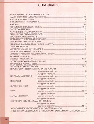 СОДЕРЖАНИЕ
ГЕОГРАФИЧЕСКОЕ ПОЛОЖЕНИЕ РОССИИ................................................................. 3
АДМИНИСТРАТИВНАЯ КАРТА РОССИИ....................................................................4-5
ПЛОТНОСТЬ НАСЕЛЕНИЯ............................................................................................6
КАЧЕСТВО ЖИЗНИ НАСЕЛЕНИЯ...................................................................................7
НАРОДЫ.....................................................................................................................8-9
ТОПЛИВНАЯ ПРОМЫШЛЕННОСТЬ ...................................................................... 10-11
ЭЛЕКТРОЭНЕРГЕТИКА.................................................................................................12
ЧЁРНАЯ И НВЕТНАЯ МЕТАЛЛУРГИЯ...........................................................................13
ХИМИЧЕСКАЯ ПРОМЫШЛЕННОСТЬ.......................................................................... 14
ЛЕСНАЯ ПРОМЫШЛЕННОСТЬ....................................................................................15
МАШИНОСТРОИТЕЛЬНЫЙ КОМПЛЕКС..................................................................... 16
АГРОКЛИМАТИЧЕСКИЕ УСЛОВИЯ.............................................................................17
ЗЕРНОВЫЕ КУЛЬТУРЫ. ТЕХНИЧЕСКИЕ КУЛЬТУРЫ......................................................18
ЖИВОТНОВОДСТВО...................................................................................................19
АГРОПРОМЫШЛЕННЫЙ КОМПЛЕКС.........................................................................20
ЖЕЛЕЗНОДОРОЖНЫЙ ТРАНСПОРТ ...................................................... 21
АВТОМОБИЛЬНЫЙ И ВОЗДУШНЫЙ ТРАНСПОРТ.....................................................22
ВОДНЫЙ ТРАНСПОРТ................................................................................................23
ЭКОНОМИЧЕСКАЯ КАРТА..................................................................................... 24-25
ЭКОНОМИЧЕСКОЕ РАЙОНИРОВАНИЕ.....................................................................26
ПРИРОДНЫЕ РЕСУРСЫ СЕВЕРА.................................................................................. 27
ЭКОЛОГИЧЕСКИЕ ПРОБЛЕМЫ.............................................................................. 28-29
ЕВРОПЕЙСКИЙ СЕВЕР И СЕВЕРО-ЗАПАД РОССИИ
Население и хозяйство..................................................30
Культурное наследие.....................................................31
ЦЕНТРАЛЬНАЯ РОССИЯ Население и хозяйство..................................................32
Культурное наследие.....................................................33
ПОВОЛЖЬЕ Население и хозяйство..................................................34
Культурное наследие.....................................................35
ЕВРОПЕЙСКИЙ ЮГ Население и хозяйство..................................................36
Культурное наследие.....................................................37
УРАЛ Население и хозяйство.............................................38-39
Культурное наследие.....................................................40
ЗАПАДНАЯ СИБИРЬ Население и хозяйство..................................................41
Культурное наследие.....................................................42
ВОСТОЧНАЯ СИБИРЬ И ДАЛЬНИЙ ВОСТОК
Культурное наследие.....................................................43
Население и хозяйство.............................................44-45
ЭКОНОМИЧЕСКИЕ СВЯЗИ РОССИИ СО СТРАНАМИ СНГ....................................... 46
ВНЕШНЯЯ ТОРГОВЛЯ РОССИИ С НЕКОТОРЫМИ ЗАРУБЕЖНЫМИ СТРАНАМИ 47
48
 