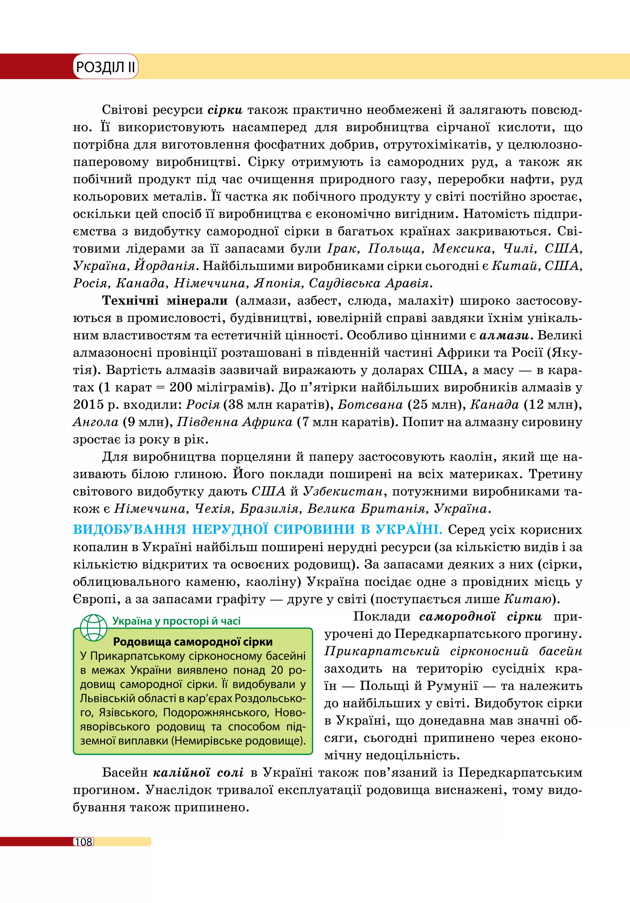 108
РОЗДІЛ II
Світові ресурси сірки також практично необмежені й залягають повсюд-
но. Її використовують насамперед для виробництва сірчаної кислоти, що
потрібна для виготовлення фосфатних добрив, отрутохімікатів, у целюлозно-­
паперовому виробництві. Сірку отримують із самородних руд, а також як
побічний продукт під час очищення природного газу, переробки нафти, руд
кольорових металів. Її частка як побічного продукту у світі постійно зростає,
оскільки цей спосіб її виробництва є економічно вигідним. Натомість підпри-
ємства з видобутку самородної сірки в багатьох країнах закриваються. Сві-
товими лідерами за її запасами були Ірак, Польща, Мексика, Чилі, США,
Україна, Йорданія. Найбільшими виробниками сірки сьогодні є Китай, США,
Росія, Канада, Німеччина, Японія, Саудівська Аравія.
Технічні мінерали (алмази, азбест, слюда, малахіт) широко застосову-
ються в промисловості, будівництві, ювелірній справі завдяки їхнім унікаль-
ним властивостям та естетичній цінності. Особливо цінними є алмази. Великі
алмазоносні провінції розташовані в південній частині Африки та Росії (Яку-
тія). Вартість алмазів зазвичай виражають у доларах США, а масу — в кара-
тах (1 карат = 200 міліграмів). До п’ятірки найбільших виробників алмазів у
2015 р. входили: Росія (38 млн каратів), Ботсвана (25 млн), Канада (12 млн),
Ангола (9 млн), Південна Африка (7 млн каратів). Попит на алмазну сировину
зростає із року в рік.
Для виробництва порцеляни й паперу застосовують каолін, який ще на-
зивають білою глиною. Його поклади поширені на всіх материках. Третину
світового видобутку дають США й Узбекистан, потужними виробниками та-
кож є Німеччина, Чехія, Бразилія, Велика Британія, Україна.
ВИДОБУВАННЯ НЕРУДНОЇ СИРОВИНИ В УКРАЇНІ. Серед усіх корисних
копалин в Україні найбільш поширені нерудні ресурси (за кількістю видів і за
кількістю відкритих та освоєних родовищ). За запасами деяких з них (сірки,
облицювального каменю, каоліну) Україна посідає одне з провідних місць у
Європі, а за запасами графіту — друге у світі (поступається лише Китаю).
Поклади самородної сірки при­
урочені до Передкарпатського прогину.
Прикарпатський сірконосний басейн
заходить на територію сусідніх кра-
їн — Польщі й Румунії — та належить
до найбільших у світі. Видобуток сірки
в Україні, що донедавна мав значні об-
сяги, сьогодні припинено через еконо-
мічну недоцільність.
Басейн калійної солі в Україні також пов’язаний із Передкарпатським
прогином. Унаслідок тривалої експлуатації родовища виснажені, тому видо-
бування також припинено.
Родовища самородної сірки
У Прикарпатському сірконосному басейні
в межах України виявлено понад 20  ро-
довищ самородної сірки. Її видобували у
Львівській області в кар’єрах Роздольсько-
го, Язівського, Подорожнянського, Ново-
яворівського родовищ та способом під-
земної виплавки (Немирівське родовище).
 