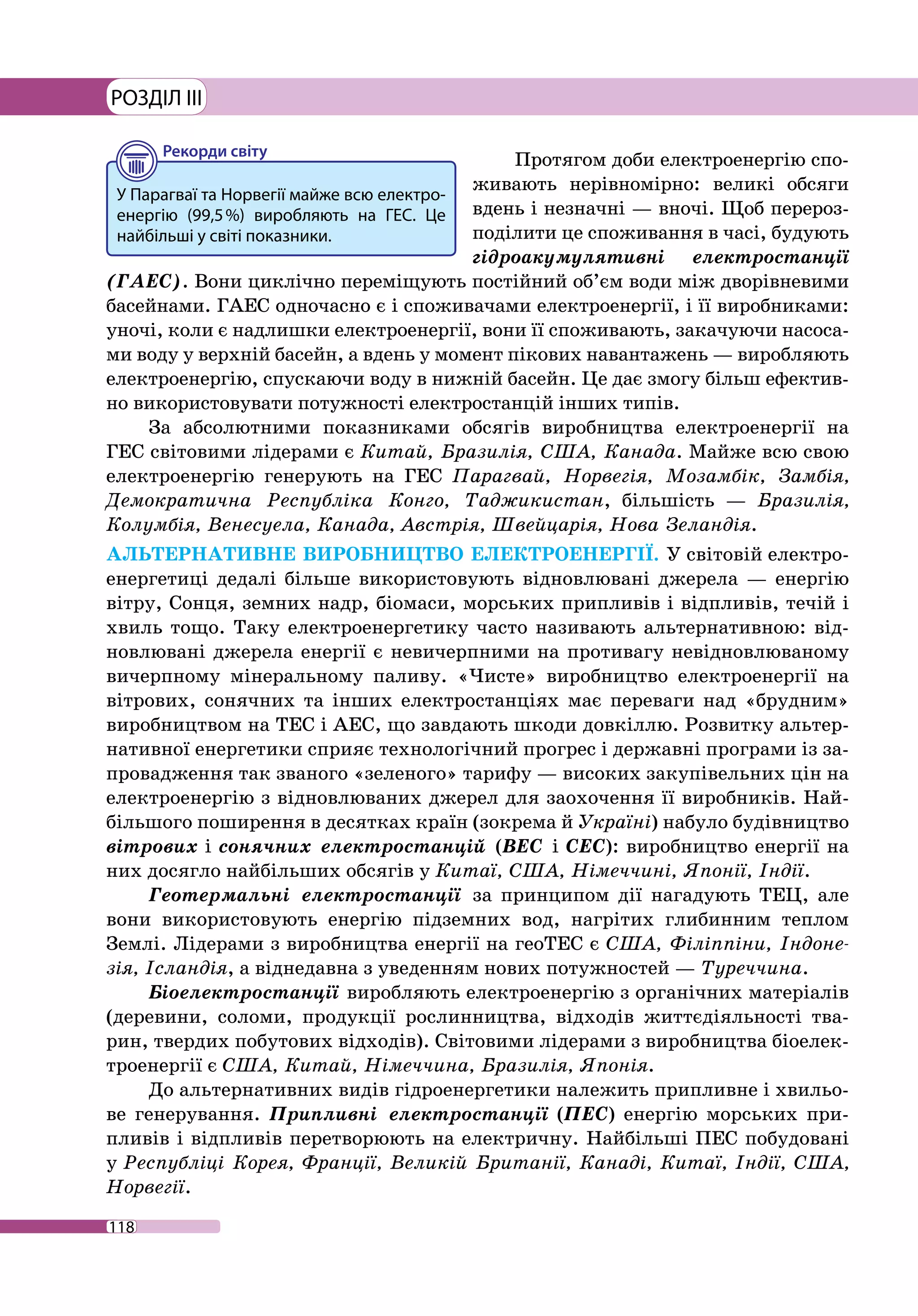 118
РОЗДІЛ III
Протягом доби електроенергію спо-
живають нерівномірно: великі обсяги
вдень і незначні — вночі. Щоб перероз-
поділити це споживання в часі, будують
гідроакумулятивні електростанції
(ГАЕС). Вони циклічно переміщують постійний об’єм води між дворівневими
басейнами. ГАЕС одночасно є і споживачами електроенергії, і її виробниками:
уночі, коли є надлишки електроенергії, вони її споживають, закачуючи насоса-
ми воду у верхній басейн, а вдень у момент пікових навантажень — виробляють
електроенергію, спускаючи воду в нижній басейн. Це дає змогу більш ефектив-
но використовувати потужності електростанцій інших типів.
За абсолютними показниками обсягів виробництва електроенергії на
ГЕС світовими лідерами є Китай, Бразилія, США, Канада. Майже всю свою
електро­енергію генерують на ГЕС Парагвай, Норвегія, Мозамбік, Замбія,
Демокра­тична Республіка Конго, Таджикистан, більшість — Бразилія,
Колум­бія, Венесуела, Канада, Австрія, Швейцарія, Нова Зеландія.
АЛЬТЕРНАТИВНЕ ВИРОБНИЦТВО ЕЛЕКТРОЕНЕРГІЇ. У світовій електро-
енергетиці дедалі більше використовують відновлювані джерела — енергію
вітру, Сонця, земних надр, біомаси, морських припливів і відпливів, течій і
хвиль тощо. Таку електроенергетику часто називають альтернативною: від-
новлювані джерела енергії є невичерпними на противагу невідновлюваному
вичерпному мінеральному паливу. «Чисте» виробництво електроенергії на
вітрових, сонячних та інших електростанціях має переваги над «брудним»
виробництвом на ТЕС і АЕС, що завдають шкоди довкіллю. Розвитку альтер-
нативної енергетики сприяє технологічний прогрес і державні програми із за-
провадження так званого «зеленого» тарифу — високих закупівельних цін на
електроенергію з відновлюваних джерел для заохочення її виробників. Най-
більшого поширення в десятках країн (зокрема й Україні) набуло будівництво
вітрових і сонячних електростанцій (ВЕС і СЕС): виробництво енергії на
них досягло найбільших обсягів у Китаї, США, Німеччині, Японії, Індії.
Геотермальні електростанції за принципом дії нагадують ТЕЦ, але
вони використовують енергію підземних вод, нагрітих глибинним теплом
Землі. Лідерами з виробництва енергії на геоТЕС є США, Філіппіни, Індоне-
зія, Ісландія, а віднедавна з уведенням нових потужностей — Туреччина.
Біоелектростанції виробляють електроенергію з органічних матеріалів
(деревини, соломи, продукції рослинництва, відходів життєдіяльності тва-
рин, твердих побутових відходів). Світовими лідерами з виробництва біоелек-
троенергії є США, Китай, Німеччина, Бразилія, Японія.
До альтернативних видів гідроенергетики належить припливне і хвильо-
ве генерування. Припливні електростанції (ПЕС) енергію морських при-
пливів і відпливів перетворюють на електричну. Найбільші ПЕС побудовані
у Респуб­ліці Корея, Франції, Великій Британії, Канаді, Китаї, Індії, США,
Норвегії.
У Парагваї та Норвегії майже всю електро-
енергію (99,5 %) виробляють на ГЕС. Це
найбільші у світі показники.
 