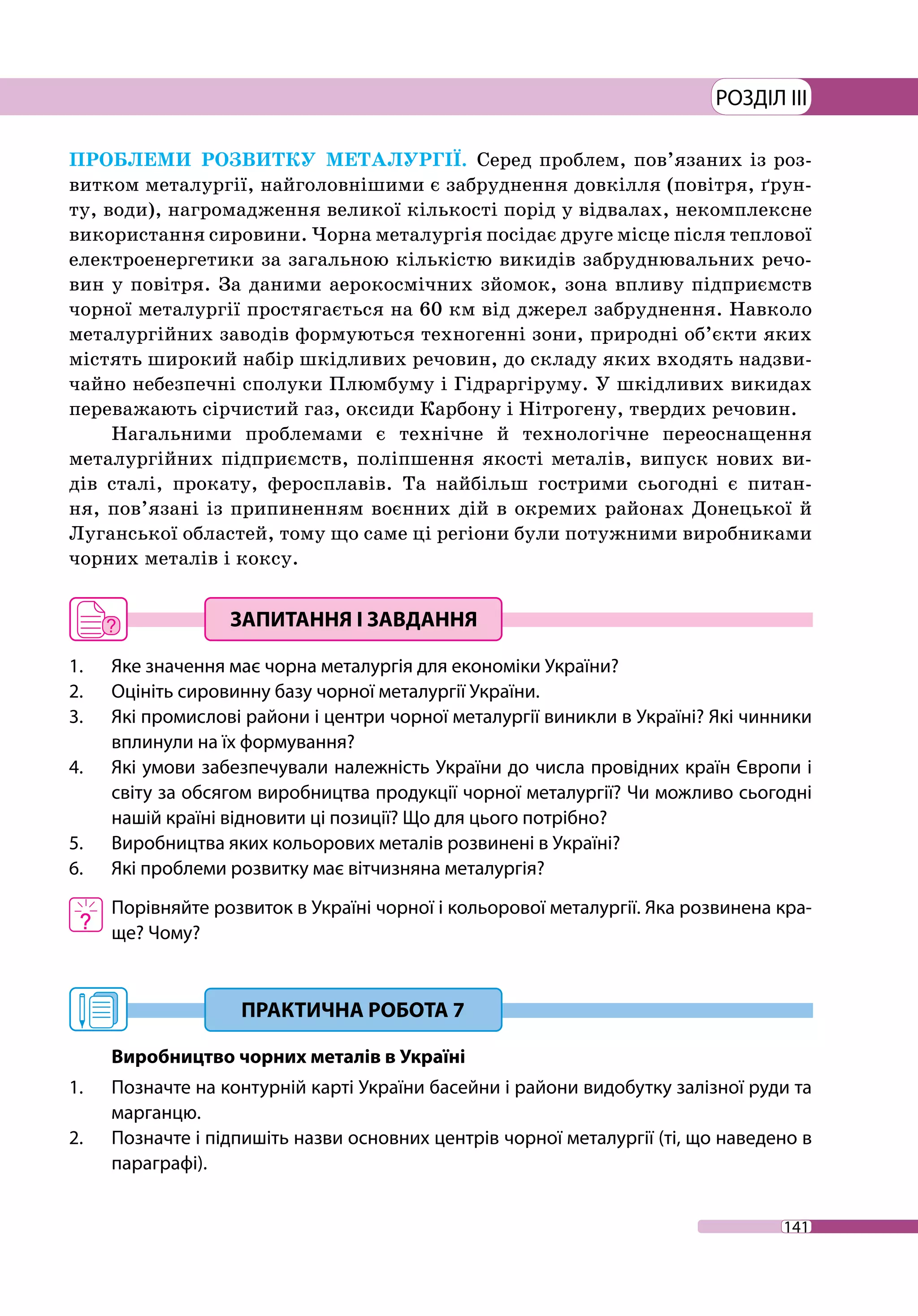 141
РОЗДІЛ III
ПРОБЛЕМИ РОЗВИТКУ МЕТАЛУРГІЇ. Серед проблем, пов’язаних із роз-
витком металургії, найголовнішими є забруднення довкілля (повітря, ґрун-
ту, води), нагромадження великої кількості порід у відвалах, некомплексне
використання сировини. Чорна металургія посідає друге місце після теплової
електроенергетики за загальною кількістю викидів забруднювальних речо­
вин у повітря. За даними аерокосмічних зйомок, зона впливу підприємств
чорної металургії простягається на 60 км від джерел забруднення. Навколо
металургійних заводів формуються техногенні зони, природні об’єкти яких
містять широкий набір шкідливих речовин, до складу яких входять надзви-
чайно небезпечні сполуки Плюмбуму і Гідраргіруму. У шкідливих викидах
переважають сірчистий газ, оксиди Карбону і Нітрогену, твердих речовин.
Нагальними проблемами є технічне й технологічне переоснащення
металургійних підприємств, поліпшення якості металів, випуск нових ви-
дів сталі, прокату, феросплавів. Та найбільш гострими сьогодні є питан-
ня, пов’язані із припиненням воєнних дій в окремих районах Донецької й
Луган­ської областей, тому що саме ці регіони були потужними виробниками
чорних металів і коксу.
1. 	 Яке значення має чорна металургія для економіки України?
2. 	 Оцініть сировинну базу чорної металургії України.
3. 	 Які промислові райони і центри чорної металургії виникли в Україні? Які чинники
вплинули на їх формування?
4. 	 Які умови забезпечували належність України до числа провідних країн Європи і
світу за обсягом виробництва продукції чорної металургії? Чи можливо сьогодні
нашій країні відновити ці позиції? Що для цього потрібно?
5.	 Виробництва яких кольорових металів розвинені в Україні?
6. 	 Які проблеми розвитку має вітчизняна металургія?
	 Порівняйте розвиток в Україні чорної і кольорової металургії. Яка розвинена кра-
ще? Чому?
Виробництво чорних металів в Україні
1. 	 Позначте на контурній карті України басейни і райони видобутку залізної руди та
марганцю.
2. 	 Позначте і підпишіть назви основних центрів чорної металургії (ті, що наведено в
параграфі).
 