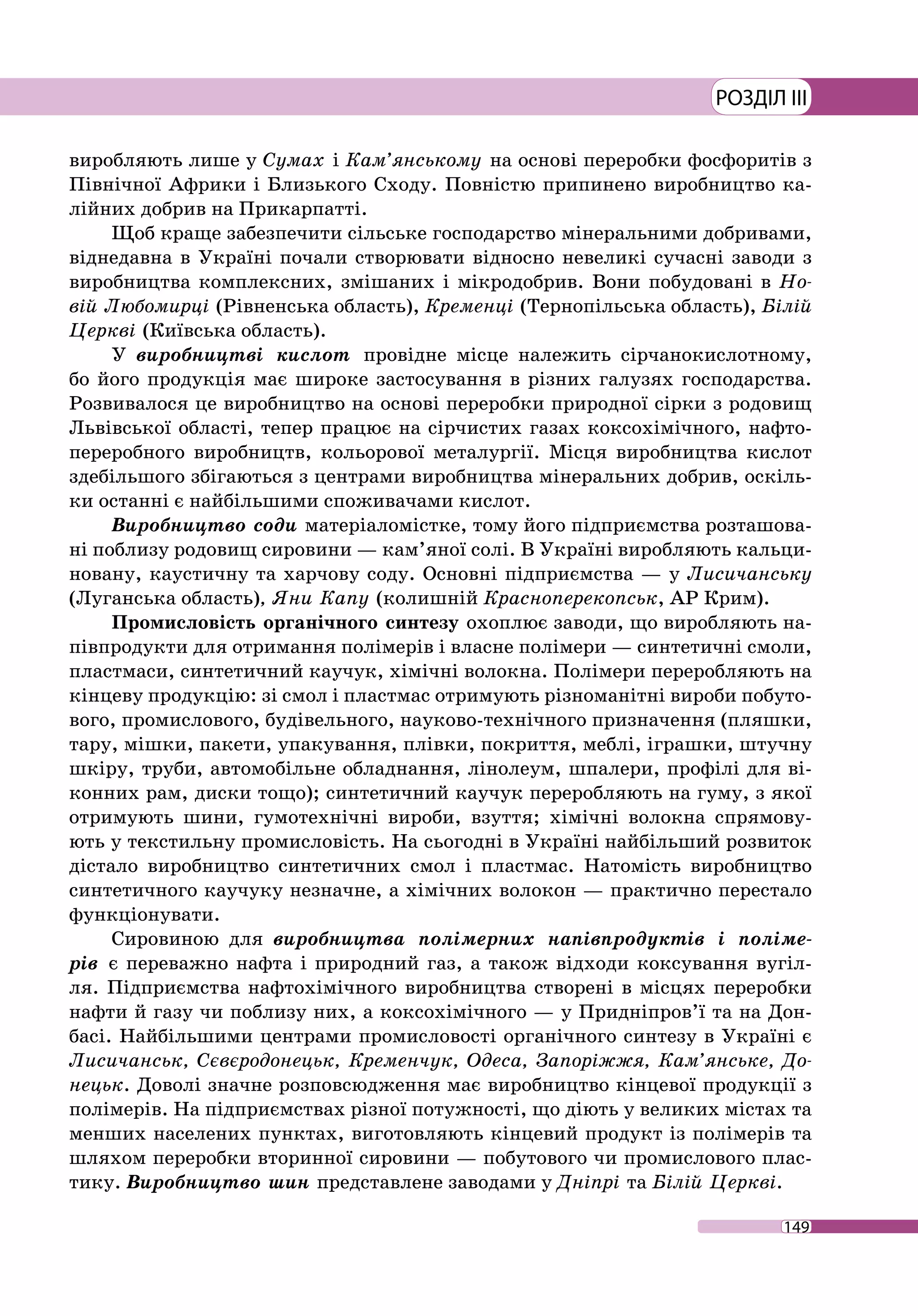 149
РОЗДІЛ III
виробляють лише у Сумах і Кам’янському на основі переробки фосфоритів з
Північної Африки і Близького Сходу. Повністю припинено виробництво ка-
лійних добрив на Прикарпатті.
Щоб краще забезпечити сільське господарство мінеральними добривами,
віднедавна в Україні почали створювати відносно невеликі сучасні заводи з
виробництва комплексних, змішаних і мікродобрив. Вони побудовані в Но-
вій Любомирці (Рівненська область), Кременці (Тернопільська область), Білій
Церкві (Київська область).
У виробництві кислот провідне місце належить сірчанокислотному,
бо його продукція має широке застосування в різних галузях господарства.
Розвивалося це виробництво на основі переробки природної сірки з родовищ
Львівської області, тепер працює на сірчистих газах коксохімічного, нафто­
переробного виробництв, кольорової металургії. Місця виробництва кислот
здебільшого збігаються з центрами виробництва мінеральних добрив, оскіль-
ки останні є найбільшими споживачами кислот.
Виробництво соди матеріаломістке, тому його підприємства розташова-
ні поблизу родовищ сировини — кам’яної солі. В Україні виробляють кальци-
новану, каустичну та харчову соду. Основні підприємства — у Лисичанську
(Луганська область), Яни Капу (колишній Красноперекопськ, АР Крим).
Промисловість органічного синтезу охоплює заводи, що виробляють на-
півпродукти для отримання полімерів і власне полімери — синтетичні смоли,
пластмаси, синтетичний каучук, хімічні волокна. Полімери переробляють на
кінцеву продукцію: зі смол і пластмас отримують різноманітні вироби побуто-
вого, промислового, будівельного, науково-технічного призначення (пляшки,
тару, мішки, пакети, упакування, плівки, покриття, меблі, іграшки, штучну
шкіру, труби, автомобільне обладнання, лінолеум, шпалери, профілі для ві-
конних рам, диски тощо); синтетичний каучук переробляють на гуму, з якої
отримують шини, гумотехнічні вироби, взуття; хімічні волокна спрямову-
ють у текстильну промисловість. На сьогодні в Україні найбільший розвиток
дістало виробництво синтетичних смол і пластмас. Натомість виробництво
синтетичного каучуку незначне, а хімічних волокон — практично перестало
функціонувати.
Сировиною для виробництва полімерних напівпродуктів і поліме-
рів є переважно нафта і природний газ, а також відходи коксування вугіл-
ля. Підприємства нафтохімічного виробництва створені в місцях переробки
нафти й газу чи поблизу них, а коксохімічного — у Придніпров’ї та на Дон-
басі. Найбільшими центрами промисловості органічного синтезу в Україні є
Лисичанськ, Сєвєродонецьк, Кременчук, Одеса, Запоріжжя, Кам’янське, До-
нецьк. Доволі значне розповсюдження має виробництво кінцевої продукції з
полімерів. На підприємствах різної потужності, що діють у великих містах та
менших населених пунктах, виготовляють кінцевий продукт із полімерів та
шляхом переробки вторинної сировини — побутового чи промислового плас-
тику. Виробництво шин представлене заводами у Дніпрі та Білій Церкві.
 