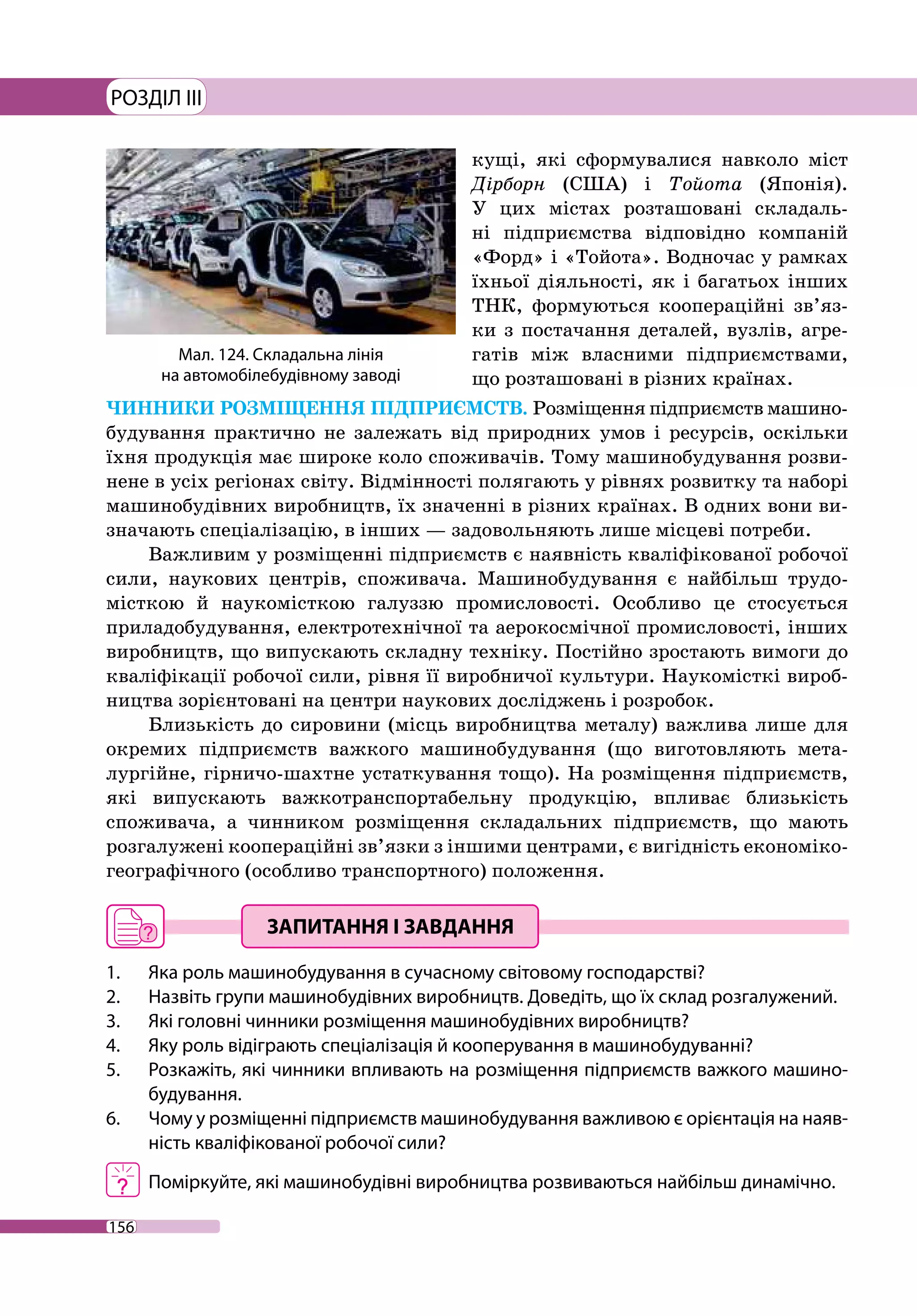 156
РОЗДІЛ III
кущі, які сформувалися навколо міст
Дірборн (США) і Тойота (Японія).
У цих містах розташовані складаль-
ні підприємства відповідно компаній
«Форд» і «Тойота». Водночас у рамках
їхньої діяльності, як і багатьох інших
ТНК, формуються коопераційні зв’яз-
ки з постачання деталей, вузлів, агре-
гатів між власними підприємствами,
що розташовані в різних країнах.
ЧИННИКИ РОЗМІЩЕННЯ ПІДПРИЄМСТВ. Розміщення підприємств машино­
будування практично не залежать від природних умов і ресурсів, оскільки
їхня продукція має широке коло споживачів. Тому машинобудування розви-
нене в усіх регіонах світу. Відмінності полягають у рівнях розвитку та наборі
машинобудівних виробництв, їх значенні в різних країнах. В одних вони ви-
значають спеціалізацію, в інших — задовольняють лише місцеві потреби.
Важливим у розміщенні підприємств є наявність кваліфікованої робочої
сили, наукових центрів, споживача. Машинобудування є найбільш трудо­
місткою й наукомісткою галуззю промисловості. Особливо це стосується
приладобудування, електротехнічної та аеро­космічної промисловості, інших
виробництв, що випускають складну техніку. Постійно зростають вимоги до
кваліфікації робочої сили, рівня її виробничої культури. Наукомісткі вироб-
ництва зорієнтовані на центри наукових досліджень і розробок.
Близькість до сировини (місць виробництва металу) важлива лише для
окремих підприємств важкого машинобудування (що виготовляють мета-
лургійне, гірничо-шахтне устаткування тощо). На розміщення підприємств,
які випускають важкотранспортабельну продукцію, впливає близькість
споживача, а чинником розміщення складальних підприємств, що мають
розгалужені коопераційні зв’язки з іншими центрами, є вигідність економіко-­
географічного (особливо транспортного) положення.
1. 	 Яка роль машинобудування в сучасному світовому господарстві?
2. 	 Назвіть групи машинобудівних виробництв. Доведіть, що їх склад розгалужений.
3. 	 Які головні чинники розміщення машинобудівних виробництв?
4. 	 Яку роль відіграють спеціалізація й кооперування в машинобудуванні?
5. 	 Розкажіть, які чинники впливають на розміщення підприємств важкого машино­
будування.
6. 	 Чому у розміщенні підприємств машино­будування важливою є орієнтація на наяв-
ність кваліфікованої робочої сили?
	 Поміркуйте, які машинобудівні виробництва розвиваються найбільш динамічно.
Мал. 124. Складальна лінія
на автомобілебудівному заводі
 
