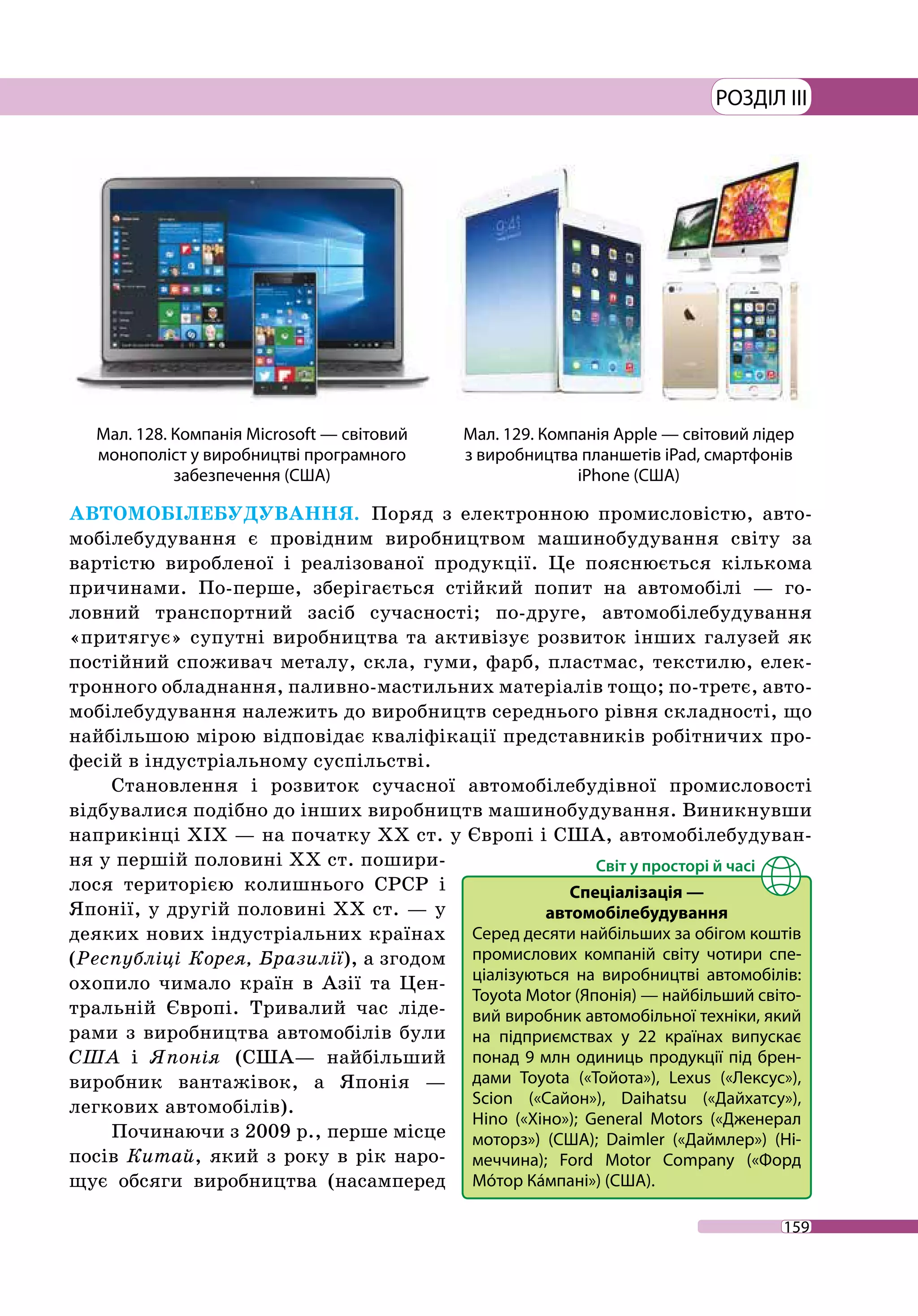 159
РОЗДІЛ III
АВТОМОБІЛЕБУДУВАННЯ. Поряд з електронною промисловістю, авто-
мобілебудування є провідним виробництвом машинобудування світу за
вартістю виробленої і реалізованої продукції. Це пояснюється кількома
причинами. По-перше, зберігається стійкий попит на автомобілі — го-
ловний транспортний засіб сучасності; по-друге, автомобілебудування
«притягує» супутні виробництва та активізує розвиток інших галузей як
постійний споживач металу, скла, гуми, фарб, пластмас, текстилю, елек-
тронного обладнання, паливно-мастильних матеріалів тощо; по-третє, авто­
мобілебудування належить до виробництв середнього рівня складності, що
найбільшою мірою відповідає кваліфікації представників робітничих про-
фесій в індустріальному суспільстві.
Становлення і розвиток сучасної автомобілебудівної промисловості
відбувалися подібно до інших виробництв машинобудування. Виникнувши
наприкінці ХІХ — на початку ХХ ст. у Європі і США, автомобілебудуван-
ня у першій половині ХХ ст. пошири-
лося територією колишнього СРСР і
Японії, у другій половині ХХ ст. — у
деяких нових індустріальних країнах
(Республіці Корея, Бразилії), а згодом
охопило чимало країн в Азії та Цен-
тральній Європі. Тривалий час ліде-
рами з виробництва автомобілів були
США і Японія (США— найбільший
виробник вантажівок, а Японія —
легкових автомобілів).
Починаючи з 2009 р., перше місце
посів Китай, який з року в рік наро-
щує обсяги виробництва (насамперед
Мал. 128. Компанія Microsoft — світовий
монополіст у виробництві програмного
забезпечення (США)
Мал. 129. Компанія Apple — світовий лідер
з виробництва планшетів iPad, смартфонів
iPhone (США)
Спеціалізація —
автомобілебудування
Серед десяти найбільших за обігом коштів
промислових компаній світу чотири спе-
ціалізуються на виробництві автомобілів:
Toyota Motor (Японія) — найбільший світо-
вий виробник автомобільної техніки, який
на підприємствах у 22 країнах випускає
понад 9 млн одиниць продукції під брен-
дами Toyota («Тойота»), Lexus («Лексус»),
Scion («Сайон»), Daihatsu («Дайхатсу»),
Hino («Хіно»); General Motors («Дженерал
моторз») (США); Daimler («Даймлер») (Ні-
меччина); Ford Motor Company («Форд
Мóтор Кáмпані») (США).
 