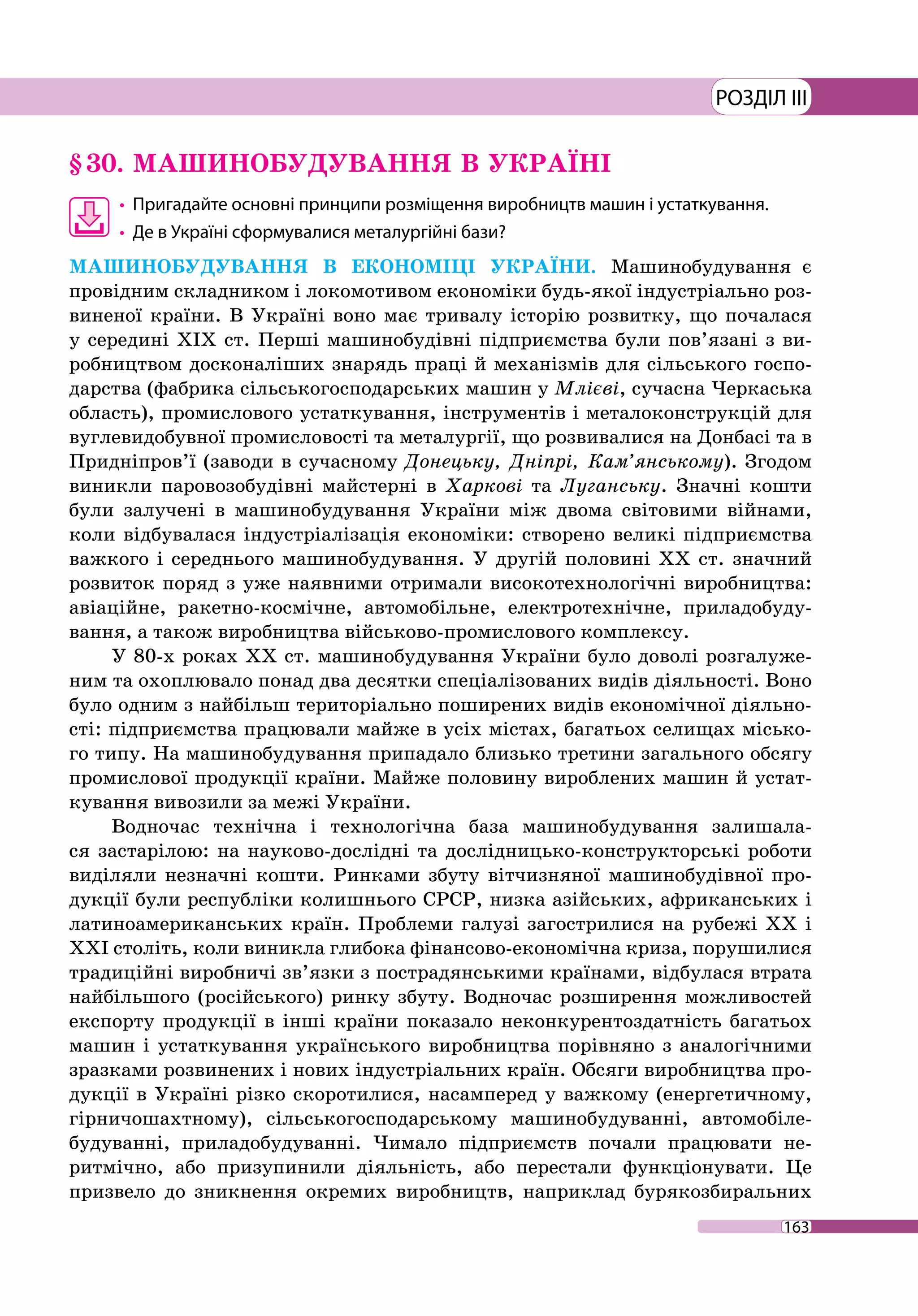 163
РОЗДІЛ III
§ 30.	МАШИНОБУДУВАННЯ В УКРАЇНІ
•	 Пригадайте основні принципи розміщення виробництв машин і устаткування.
•	 Де в Україні сформувалися металургійні бази?
МАШИНОБУДУВАННЯ В ЕКОНОМІЦІ УКРАЇНИ. Машинобудування є
провідним складником і локомотивом економіки будь-якої індустріально роз-
виненої країни. В Україні воно має тривалу історію розвитку, що почалася
у середині ХІХ ст. Перші машинобудівні підприємства були пов’язані з ви-
робництвом досконаліших знарядь праці й механізмів для сільського госпо-
дарства (фабрика сільськогосподарських машин у Млієві, сучасна Черкаська
область), промислового устаткування, інструментів і металоконструкцій для
вуглевидобувної промисловості та металургії, що розвивалися на Донбасі та в
Придніпров’ї (заводи в сучасному Донецьку, Дніпрі, Кам’янському). Згодом
виникли паровозобудівні майстерні в Харкові та Луганську. Значні кошти
були залучені в машинобудування України між двома світовими війнами,
коли відбувалася індустріалізація економіки: створено великі підприємства
важкого і середнього машинобудування. У другій поло­вині ХХ ст. значний
розвиток поряд з уже наявними отримали високотехнологічні виробництва:
авіаційне, ракетно-космічне, автомобільне, електротехнічне, приладобуду-
вання, а також виробництва військово-­промислового комплексу.
У 80-х роках XX ст. машинобудування України було доволі розгалуже-
ним та охоплювало понад два десятки спеціалізованих видів діяльності. Воно
було одним з найбільш територіально поширених видів економічної діяльно-
сті: підприємства працювали майже в усіх містах, багатьох селищах місько-
го типу. На машинобудування припадало близько третини загального обсягу
промислової продукції країни. Майже половину вироблених машин й устат-
кування вивозили за межі України.
Водночас технічна і технологічна база машинобудування залишала-
ся застарілою: на науково-дослідні та дослідницько-конструкторські роботи
виділяли незначні кошти. Ринками збуту вітчизняної машинобудівної про-
дукції були республіки колишнього СРСР, низка азійських, африканських і
латиноамериканських країн. Проблеми галузі загострилися на рубежі ХХ і
ХХІ століть, коли виникла глибока фінансово-економічна криза, порушилися
традиційні виробничі зв’язки з пострадянськими країнами, відбулася втрата
найбільшого (російського) ринку збуту. Водночас розширення можливостей
експорту продукції в інші країни показало неконкурентоздатність багатьох
машин і устаткування українського виробництва порівняно з аналогічними
зразками розвинених і нових індустріальних країн. Обсяги виробництва про-
дукції в Україні різко скоротилися, насамперед у важкому (енергетичному,
гірничошахтному), сільськогосподарському машинобудуванні, автомобіле­
будуванні, приладобудуванні. Чимало підприємств почали працювати не-
ритмічно, або призупинили діяльність, або перестали функціонувати. Це
призвело до зникнення окремих виробництв, наприклад бурякозбиральних
 