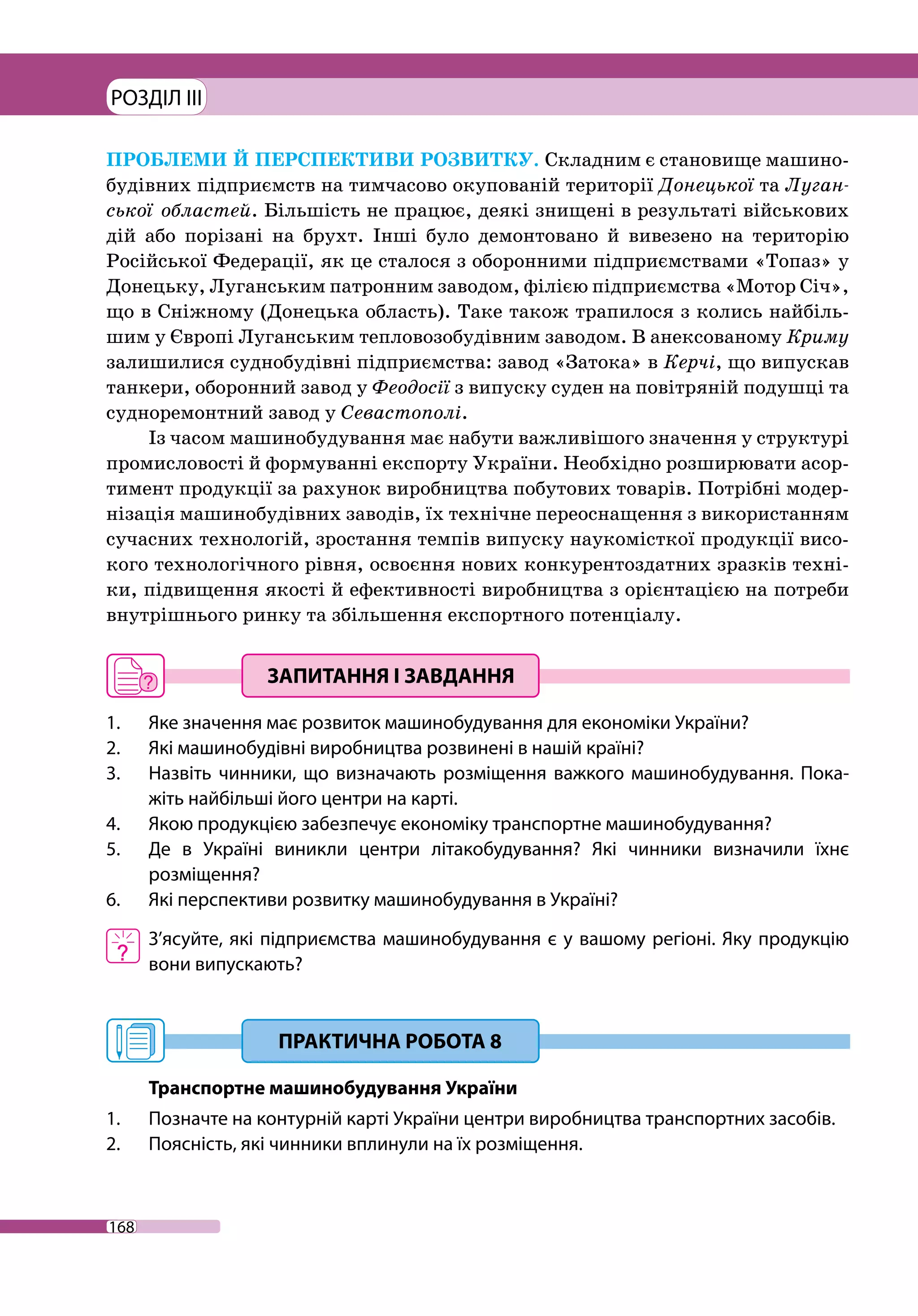 РОЗДІЛ III
168
ПРОБЛЕМИ Й ПЕРСПЕКТИВИ РОЗВИТКУ. Складним є становище машино-
будівних підприємств на тимчасово окупованій території Донецької та Луган-
ської областей. Більшість не працює, деякі знищені в результаті військових
дій або порізані на брухт. Інші було демонтовано й вивезено на територію
Росій­ської Федерації, як це сталося з оборонними підприємствами «Топаз» у
Донецьку, Луганським патронним заводом, філією підприємства «Мотор Січ»,
що в Сніжному (Донецька область). Таке також трапилося з колись найбіль-
шим у Європі Луганським тепловозобудівним заводом. В анексованому Криму
зали­шилися суднобудівні підприємства: завод «Затока» в Керчі, що випускав
танкери, оборонний завод у Феодосії з випуску суден на повітряній подушці та
судноремонтний завод у Севастополі.
Із часом машинобудування має набути важливішого значення у структурі
промисловості й формуванні експорту України. Необхідно розширювати асор-
тимент продукції за рахунок виробництва побутових товарів. Потрібні модер-
нізація машинобудівних заводів, їх технічне переоснащення з використанням
сучасних технологій, зростання темпів випуску наукомісткої продукції висо-
кого технологічного рівня, освоєння нових конкурентоздатних зразків техні-
ки, підвищення якості й ефективності виробництва з орієнтацією на потре­би
внутрішнього ринку та збільшення експортного потенціалу.
1. 	 Яке значення має розвиток машинобудування для економіки України?
2. 	 Які машинобудівні виробництва розвинені в нашій країні?
3. 	 Назвіть чинники, що визначають розміщення важкого машинобудування. Пока-
жіть найбільші його центри на карті.
4. 	 Якою продукцією забезпечує економіку транспортне машинобудування?
5. 	 Де в Україні виникли центри літакобудування? Які чинники визначили їхнє
розміщення?
6. 	 Які перспективи розвитку машинобудування в Україні?
	 З’ясуйте, які підприємства машинобудування є у вашому регіоні. Яку продукцію
вони випускають?
Транспортне машинобудування України
1. 	 Позначте на контурній карті України центри виробництва транспортних засобів.
2. 	 Поясність, які чинники вплинули на їх розміщення.
 