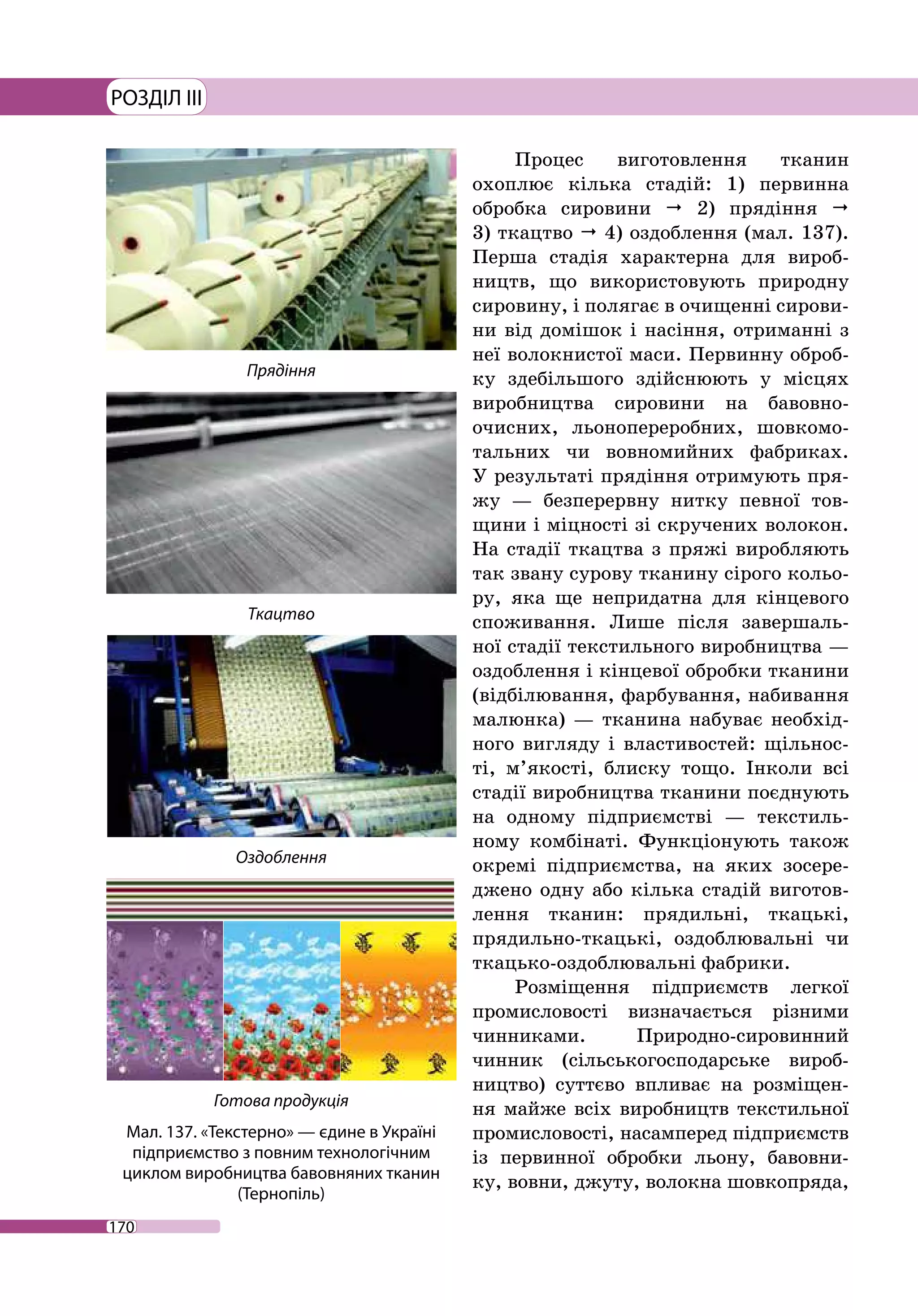 170
РОЗДІЛ III
Процес виготовлення тканин
охоплює кілька стадій: 1) первинна
обробка сировини  2) прядіння 
3) ткацтво  4) оздоблення (мал. 137).
Перша стадія характерна для вироб-
ництв, що використовують природну
сировину, і полягає в очищенні сирови-
ни від домішок і насіння, отриманні з
неї волокнистої маси. Первинну оброб-
ку здебільшого здійснюють у місцях
виробництва сировини на бавовно­
очисних, льонопереробних, шовкомо-
тальних чи вовномийних фабриках.
У результаті прядіння отримують пря-
жу — безперервну нитку певної тов-
щини і міцності зі скручених волокон.
На стадії ткацтва з пряжі виробляють
так звану сурову тканину сірого кольо-
ру, яка ще непридатна для кінцевого
споживання. Лише після завершаль-
ної стадії текстильного виробництва —
оздоблення і кінцевої обробки тканини
(відбілювання, фарбування, набивання
малюнка) — тканина набуває необхід-
ного вигляду і властивостей: щільнос-
ті, м’якості, блиску тощо. Інколи всі
стадії виробництва тканини поєднують
на одному підприємстві — текстиль-
ному комбінаті. Функціонують також
окремі підприємства, на яких зосере-
джено одну або кілька стадій виготов-
лення тканин: прядильні, ткацькі,
прядильно-­ткацькі, оздоблювальні чи
ткацько-оздоблювальні фабрики.
Розміщення підприємств легкої
промисловості визначається різними
чинниками. Природно-сировинний
чинник (сільськогосподарське вироб-
ництво) суттєво впливає на розміщен-
ня майже всіх виробництв текстильної
промисловості, насамперед підприємств
із первинної обробки льону, бавовни-
ку, вовни, джуту, волокна шовкопряда,
Прядіння
Оздоблення
Ткацтво
Готова продукція
Мал. 137. «Текстерно» — єдине в Україні
підприємство з повним технологічним
циклом виробництва бавовняних тканин
(Тернопіль)
 