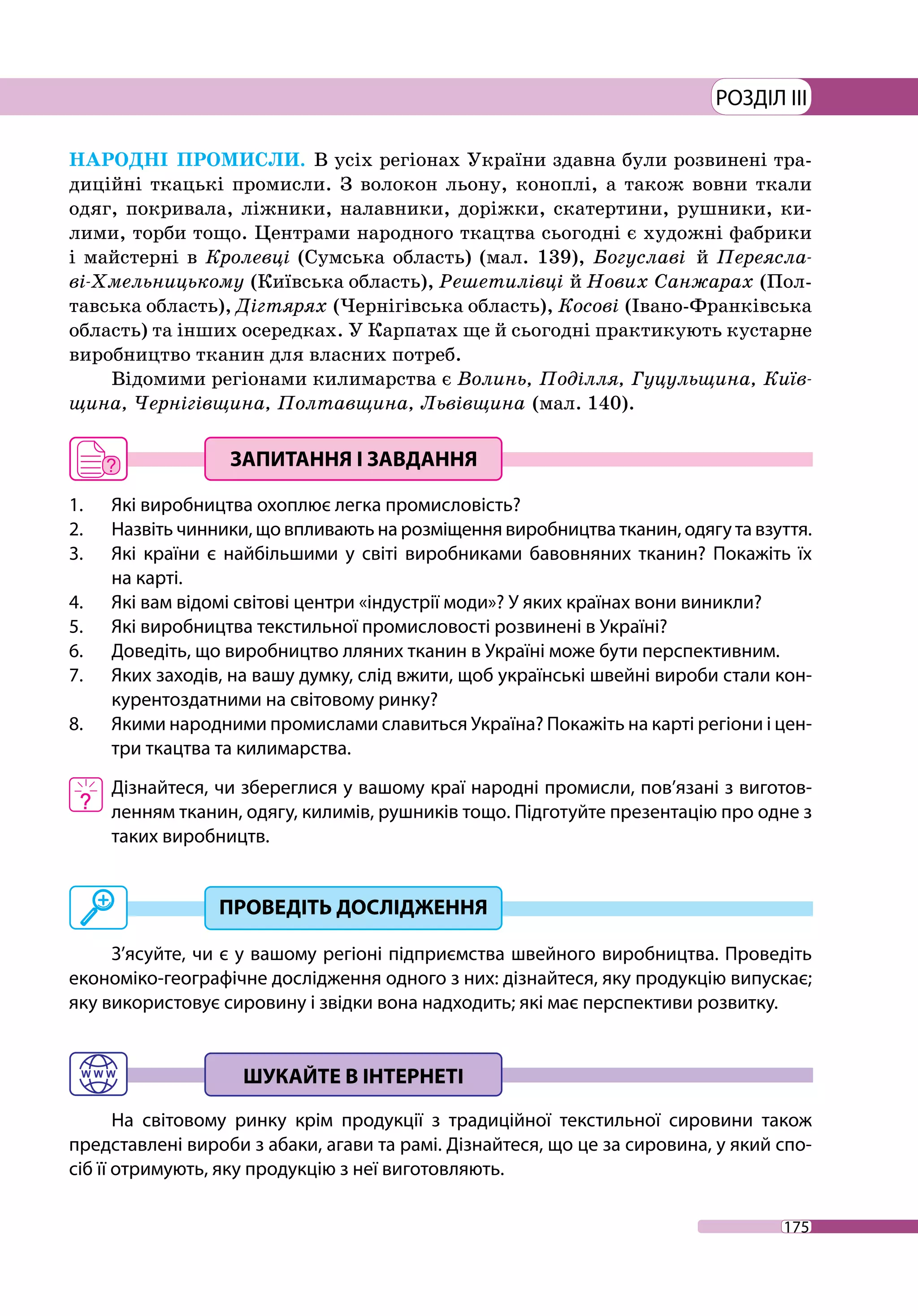 175
РОЗДІЛ III
НАРОДНІ ПРОМИСЛИ. В усіх регіонах України здавна були розвинені тра-
диційні ткацькі промисли. З волокон льону, коноплі, а також вовни ткали
одяг, покривала, ліжники, налавники, доріжки, скатертини, рушники, ки-
лими, торби тощо. Центрами народного ткацтва сьогодні є художні фабрики
і майстерні в Кролевці (Сумська область) (мал. 139), Богуславі й Переясла-
ві-Хмельницькому (Київська область), Решетилівці й Нових Санжарах (Пол-
тавська область), Дігтярях (Чернігівська область), Косові (Івано-Франківська
область) та інших осередках. У Карпатах ще й сьогодні практикують кустарне
виробництво тканин для власних потреб.
Відомими регіонами килимарства є Волинь, Поділля, Гуцульщина, Київ-
щина, Чернігівщина, Полтавщина, Львівщина (мал. 140).
1. 	 Які виробництва охоплює легка промисловість?
2. 	 Назвіть чинники, що впливають на розміщення виробництва тканин, одягу та взуття.
3. 	 Які країни є найбільшими у світі виробниками бавовняних тканин? Покажіть їх
на карті.
4. 	 Які вам відомі світові центри «індустрії моди»? У яких країнах вони виникли?
5. 	 Які виробництва текстильної промисловості розвинені в Україні?
6. 	 Доведіть, що виробництво лляних тканин в Україні може бути перспективним.
7. 	 Яких заходів, на вашу думку, слід вжити, щоб українські швейні вироби стали кон-
курентоздатними на світовому ринку?
8. 	 Якими народними промислами славиться Україна? Покажіть на карті регіони і цен-
три ткацтва та килимарства.
	 Дізнайтеся, чи збереглися у вашому краї народні промисли, пов’язані з виготов-
ленням тканин, одягу, килимів, рушників тощо. Підготуйте презентацію про одне з
таких виробництв.
З’ясуйте, чи є у вашому регіоні підприємства швейного виробництва. Проведіть
економіко-географічне дослідження одного з них: дізнайтеся, яку продукцію випускає;
яку використовує сировину і звідки вона надходить; які має перспективи розвитку.
На світовому ринку крім продукції з традиційної текстильної сировини також
представлені вироби з абаки, агави та рамі. Дізнайтеся, що це за сировина, у який спо-
сіб її отримують, яку продукцію з неї виготовляють.
 