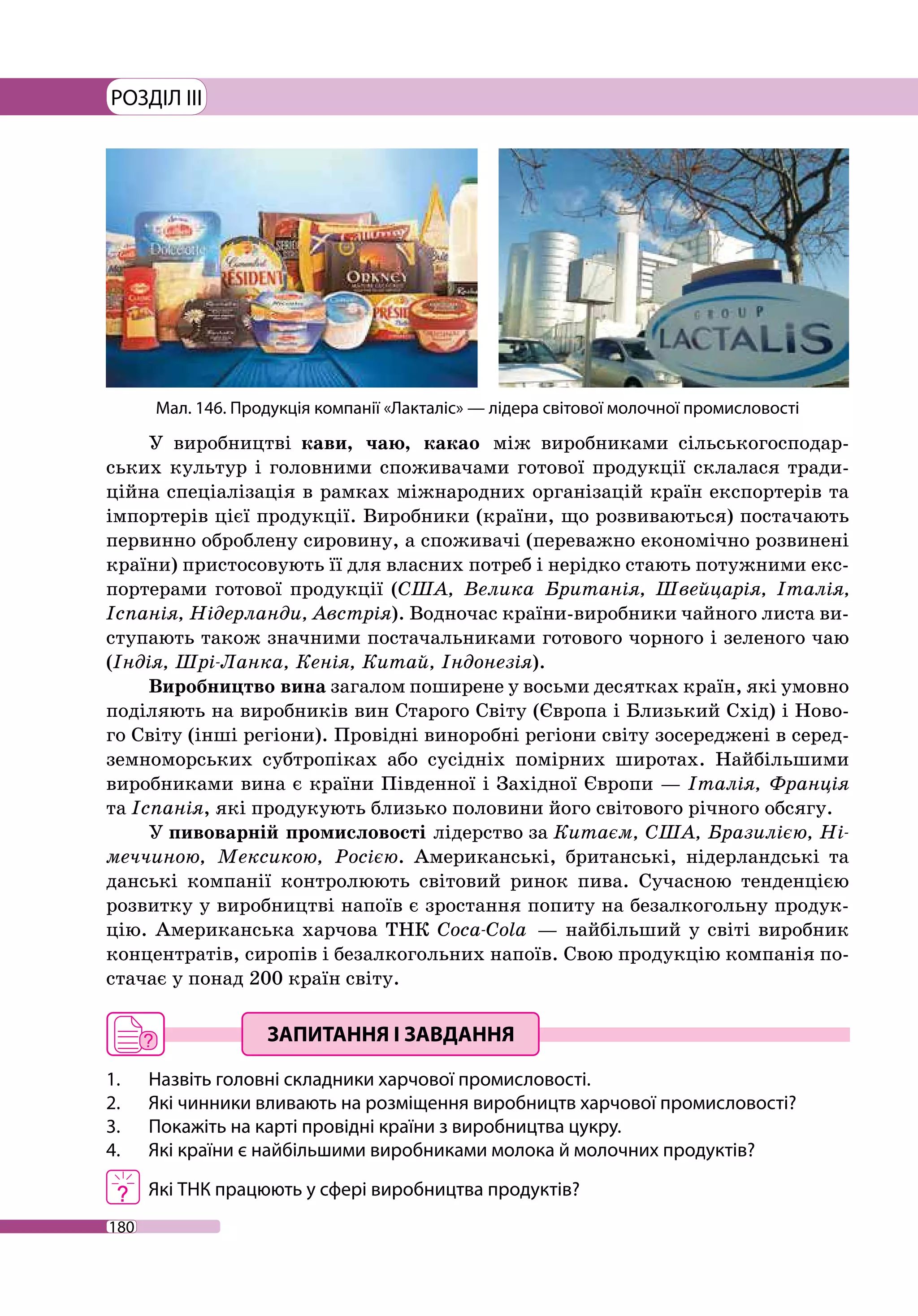 180
РОЗДІЛ III
У виробництві кави, чаю, какао між виробниками сільськогосподар-
ських культур і головними споживачами готової продукції склалася тради-
ційна спеціалізація в рамках міжнародних організацій країн експортерів та
імпортерів цієї продукції. Виробники (країни, що розвиваються) постачають
первинно оброблену сировину, а споживачі (переважно економічно розвинені
країни) пристосовують її для власних потреб і нерідко стають потужними екс-
портерами готової продукції (США, Велика Британія, Швейцарія, Італія,
Іспанія, Нідерланди, Австрія). Водночас країни-виробники чайного листа ви-
ступають також значними постачальниками готового чорного і зеленого чаю
(Індія, Шрі-Ланка, Кенія, Китай, Індонезія).
Виробництво вина загалом поширене у восьми десятках країн, які умовно
поділяють на виробників вин Старого Світу (Європа і Близький Схід) і Ново-
го Світу (інші регіони). Провідні виноробні регіони світу зосереджені в серед-
земноморських субтропіках або сусідніх помірних широтах. Найбільшими
виробниками вина є країни Південної і Західної Європи — Італія, Франція
та Іспанія, які продукують близько половини його світового річного обсягу.
У пивоварній промисловості лідерство за Китаєм, США, Бразилією, Ні-
меччиною, Мексикою, Росією. Американські, британські, нідерландські та
данські компанії контролюють світовий ринок пива. Сучасною тенденцією
розвитку у виробництві напоїв є зростання попиту на безалкогольну продук-
цію. Американська харчова ТНК Coca-Cola  — найбільший у світі виробник
концентратів, сиропів і безалкогольних напоїв. Свою продукцію компанія по-
стачає у понад 200 країн світу.
1. 	 Назвіть головні складники харчової промисловості.
2. 	 Які чинники вливають на розміщення виробництв харчової промисловості?
3. 	 Покажіть на карті провідні країни з виробництва цукру.
4. 	 Які країни є найбільшими виробниками молока й молочних продуктів?
	 Які ТНК працюють у сфері виробництва продуктів?
Мал. 146. Продукція компанії «Лакталіс» — лідера світової молочної промисловості
 