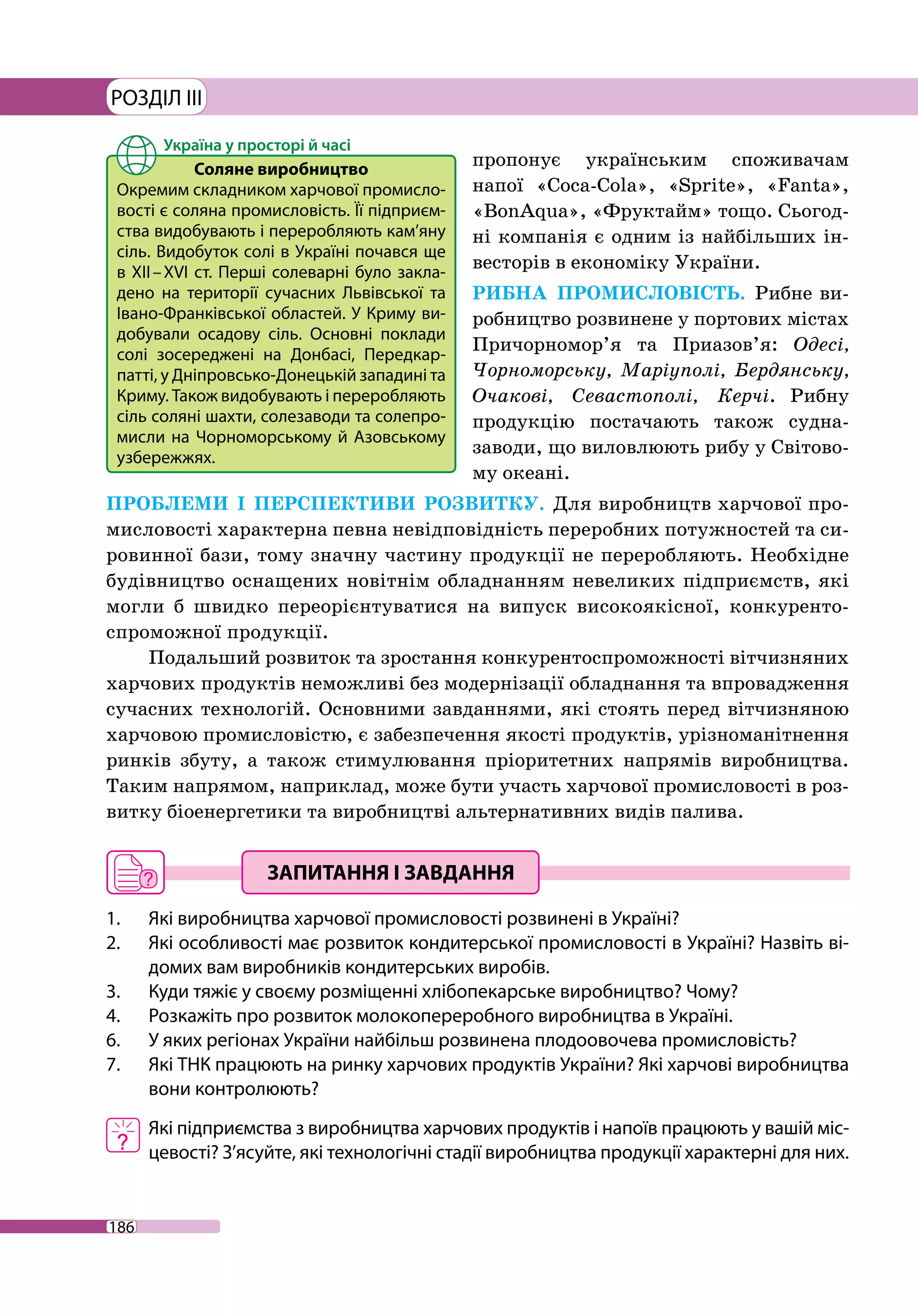 186
РОЗДІЛ III
пропонує українським споживачам
напої «Coca-Cola», «Sprite», «Fanta»,
«BonAqua», «Фруктайм» тощо. Сьогод-
ні компанія є одним із найбільших ін-
весторів в економіку України.
РИБНА ПРОМИСЛОВІСТЬ. Рибне ви-
робництво розвинене у портових містах
Причорномор’я та Приазов’я: Одесі,
Чорноморську, Маріуполі, Бердянську,
Очакові, Севастополі, Керчі. Рибну
продукцію постачають також судна-­
заводи, що виловлюють рибу у Світово-
му океані.
ПРОБЛЕМИ І ПЕРСПЕКТИВИ РОЗВИТКУ. Для виробництв харчової про-
мисловості характерна певна невідповідність переробних потужностей та си-
ровинної бази, тому значну частину продукції не переробляють. Необхідне
будівництво оснащених новітнім обладнанням невеликих підприємств, які
могли б швидко переорієнтуватися на випуск високоякісної, конкуренто-
спроможної продукції.
Подальший розвиток та зростання конкурентоспроможності вітчизняних
харчових продуктів неможливі без модернізації обладнання та впровадження
сучасних технологій. Основними завданнями, які стоять перед вітчизняною
харчовою промисловістю, є забезпечення якості продуктів, урізноманітнення
ринків збуту, а також стимулювання пріоритетних напрямів виробництва.
Таким напрямом, наприклад, може бути участь харчової промисловості в роз-
витку біоенергетики та виробництві альтернативних видів палива.
1. 	 Які виробництва харчової промисловості розвинені в Україні?
2. 	 Які особливості має розвиток кондитерської промисловості в Україні? Назвіть ві-
домих вам виробників кондитерських виробів.
3. 	 Куди тяжіє у своєму розміщенні хлібопекарське виробництво? Чому?
4. 	 Розкажіть про розвиток молокопереробного виробництва в Україні.
6. 	 У яких регіонах України найбільш розвинена плодоовочева промисловість?
7. 	 Які ТНК працюють на ринку харчових продуктів України? Які харчові виробництва
вони контролюють?
	 Які підприємства з виробництва харчових продуктів і напоїв працюють у вашій міс-
цевості? З’ясуйте, які технологічні стадії виробництва продукції характерні для них.
Соляне виробництво
Окремим складником харчової промисло-
вості є соляна промисловість. Її підприєм-
ства видобувають і переробляють кам’яну
сіль. Видобуток солі в Україні почався ще
в XII – XVI ст. Перші солеварні було закла-
дено на території сучасних Львівської та
Івано-Франківської областей. У Криму ви-
добували осадову сіль. Основні поклади
солі зосереджені на Донбасі, Передкар-
патті, у Дніпровсько-­Донецькій западині та
Криму. Також видобувають і переробляють
сіль соляні шахти, солезаводи та солепро-
мисли на Чорноморському й Азовському
узбережжях.
 