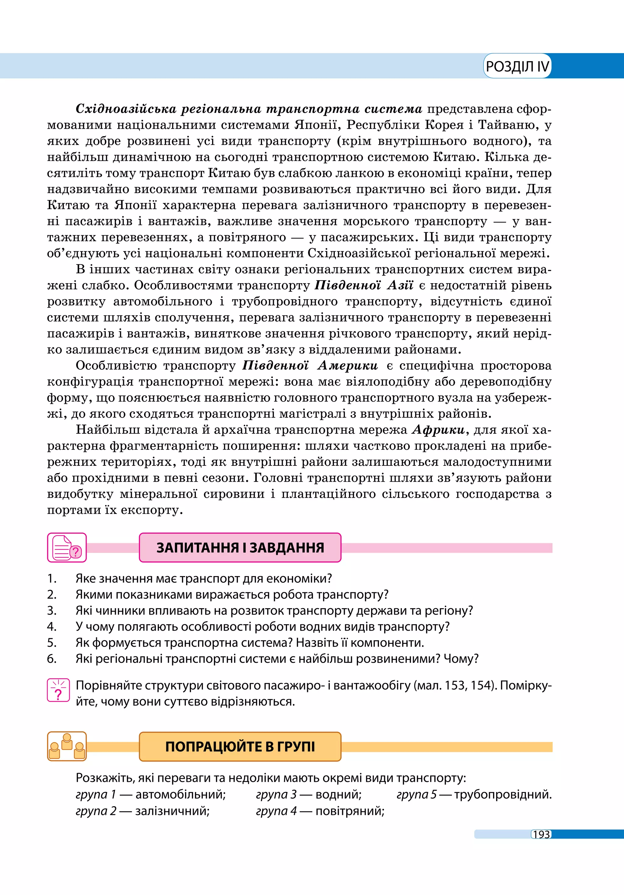 193
РОЗДІЛ IV
Східноазійська регіональна транспортна система представлена сфор-
мованими національними системами Японії, Республіки Корея і Тайваню, у
яких добре розвинені усі види транспорту (крім внутрішнього водного), та
найбільш динамічною на сьогодні транспортною системою Китаю. Кілька де-
сятиліть тому транспорт Китаю був слабкою ланкою в економіці країни, тепер
надзвичайно високими темпами розвиваються практично всі його види. Для
Китаю та Японії характерна перевага залізничного транспорту в перевезен-
ні пасажирів і вантажів, важливе значення морського транспорту — у ван-
тажних перевезеннях, а повітряного — у пасажирських. Ці види транспорту
об’єднують усі національні компоненти Східноазійської регіональної мережі.
В інших частинах світу ознаки регіональних транспортних систем вира-
жені слабко. Особливостями транспорту Південної Азії є недостатній рівень
розвитку автомобільного і трубопровідного транспорту, відсутність єдиної
системи шляхів сполучення, перевага залізничного транспорту в перевезенні
пасажирів і вантажів, виняткове значення річкового транспорту, який нерід-
ко залишається єдиним видом зв’язку з віддаленими районами.
Особливістю транспорту Південної Америки є специфічна просторова
конфігурація транспортної мережі: вона має віялоподібну або деревоподібну
форму, що пояснюється наявністю головного транспортного вузла на узбереж-
жі, до якого сходяться транспортні магістралі з внутрішніх районів.
Найбільш відстала й архаїчна транспортна мережа Африки, для якої ха-
рактерна фрагментарність поширення: шляхи частково прокладені на прибе-
режних територіях, тоді як внутрішні райони залишаються малодоступними
або прохідними в певні сезони. Головні транспортні шляхи зв’язують райони
видобутку мінеральної сировини і плантаційного сільського господарства з
портами їх експорту.
1. 	 Яке значення має транспорт для економіки?
2.	 Якими показниками виражається робота транспорту?
3.	 Які чинники впливають на розвиток транспорту держави та регіону?
4.	 У чому полягають особливості роботи водних видів транспорту?
5.	 Як формується транспортна система? Назвіть її компоненти.
6.	 Які регіональні транспортні системи є найбільш розвиненими? Чому?
	 Порівняйте структури світового пасажиро- і вантажообігу (мал. 153, 154). Помірку-
йте, чому вони суттєво відрізняються.
Розкажіть, які переваги та недоліки мають окремі види транспорту:
група 1 — автомобільний;	 група 3 — водний;	 група5 — трубопровідний.
група 2 — залізничний; 	 група 4 — повітряний;
 