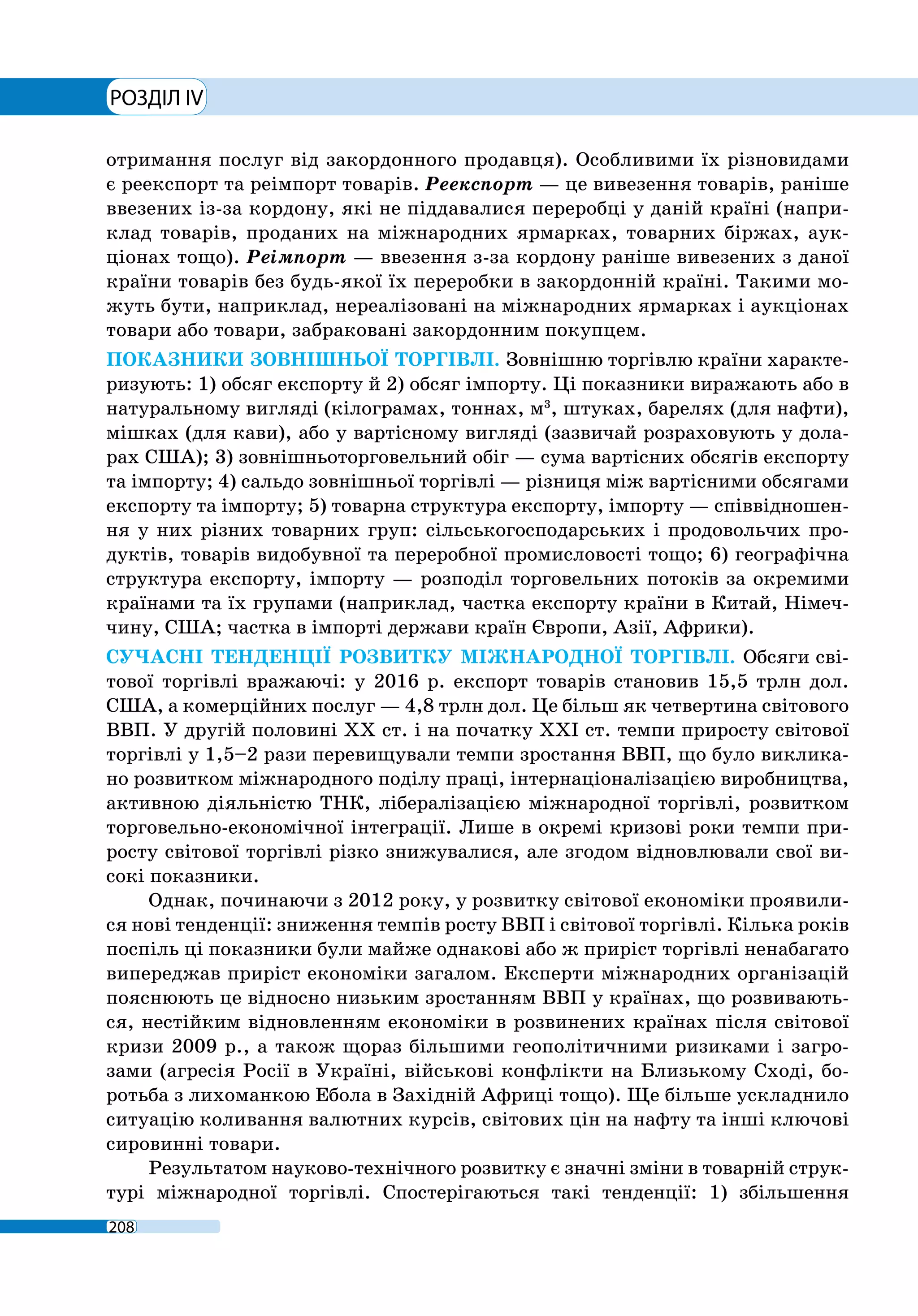 РОЗДІЛ IV
208
отримання послуг від закордонного продавця). Особливими їх різновидами
є реекспорт та реімпорт товарів. Реекспорт — це вивезення товарів, раніше
ввезених із-за кордону, які не піддавалися переробці у даній країні (напри-
клад товарів, проданих на міжнародних ярмарках, товарних біржах, аук-
ціонах тощо). Реімпорт — ввезення з-за кордону раніше вивезених з даної
країни товарів без будь-якої їх переробки в закордонній країні. Такими мо-
жуть бути, наприклад, нереалізовані на міжнародних ярмарках і аукціонах
товари або товари, забраковані закордонним покупцем.
ПОКАЗНИКИ ЗОВНІШНЬОЇ ТОРГІВЛІ. Зовнішню торгівлю країни характе-
ризують: 1) обсяг експорту й 2) обсяг імпорту. Ці показники виражають або в
натуральному вигляді (кілограмах, тоннах, м3
, штуках, барелях (для нафти),
мішках (для кави), або у вартісному вигляді (зазвичай розраховують у дола-
рах США); 3) зовнішньоторговельний обіг — сума вартісних обсягів експорту
та імпорту; 4) сальдо зовнішньої торгівлі — різниця між вартісними обсягами
експорту та імпорту; 5) товарна структура експорту, імпорту — співвідношен-
ня у них різних товарних груп: сільськогосподарських і продовольчих про-
дуктів, товарів видобувної та переробної промисловості тощо; 6) географічна
структура експорту, імпорту — розподіл торговельних потоків за окремими
країнами та їх групами (наприклад, частка експорту країни в Китай, Німеч-
чину, США; частка в імпорті держави країн Європи, Азії, Африки).
СУЧАСНІ ТЕНДЕНЦІЇ РОЗВИТКУ МІЖНАРОДНОЇ ТОРГІВЛІ. Обсяги сві-
тової торгівлі вражаючі: у 2016 р. експорт товарів становив 15,5 трлн дол.
США, а комерційних послуг — 4,8 трлн дол. Це більш як четвертина світового
ВВП. У другій половині ХХ ст. і на початку ХХІ ст. темпи приросту світової
торгівлі у 1,5–2 рази перевищували темпи зростання ВВП, що було виклика-
но розвитком міжнародного поділу праці, інтернаціоналізацією виробництва,
активною діяльністю ТНК, лібералізацією міжнародної торгівлі, розвитком
торговельно-економічної інтеграції. Лише в окремі кризові роки темпи при-
росту світової торгівлі різко знижувалися, але згодом відновлювали свої ви-
сокі показники.
Однак, починаючи з 2012 року, у розвитку світової економіки проявили-
ся нові тенденції: зниження темпів росту ВВП і світової торгівлі. Кілька років
поспіль ці показники були майже однакові або ж приріст торгівлі ненабагато
випереджав приріст економіки загалом. Експерти міжнародних організацій
пояснюють це відносно низьким зростанням ВВП у країнах, що розвивають-
ся, нестійким відновленням економіки в розвинених країнах після світової
кризи 2009 р., а також щораз більшими геополітичними ризиками і загро-
зами (агресія Росії в Україні, військові конфлікти на Близькому Сході, бо-
ротьба з лихоманкою Ебола в Західній Африці тощо). Ще більше ускладнило
ситуацію коливання валютних курсів, світових цін на нафту та інші ключові
сировинні товари.
Результатом науково-технічного розвитку є значні зміни в товарній струк-
турі міжнародної торгівлі. Спостерігаються такі тенденції: 1) збільшення
 