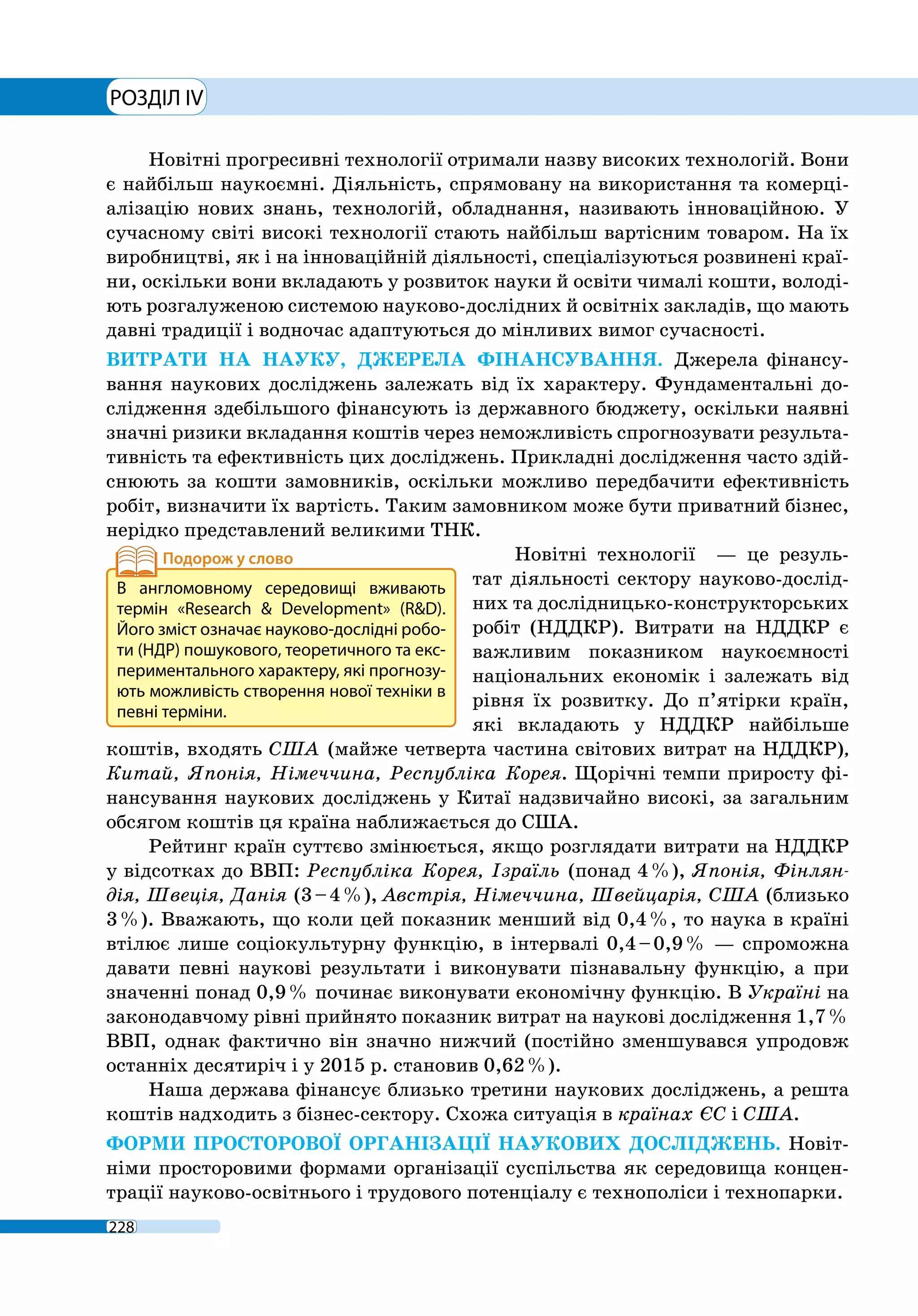 РОЗДІЛ IV
228
Новітні прогресивні технології отримали назву високих технологій. Вони
є найбільш наукоємні. Діяльність, спрямовану на використання та комерці-
алізацію нових знань, технологій, обладнання, називають інноваційною. У
сучасному світі високі технології стають найбільш вартісним товаром. На їх
виробництві, як і на інноваційній діяльності, спеціалізуються розвинені краї-
ни, оскільки вони вкладають у розвиток науки й освіти чималі кошти, володі-
ють розгалуженою системою науково-дослідних й освітніх закладів, що мають
давні традиції і водночас адаптуються до мінливих вимог сучасності.
ВИТРАТИ НА НАУКУ, ДЖЕРЕЛА ФІНАНСУВАННЯ. Джерела фінансу-
вання наукових досліджень залежать від їх характеру. Фундаментальні до-
слідження здебільшого фінансують із державного бюджету, оскільки наявні
значні ризики вкладання коштів через неможливість спрогнозувати результа-
тивність та ефективність цих досліджень. Прикладні дослідження часто здій-
снюють за кошти замовників, оскільки можливо передбачити ефективність
робіт, визначити їх вартість. Таким замовником може бути приватний бізнес,
нерідко представлений великими ТНК.
Новітні технології  — це резуль-
тат діяльності сектору науково-дослід-
них та дослідницько-конструкторських
робіт (НДДКР). Витрати на НДДКР є
важливим показником наукоємності
національних економік і залежать від
рівня їх розвитку. До п’ятірки країн,
які вкладають у НДДКР найбільше
коштів, входять США (майже четверта частина світових витрат на НДДКР),
Китай, Японія, Німеччина, Республіка Корея. Щорічні темпи приросту фі-
нансування наукових досліджень у Китаї надзвичайно високі, за загальним
обсягом коштів ця країна наближається до США.
Рейтинг країн суттєво змінюється, якщо розглядати витрати на НДДКР
у відсотках до ВВП: Республіка Корея, Ізраїль (понад 4 %), Японія, Фінлян-
дія, Швеція, Данія (3 – 4 %), Австрія, Німеччина, Швейцарія, США (близько
3 %). Вважають, що коли цей показник менший від 0,4 %, то наука в країні
втілює лише соціокультурну функцію, в інтервалі 0,4 – 0,9 % — спроможна
давати певні наукові результати і виконувати пізнавальну функцію, а при
значенні понад 0,9 % починає виконувати економічну функцію. В Україні на
законодавчому рівні прийнято показник витрат на наукові дослідження 1,7 %
ВВП, однак фактично він значно нижчий (постійно зменшувався упродовж
останніх десятиріч і у 2015 р. становив 0,62 %).
Наша держава фінансує близько третини наукових досліджень, а решта
коштів надходить з бізнес-сектору. Схожа ситуація в країнах ЄС і США.
ФОРМИ ПРОСТОРОВОЇ ОРГАНІЗАЦІЇ НАУКОВИХ ДОСЛІДЖЕНЬ. Новіт-
німи просторовими формами організації суспільства як середовища концен-
трації науково-освітнього і трудового потенціалу є технополіси і технопарки.
В англомовному середовищі вживають
термін «Research & Development» (R&D).
Його зміст означає науково-дослідні робо-
ти (НДР) пошукового, теоретичного та екс-
периментального характеру, які прогнозу-
ють можливість створення нової техніки в
певні терміни.
 
