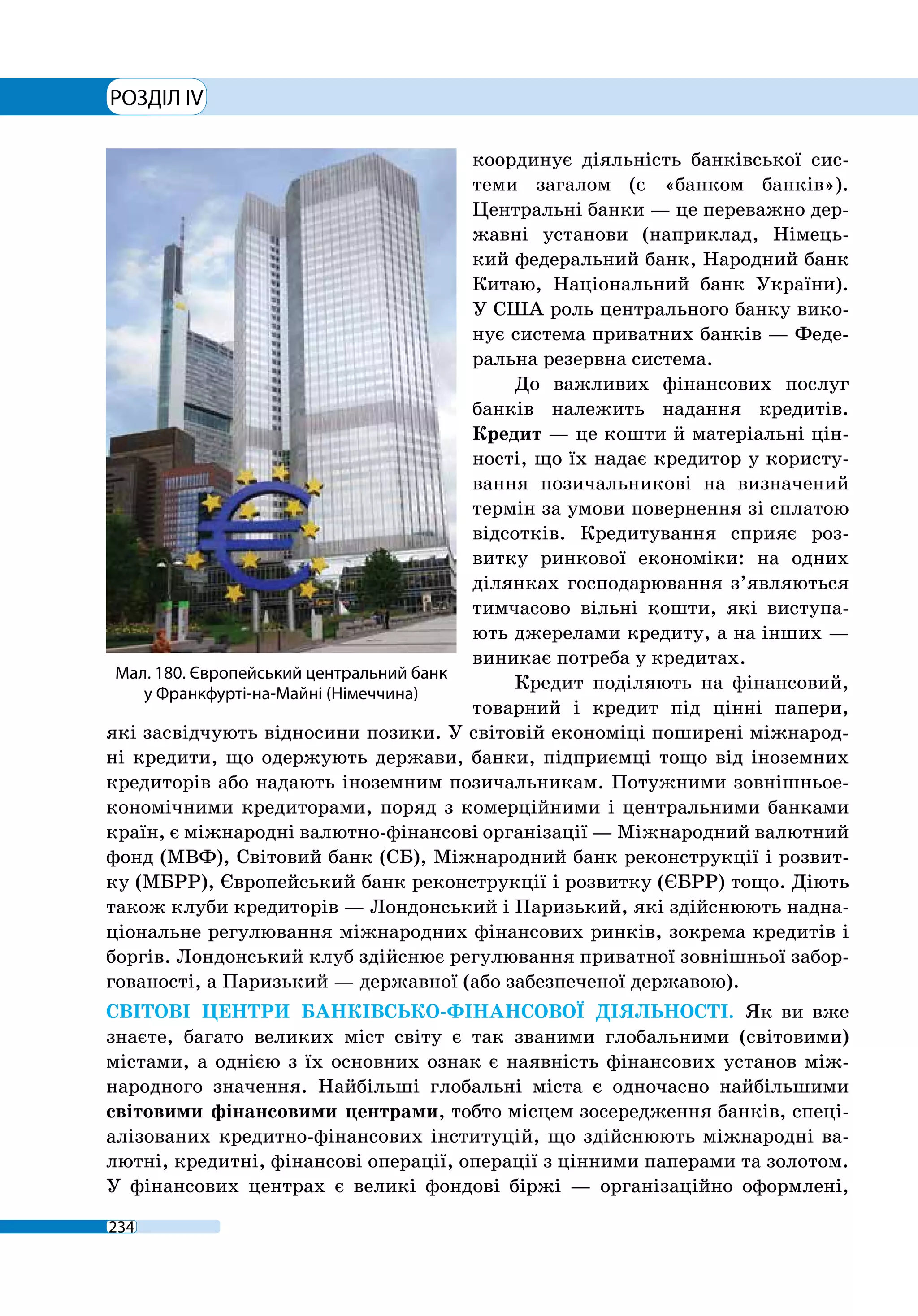 РОЗДІЛ IV
234
координує діяльність банківської сис-
теми загалом (є «банком банків»).
Центральні банки — це переважно дер-
жавні установи (наприклад, Німець-
кий федеральний банк, Народний банк
Китаю, Національний банк України).
У США роль центрального банку вико-
нує система приватних банків — Феде-
ральна резервна система.
До важливих фінансових послуг
банків належить надання кредитів.
Кредит — це кошти й матеріальні цін-
ності, що їх надає кредитор у користу-
вання позичальникові на визначений
термін за умови повернення зі сплатою
відсотків. Кредитування сприяє роз-
витку ринкової економіки: на одних
ділянках господарювання з’являються
тимчасово вільні кошти, які виступа-
ють джерелами кредиту, а на інших —
виникає потреба у кредитах.
Кредит поділяють на фінансовий,
товарний і кредит під цінні папери,
які засвідчують відносини позики. У світовій економіці поширені міжнарод-
ні кредити, що одержують держави, банки, підприємці тощо від іноземних
кредиторів або надають іноземним позичальникам. Потужними зовнішньое-
кономічними кредиторами, поряд з комерційними і центральними банками
країн, є міжнародні валютно-­фінансові організації — Міжнародний валютний
фонд (МВФ), Світовий банк (СБ), Міжнародний банк реконструкції і розвит-
ку (МБРР), Європейський банк реконструкції і розвитку (ЄБРР) тощо. Діють
також клуби кредиторів — Лондонський і Паризький, які здійснюють надна-
ціональне регулювання міжнародних фінансових ринків, зокрема кредитів і
боргів. Лондонський клуб здійснює регулювання приватної зовнішньої забор-
гованості, а Паризький — державної (або забезпеченої державою).
СВІТОВІ ЦЕНТРИ БАНКІВСЬКО-ФІНАНСОВОЇ ДІЯЛЬНОСТІ. Як ви вже
знаєте, багато великих міст світу є так званими глобальними (світовими)
містами, а однією з їх основних ознак є наявність фінансових установ між-
народного значення. Найбільші глобальні міста є одночасно найбільшими
світовими фінансовими центрами, тобто місцем зосередження банків, спеці-
алізованих кредитно-фінансових інституцій, що здійснюють міжнародні ва-
лютні, кредитні, фінансові операції, операції з цінними паперами та золотом.
У фінансових центрах є великі фондові біржі — організаційно оформлені,
Мал. 180. Європейський центральний банк
у Франкфурті-на-Майні (Німеччина)
 
