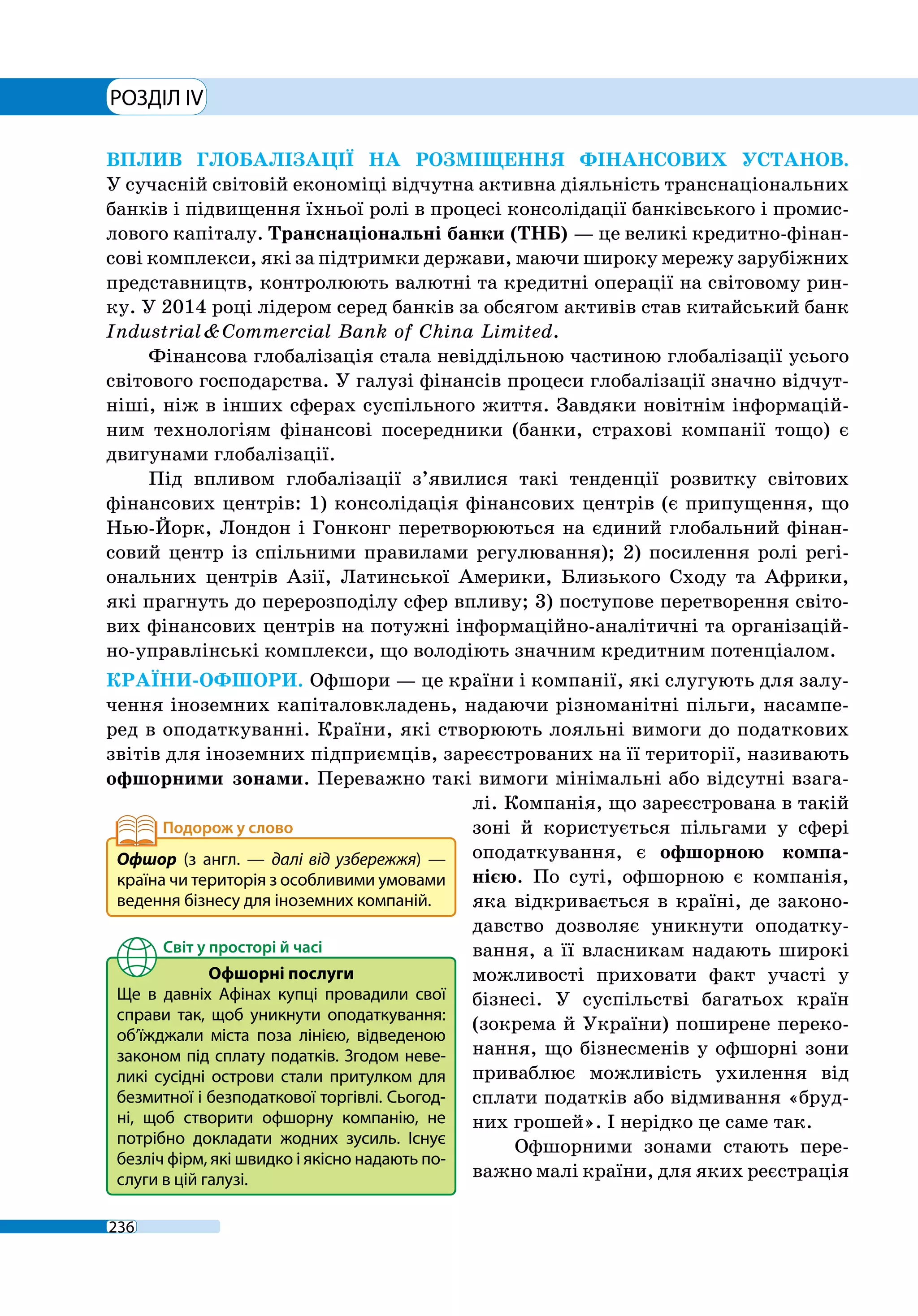РОЗДІЛ IV
236
ВПЛИВ ГЛОБАЛІЗАЦІЇ НА РОЗМІЩЕННЯ ФІНАНСОВИХ УСТАНОВ.
У сучасній світовій економіці відчутна активна діяльність транснаціональних
банків і підвищення їхньої ролі в процесі консолідації банківського і промис-
лового капіталу. Транснаціональні банки (ТНБ) — це великі кредитно-фінан-
сові комплекси, які за підтримки держави, маючи широку мережу зарубіжних
представництв, контролюють валютні та кредитні операції на світовому рин-
ку. У 2014 році лідером серед банків за обсягом активів став китайський банк
Industrial & Commercial Bank of China Limited.
Фінансова глобалізація стала невіддільною частиною глобалізації усього
світового господарства. У галузі фінансів процеси глобалізації значно відчут-
ніші, ніж в інших сферах суспільного життя. Завдяки новітнім інформацій-
ним технологіям фінансові посередники (банки, страхові компанії тощо) є
двигунами глобалізації.
Під впливом глобалізації з’явилися такі тенденції розвитку світових
фінансових центрів: 1) консолідація фінансових центрів (є припущення, що
Нью-Йорк, Лондон і Гонконг перетворюються на єдиний глобальний фінан-
совий центр із спільними правилами регулювання); 2) посилення ролі регі-
ональних центрів Азії, Латинської Америки, Близького Сходу та Африки,
які прагнуть до перерозподілу сфер впливу; 3) поступове перетворення світо-
вих фінансових центрів на потужні інформаційно-аналітичні та організацій-
но-управлінські комплекси, що володіють значним кредитним потенціалом.
КРАЇНИ-ОФШОРИ. Офшори — це країни і компанії, які слугують для залу-
чення іноземних капіталовкладень, надаючи різноманітні пільги, насампе-
ред в оподаткуванні. Країни, які створюють лояльні вимоги до податкових
звітів для іноземних підприємців, зареєстрованих на її території, називають
офшорними зонами. Переважно такі вимоги мінімальні або відсутні взага-
лі. Компанія, що зареєстрована в такій
зоні й користується пільгами у сфері
оподаткування, є офшорною компа-
нією. По суті, офшорною є компанія,
яка відкривається в країні, де законо-
давство дозволяє уникнути оподатку-
вання, а її власникам надають широкі
можливості приховати факт участі у
бізнесі. У суспільстві багатьох країн
(зокрема й України) поширене переко-
нання, що бізнесменів у офшорні зони
приваблює можливість ухилення від
сплати податків або відмивання «бруд-
них грошей». І нерідко це саме так.
Офшорними зонами стають пере-
важно малі країни, для яких реєстрація
Офшор (з англ.  — далі від узбережжя)  —
країна чи територія з особливими умовами
ведення бізнесу для іноземних компаній.
Офшорні послуги
Ще в давніх Афінах купці провадили свої
справи так, щоб уникнути оподаткування:
об’їжджали міста поза лінією, відведеною
законом під сплату податків. Згодом неве-
ликі сусідні острови стали притулком для
безмитної і безподаткової торгівлі. Сьогод-
ні, щоб створити офшорну компанію, не
потрібно докладати жодних зусиль. Існує
безліч фірм, які швидко і якісно надають по-
слуги в цій галузі.
 