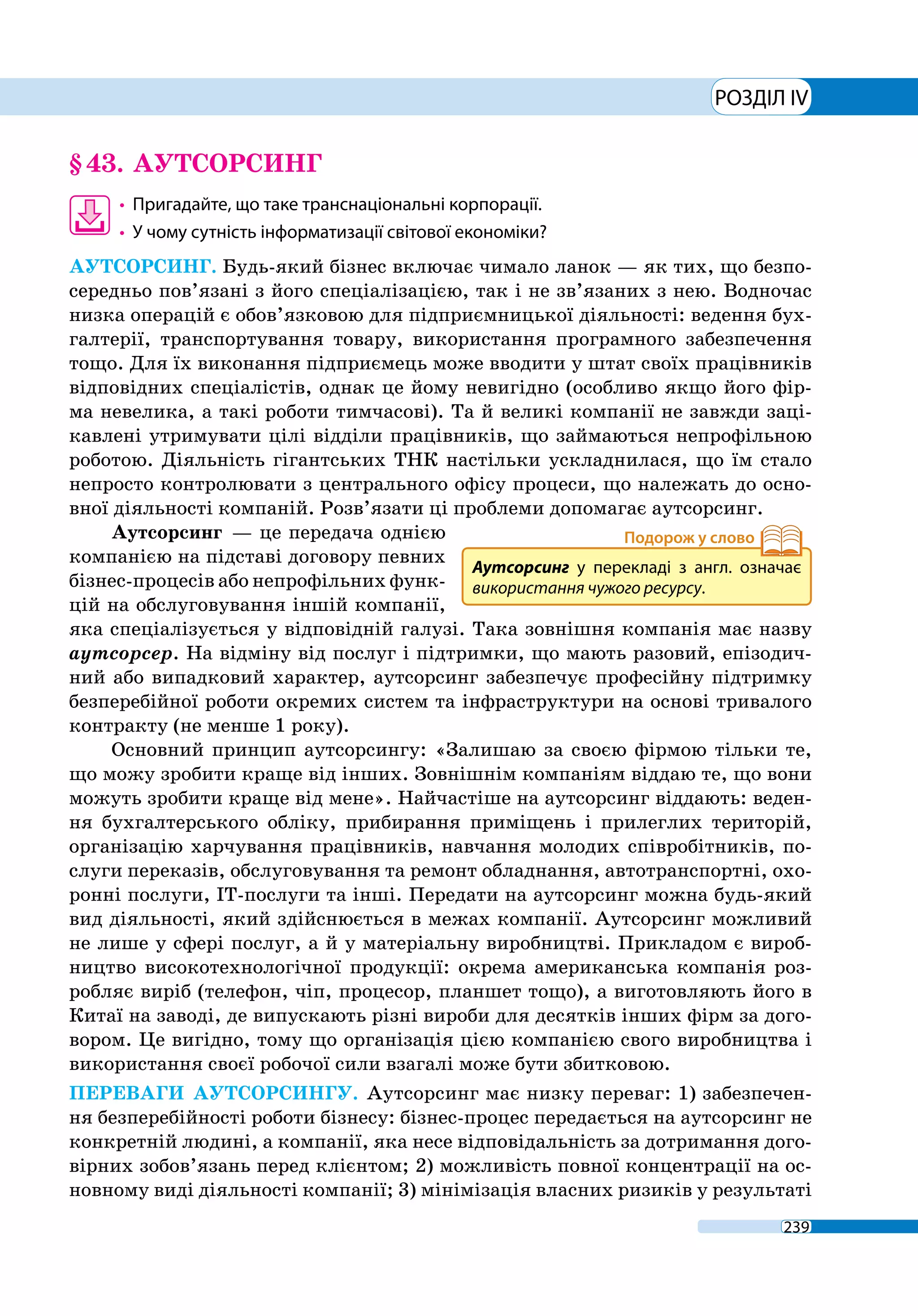 239
РОЗДІЛ IV
§ 43.	 АУТСОРСИНГ
•	 Пригадайте, що таке транснаціональні корпорації.
•	 У чому сутність інформатизації світової економіки?
АУТСОРСИНГ. Будь-який бізнес включає чимало ланок — як тих, що безпо-
середньо пов’язані з його спеціалізацією, так і не зв’язаних з нею. Водночас
низка операцій є обов’язковою для підприємницької діяльності: ведення бух-
галтерії, транспортування товару, використання програмного забезпечення
тощо. Для їх виконання підприємець може вводити у штат своїх працівників
відповідних спеціалістів, однак це йому невигідно (особливо якщо його фір-
ма невелика, а такі роботи тимчасові). Та й великі компанії не завжди заці-
кавлені утримувати цілі відділи працівників, що займаються непрофільною
роботою. Діяльність гігантських ТНК настільки ускладнилася, що їм стало
непросто контролювати з центрального офісу процеси, що належать до осно-
вної діяльності компаній. Розв’язати ці проблеми допомагає аутсорсинг.
Аутсорсинг — це передача однією
компанією на підставі договору певних
бізнес-процесів або непрофільних функ-
цій на обслуговування іншій компанії,
яка спеціалізується у відповідній галузі. Така зовнішня компанія має назву
аутсорсер. На відміну від послуг і підтримки, що мають разовий, епізодич-
ний або випадковий характер, аутсорсинг забезпечує професійну підтримку
безперебійної роботи окремих систем та інфраструктури на основі тривалого
контракту (не менше 1 року).
Основний принцип аутсорсингу: «Залишаю за своєю фірмою тільки те,
що можу зробити краще від інших. Зовнішнім компаніям віддаю те, що вони
можуть зробити краще від мене». Найчастіше на аутсорсинг віддають: веден-
ня бухгалтерського обліку, прибирання приміщень і прилеглих територій,
організацію харчування працівників, навчання молодих співробітників, по-
слуги переказів, обслуговування та ремонт обладнання, автотранспортні, охо-
ронні послуги, ІТ-послуги та інші. Передати на аутсорсинг можна будь-який
вид діяльності, який здійснюється в межах компанії. Аутсорсинг можливий
не лише у сфері послуг, а й у матеріальну виробництві. Прикладом є вироб-
ництво високотехнологічної продукції: окрема американська компанія роз-
робляє виріб (телефон, чіп, процесор, планшет тощо), а виготовляють його в
Китаї на заводі, де випускають різні вироби для десятків інших фірм за дого-
вором. Це вигідно, тому що організація цією компанією свого виробництва і
використання своєї робочої сили взагалі може бути збитковою.
ПЕРЕВАГИ АУТСОРСИНГУ. Аутсорсинг має низку переваг: 1) забезпечен-
ня безперебійності роботи бізнесу: бізнес-процес передається на аутсорсинг не
конкретній людині, а компанії, яка несе відповідальність за дотримання дого-
вірних зобов’язань перед клієнтом; 2) можливість повної концентрації на ос-
новному виді діяльності компанії; 3) мінімізація власних ризиків у результаті
Аутсорсинг у перекладі з англ. означає
використання чужого ресурсу.
 