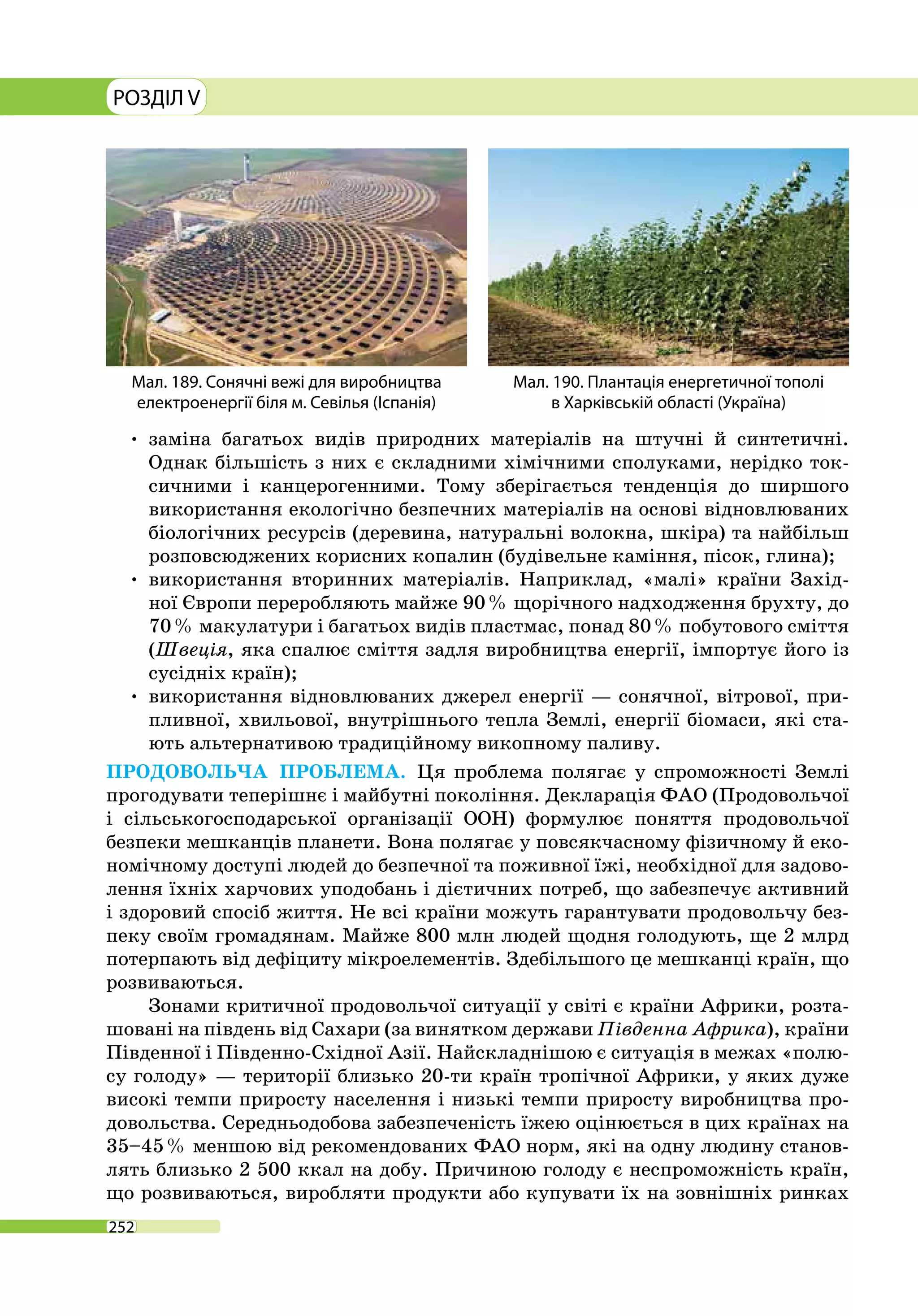 РОЗДІЛ V
252
•	заміна багатьох видів природних матеріалів на штучні й синтетичні.
Однак більшість з них є складними хімічними сполуками, нерідко ток­
сичними і канцерогенними. Тому зберігається тенденція до ширшого
використання екологічно безпечних матеріалів на основі відновлюваних
біологічних ресурсів (деревина, натуральні волокна, шкіра) та найбільш
розповсюджених корисних копалин (будівельне каміння, пісок, глина);
•	використання вторинних матеріалів. Наприклад, «малі» країни Захід-
ної Європи переробляють майже 90 % щорічного надходження брухту, до
70 % макулатури і багатьох видів пластмас, понад 80 % побутового сміття
(Швеція, яка спалює сміття задля виробництва енергії, імпортує його із
сусідніх країн);
•	використання відновлюваних джерел енергії — сонячної, вітрової, при-
пливної, хвильової, внутрішнього тепла Землі, енергії біомаси, які ста-
ють альтернативою традиційному викопному паливу.
ПРОДОВОЛЬЧА ПРОБЛЕМА. Ця проблема полягає у спроможності Землі
прогодувати теперішнє і майбутні покоління. Декларація ФАО (Продовольчої
і сільськогосподарської організації ООН) формулює поняття продовольчої
безпеки мешканців планети. Вона полягає у повсякчасному фізичному й еко-
номічному доступі людей до безпечної та поживної їжі, необхідної для задово-
лення їхніх харчових уподобань і дієтичних потреб, що забезпечує активний
і здоровий спосіб життя. Не всі країни можуть гарантувати продовольчу без-
пеку своїм громадянам. Майже 800 млн людей щодня голодують, ще 2 млрд
потерпають від дефіциту мікроелементів. Здебільшого це мешканці країн, що
розвиваються.
Зонами критичної продовольчої ситуації у світі є країни Африки, розта-
шовані на південь від Сахари (за винятком держави Південна Африка), країни
Південної і Південно-Східної Азії. Найскладнішою є ситуація в межах «полю-
су голоду» — території близько 20-ти країн тропічної Африки, у яких дуже
високі темпи приросту населення і низькі темпи приросту виробництва про-
довольства. Середньодобова забезпеченість їжею оцінюється в цих країнах на
35–45 % меншою від рекомендованих ФАО норм, які на одну людину станов-
лять близько 2 500 ккал на добу. Причиною голоду є неспроможність країн,
що розвиваються, виробляти продукти або купувати їх на зовнішніх ринках
Мал. 189. Сонячні вежі для виробництва
електроенергії біля м. Севілья (Іспанія)
Мал. 190. Плантація енергетичної тополі
в Харківській області (Україна)
 