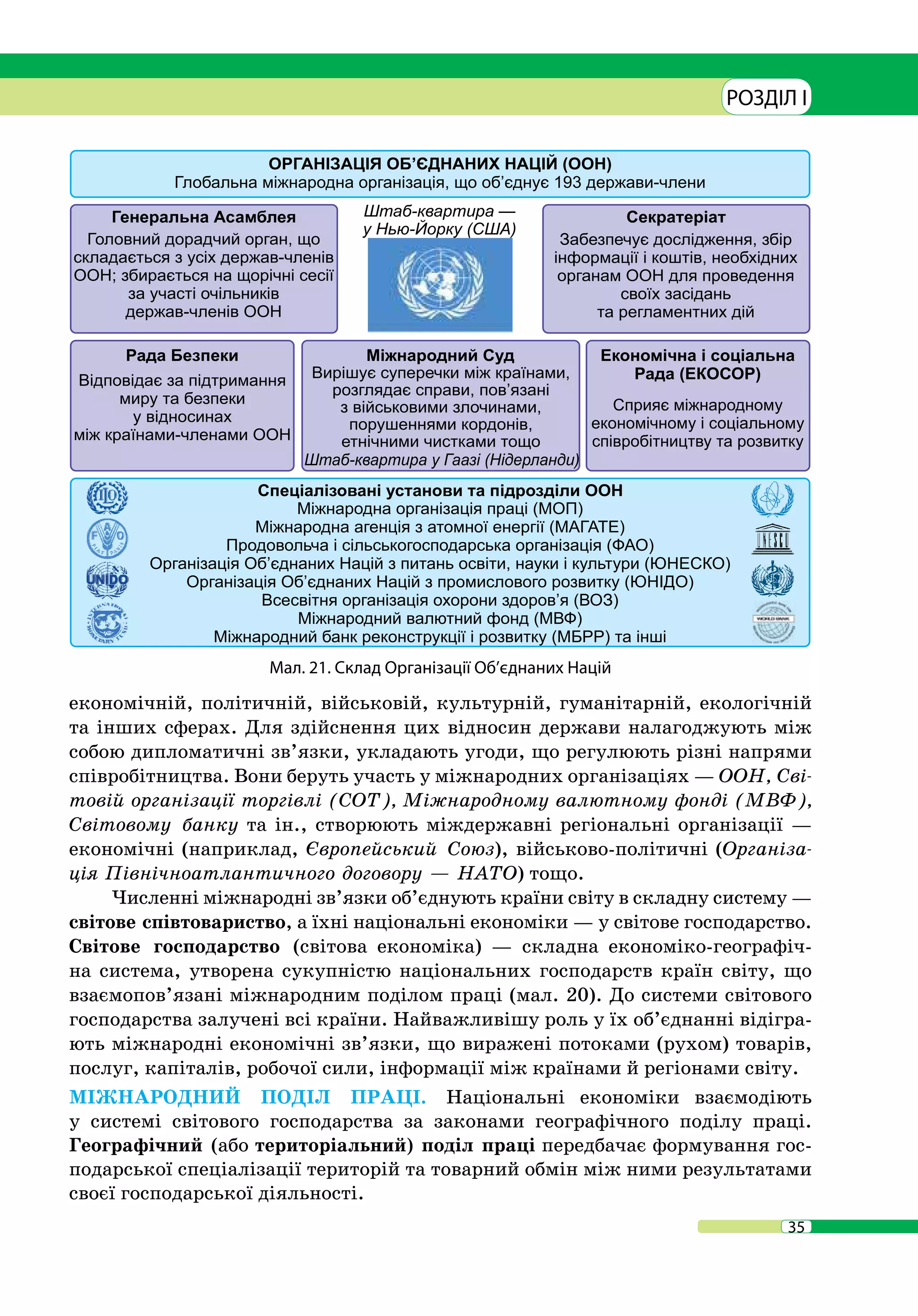 35
РОЗДІЛ I
економічній, політичній, військовій, культурній, гуманітарній, екологічній
та інших сферах. Для здійснення цих відносин держави налагоджують між
собою дипломатичні зв’язки, укладають угоди, що регулюють різні напрями
співробітництва. Вони беруть участь у міжнародних організаціях — ООН, Сві-
товій організації торгівлі (СОТ), Міжнародному валютному фонді (МВФ),
Світовому банку та ін., створюють міждержавні регіональні організації —
економічні (наприклад, Європейський Союз), військово-політичні (Організа-
ція Північноатлантичного договору — НАТО) тощо.
Численні міжнародні зв’язки об’єднують країни світу в складну систему —
світове співтовариство, а їхні національні економіки — у світове господарство.
Світове господарство (світова економіка) — складна економіко-географіч-
на система, утворена сукупністю національних господарств країн світу, що
взаємопов’язані міжнародним поділом праці (мал. 20). До системи світового
господарства залучені всі країни. Найважливішу роль у їх об’єднанні відігра-
ють міжнародні економічні зв’язки, що виражені потоками (рухом) товарів,
послуг, капіталів, робочої сили, інформації між країнами й регіонами світу.
МІЖНАРОДНИЙ ПОДІЛ ПРАЦІ. Національні економіки взаємодіють
у системі світового господарства за законами географічного поділу праці.
Географічний (або територіальний) поділ праці передбачає формування гос-
подарської спеціалізації територій та товарний обмін між ними результатами
своєї господарської діяльності.
Мал. 21. Склад Організації Об’єднаних Націй
 