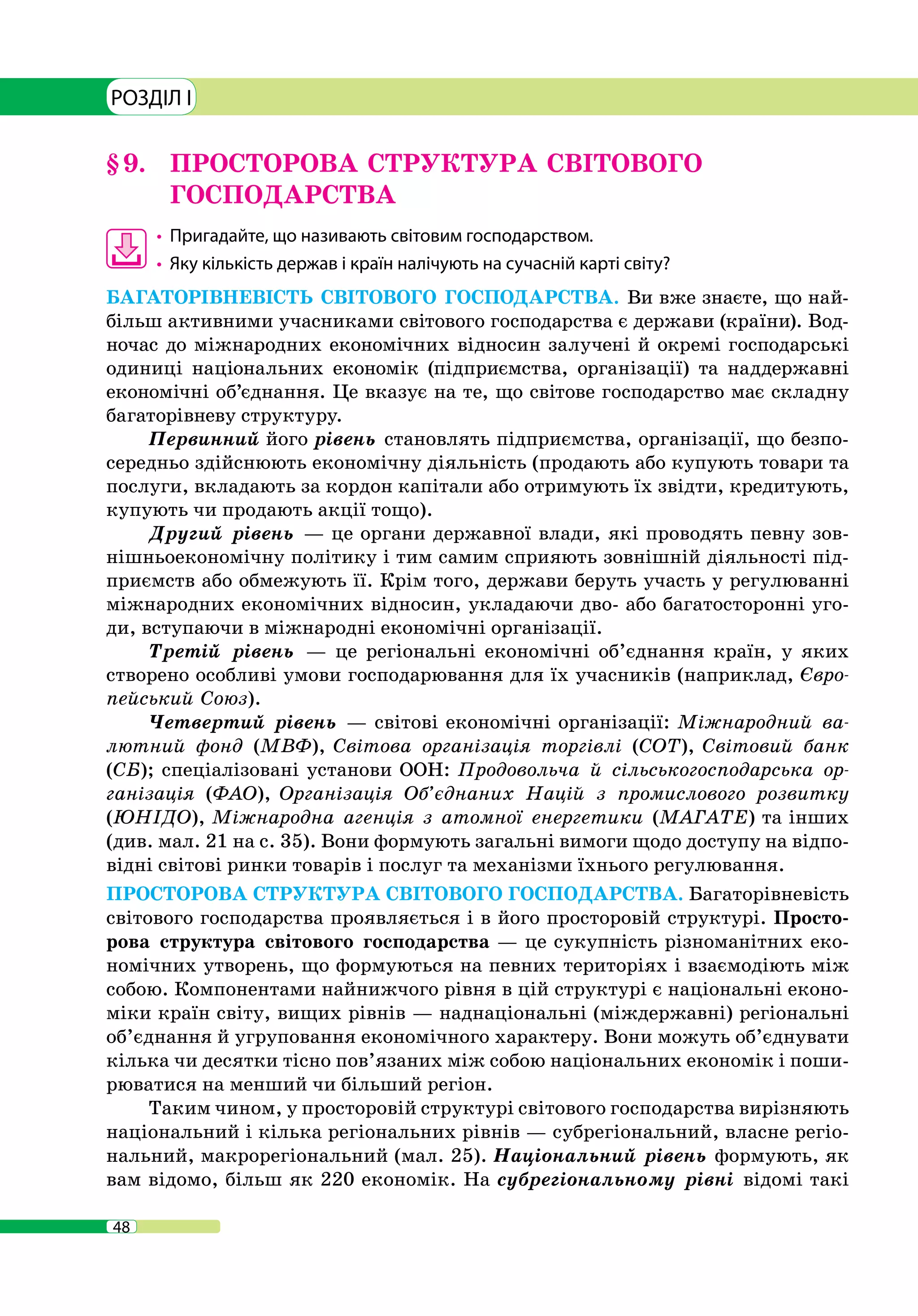 48
РОЗДІЛ I
§ 9. 	 ПРОСТОРОВА СТРУКТУРА СВІТОВОГО
ГОСПОДАРСТВА
•	 	Пригадайте, що називають світовим господарством.
•	 	Яку кількість держав і країн налічують на сучасній карті світу?
БАГАТОРІВНЕВІСТЬ СВІТОВОГО ГОСПОДАРСТВА. Ви вже знаєте, що най-
більш активними учасниками світового господарства є держави (країни). Вод-
ночас до міжнародних економічних відносин залучені й окремі господарські
одиниці національних економік (підприємства, організації) та наддержавні
економічні об’єднання. Це вказує на те, що світове господарство має складну
багаторівневу структуру.
Первинний його рівень становлять підприємства, організації, що безпо-
середньо здійснюють економічну діяльність (продають або купують товари та
послуги, вкладають за кордон капітали або отримують їх звідти, кредитують,
купують чи продають акції тощо).
Другий рівень — це органи державної влади, які проводять певну зов-
нішньоекономічну політику і тим самим сприяють зовнішній діяльності під-
приємств або обмежують її. Крім того, держави беруть участь у регулюванні
міжнародних економічних відносин, укладаючи дво- або багатосторонні уго-
ди, вступаючи в міжнародні економічні організації.
Третій рівень — це регіональні економічні об’єднання країн, у яких
створено особливі умови господарювання для їх учасників (наприклад, Євро-
пейський Союз).
Четвертий рівень — світові економічні організації: Міжнародний ва-
лютний фонд (МВФ), Світова організація торгівлі (СОТ), Світовий банк
(СБ); спеціалізовані установи ООН: Продовольча й сільськогосподарська ор-
ганізація (ФАО), Організація Об’єднаних Націй з промислового розвитку
(ЮНІДО), Міжнародна агенція з атомної енергетики (МАГАТЕ) та інших
(див. мал. 21 на с. 35). Вони формують загальні вимоги щодо доступу на відпо-
відні світові ринки товарів і послуг та механізми їхнього регулювання.
ПРОСТОРОВА СТРУКТУРА СВІТОВОГО ГОСПОДАРСТВА. Багаторівневість
світового господарства проявляється і в його просторовій структурі. Просто-
рова структура світового господарства — це сукупність різноманітних еко-
номічних утворень, що формуються на певних територіях і взаємодіють між
собою. Компонентами найнижчого рівня в цій структурі є національні еконо-
міки країн світу, вищих рівнів — наднаціональні (міждержавні) регіональні
об’єднання й угруповання економічного характеру. Вони можуть об’єднувати
кілька чи десятки тісно пов’язаних між собою національних економік і поши-
рюватися на менший чи більший регіон.
Таким чином, у просторовій структурі світового господарства вирізняють
національний і кілька регіональних рівнів — субрегіональний, власне регіо-
нальний, макрорегіональний (мал. 25). Національний рівень формують, як
вам відомо, більш як 220 економік. На субрегіональному рівні відомі такі
 