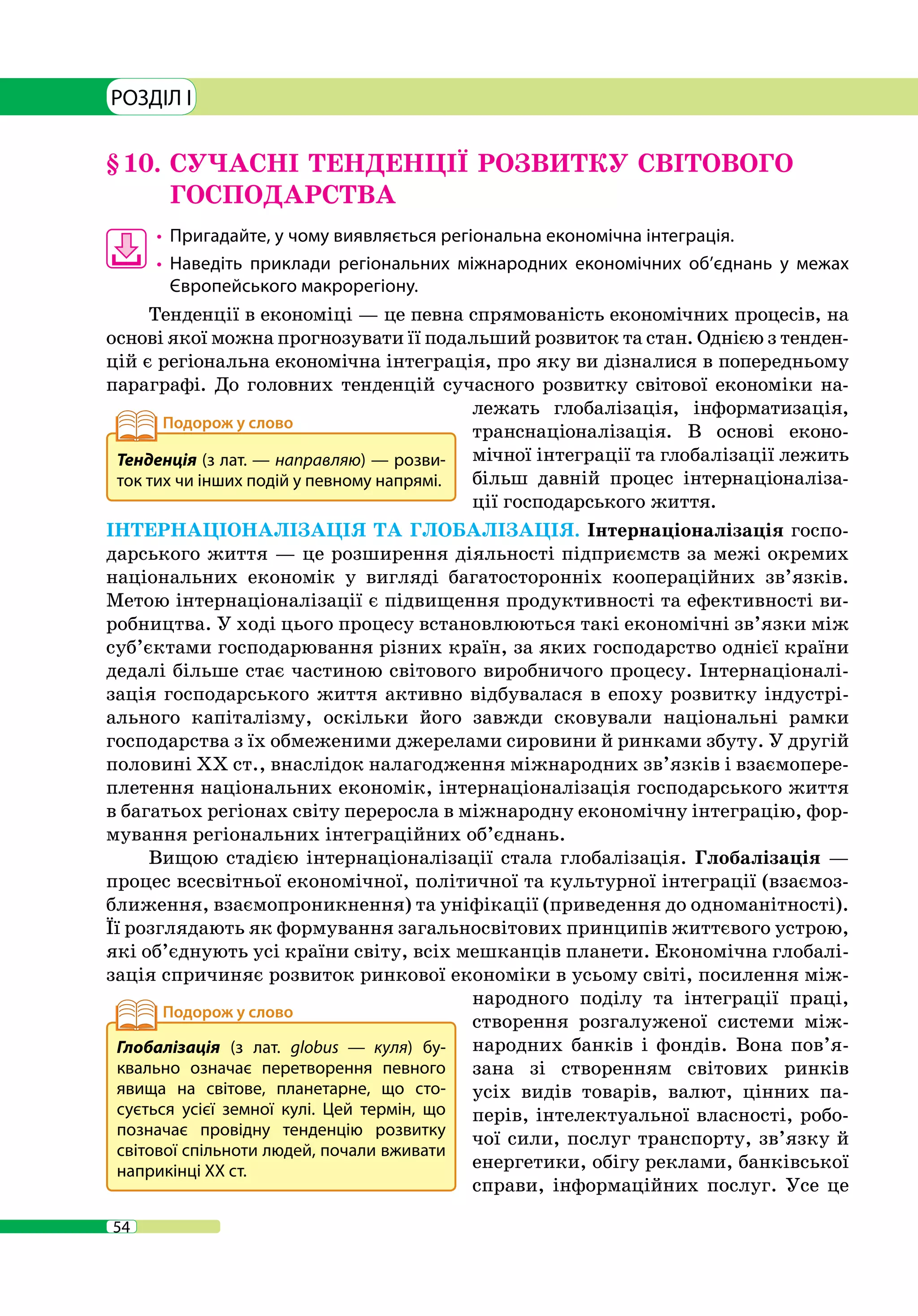 54
РОЗДІЛ I
§ 10.	СУЧАСНІ ТЕНДЕНЦІЇ РОЗВИТКУ СВІТОВОГО
ГОСПОДАРСТВА
•	 	Пригадайте, у чому виявляється регіональна економічна інтеграція.
•	 	Наведіть приклади регіональних міжнародних економічних об’єднань у межах
Європейського макрорегіону.
Тенденції в економіці — це певна спрямованість економічних процесів, на
основі якої можна прогнозувати її подальший розвиток та стан. Однією з тенден-
цій є регіональна економічна інтеграція, про яку ви дізналися в попередньому
параграфі. До головних тенденцій сучасного розвитку світової економіки на-
лежать глобалізація, інформатизація,
транснаціоналізація. В основі еконо-
мічної інтеграції та глобалізації лежить
більш давній процес інтернаціоналіза-
ції господарського життя.
ІНТЕРНАЦІОНАЛІЗАЦІЯ ТА ГЛОБАЛІЗАЦІЯ. Інтернаціоналізація госпо-
дарського життя — це розширення діяльності підприємств за межі окремих
національних економік у вигляді багатосторонніх коопераційних зв’язків.
Метою інтернаціоналізації є підвищення продуктивності та ефективності ви-
робництва. У ході цього процесу встановлюються такі економічні зв’язки між
суб’єктами господарювання різних країн, за яких господарство однієї країни
дедалі більше стає частиною світового виробничого процесу. Інтернаціоналі-
зація господарського життя активно відбувалася в епоху розвитку індустрі-
ального капіталізму, оскільки його завжди сковували національні рамки
господарства з їх обмеженими джерелами сировини й ринками збуту. У другій
половині ХХ ст., внаслідок налагодження міжнародних зв’язків і взаємопере-
плетення національних економік, інтернаціоналізація господарського життя
в багатьох регіонах світу переросла в міжнародну економічну інтеграцію, фор-
мування регіональних інтеграційних об’єднань.
Вищою стадією інтернаціоналізації стала глобалізація. Глобалізація —
процес всесвітньої економічної, політичної та культурної інтеграції (взаємоз-
ближення, взаємопроникнення) та уніфікації (приведення до одноманітності).
Її розглядають як формування загальносвітових принципів життєвого устрою,
які об’єднують усі країни світу, всіх мешканців планети. Економічна глобалі-
зація спричиняє розвиток ринкової економіки в усьому світі, посилення між-
народного поділу та інтеграції праці,
створення розгалуженої системи між-
народних банків і фондів. Вона пов’я-
зана зі створенням світових ринків
усіх видів товарів, валют, цінних па-
перів, інтелектуальної власності, робо-
чої сили, послуг транспорту, зв’язку й
енергетики, обігу реклами, банківської
справи, інформаційних послуг. Усе це
Тенденція (з лат. — направляю) — розви-
ток тих чи інших подій у певному напрямі.
Глобалізація (з лат. globus  — куля) бу-
квально означає перетворення певного
явища на світове, планетарне, що сто-
сується усієї земної кулі. Цей термін, що
позначає провідну тенденцію розвитку
світової спільноти людей, почали вживати
наприкінці ХХ ст.
 