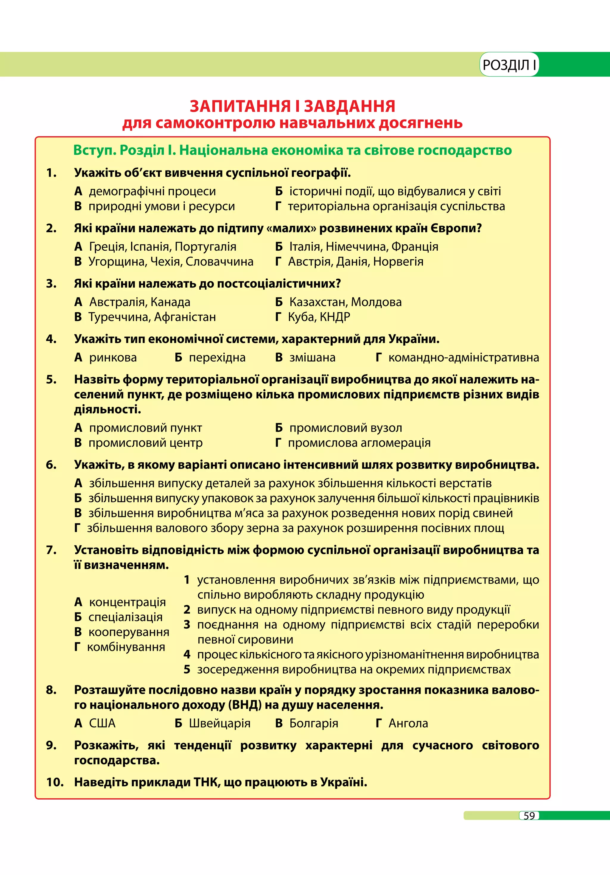 59
РОЗДІЛ I
ЗАПИТАННЯ І ЗАВДАННЯ
для самоконтролю навчальних досягнень
Вступ. Розділ І. Національна економіка та світове господарство
1.	 Укажіть об’єкт вивчення суспільної географії.
А  демографічні процеси	 Б  історичні події, що відбувалися у світі
В  природні умови і ресурси 	 Г  територіальна організація суспільства
2.	 Які країни належать до підтипу «малих» розвинених країн Європи?
А  Греція, Іспанія, Португалія	 Б  Італія, Німеччина, Франція
В  Угорщина, Чехія, Словаччина	 Г  Австрія, Данія, Норвегія
3.	 Які країни належать до постсоціалістичних?
А  Австралія, Канада 	 Б  Казахстан, Молдова
В  Туреччина, Афганістан 	 Г  Куба, КНДР
4.	 Укажіть тип економічної системи, характерний для України.
А  ринкова 	 Б перехідна	 В змішана	 Г командно-адміністративна
5.	 Назвіть форму територіальної організації виробництва до якої належить на-
селений пункт, де розміщено кілька промислових підприємств різних видів
діяльності.
А  промисловий пункт 	 Б  промисловий вузол
В  промисловий центр 	 Г  промислова агломерація
6.	 Укажіть, в якому варіанті описано інтенсивний шлях розвитку виробництва.
А  збільшення випуску деталей за рахунок збільшення кількості верстатів
Б  збільшення випуску упаковок за рахунок залучення більшої кількості працівників
В  збільшення виробництва м’яса за рахунок розведення нових порід свиней
Г  збільшення валового збору зерна за рахунок розширення посівних площ
7.	 Установіть відповідність між формою суспільної організації виробництва та
її визначенням.
А  концентрація
Б  спеціалізація
В  кооперування
Г  комбінування
1  установлення виробничих зв’язків між підприємствами, що
спільно виробляють складну продукцію
2  випуск на одному підприємстві певного виду продукції
3  поєднання на одному підприємстві всіх стадій переробки
певної сировини
4  процескількісноготаякісногоурізноманітненнявиробництва
5  зосередження виробництва на окремих підприємствах
8.	 Розташуйте послідовно назви країн у порядку зростання показника валово-
го національного доходу (ВНД) на душу населення.
А  США 	 Б  Швейцарія 	 В  Болгарія 	 Г Ангола
9.	 Розкажіть, які тенденції розвитку характерні для сучасного світового
господарства.
10.	 Наведіть приклади ТНК, що працюють в Україні.
 