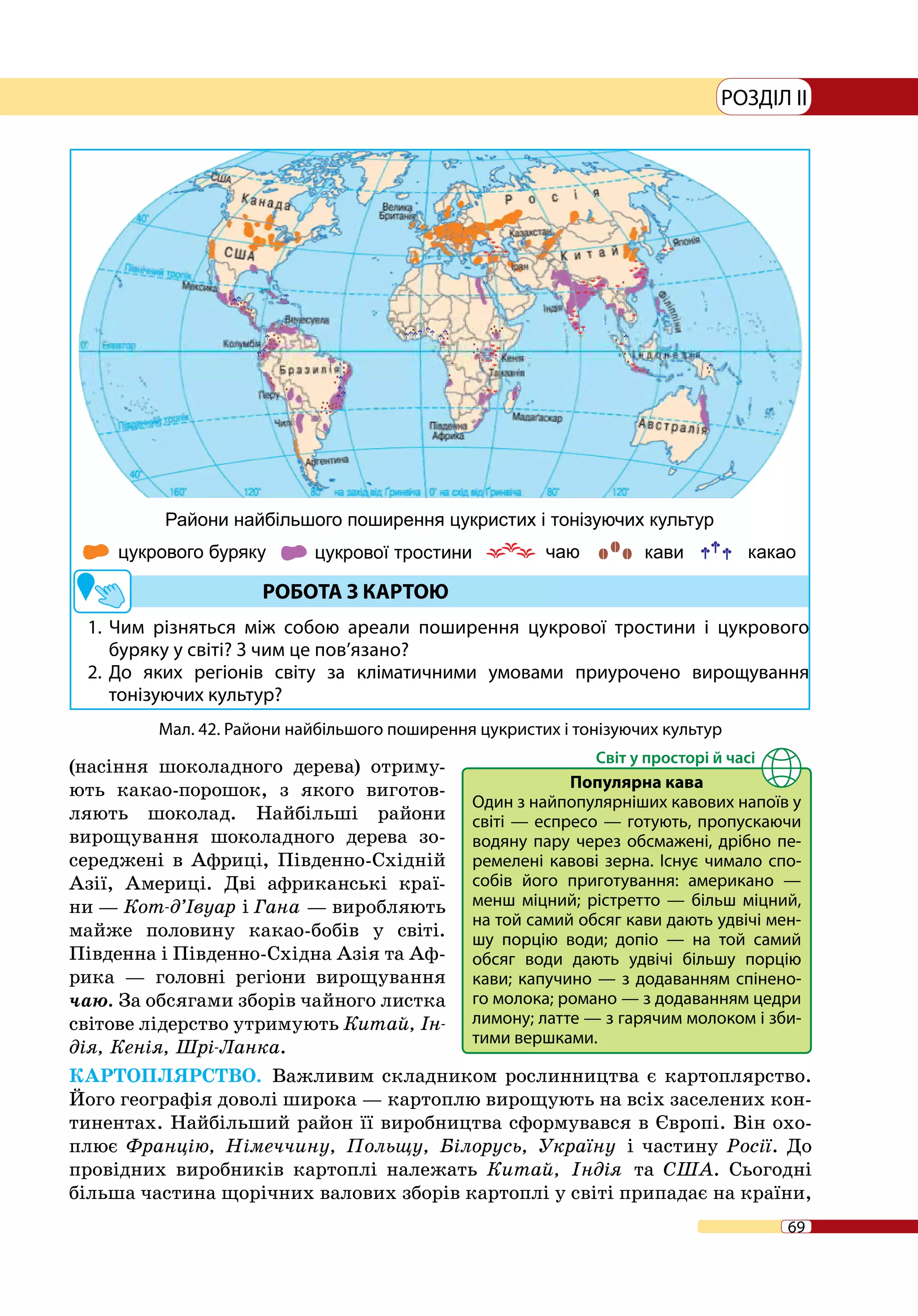 69
РОЗДІЛ II
1. 	Чим різняться між собою ареали поширення цукрової тростини і цукрового
буряку у світі? З чим це пов’язано?
2. 	До яких регіонів світу за кліматичними умовами приурочено вирощування
тонізуючих культур?
(насіння шоколадного дерева) отриму-
ють какао-порошок, з якого виготов-
ляють шоколад. Найбільші райони
вирощування шоколадного дерева зо-
середжені в Африці, Південно-Східній
Азії, Америці. Дві африканські краї-
ни — Кот-д’Івуар і Гана — виробляють
майже половину какао-бобів у світі.
Південна і Південно-Східна Азія та Аф-
рика — головні регіони вирощування
чаю. За обсягами зборів чайного листка
світове лідерство утримують Китай, Ін-
дія, Кенія, Шрі-Ланка.
КАРТОПЛЯРСТВО. Важливим складником рослинництва є картоплярство.
Його географія доволі широка — картоплю вирощують на всіх заселених кон-
тинентах. Найбільший район її виробництва сформувався в Європі. Він охо-
плює Францію, Німеччину, Польщу, Білорусь, Україну і частину Росії. До
провідних виробників картоплі належать Китай, Індія та США. Сьогодні
більша частина щорічних валових зборів картоплі у світі припадає на країни,
Мал. 42. Райони найбільшого поширення цукристих і тонізуючих культур
Популярна кава
Один з найпопулярніших кавових напоїв у
світі — еспресо — готують, пропускаючи
водяну пару через обсмажені, дрібно пе-
ремелені кавові зерна. Існує чимало спо-
собів його приготування: американо  —
менш міцний; рістретто  — більш міцний,
на той самий обсяг кави дають удвічі мен-
шу порцію води; допіо  — на той самий
обсяг води дають удвічі більшу порцію
кави; капучино — з додаванням спінено-
го молока; романо — з додаванням цедри
лимону; латте — з гарячим молоком і зби-
тими вершками.
 