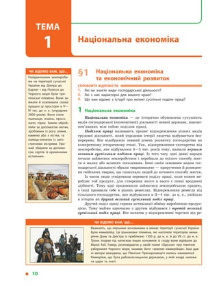 § 1	Національна економіка
та  економічний розвиток
Спробуйте відповісти
1.	 Які ви знаєте види господарської діяльності?
2.	 Які з  них характерні для вашого краю?
3.	 Що вам відомо з історії про великі суспільні поділи праці?
1	Національна економіка
Національна економіка  — це історично обумовлена сукупність
видів господарської (економічної) діяльності певної держави, взаємо­
пов’язаних між собою поділом праці.
Поділом праці називають процес відокремлення різних видів
трудової діяльності, який упродовж історії людства відбувається без-
перервно. Він відображає певний рівень розвитку господарства на
конкретному історичному етапі. Так, відокремлення скотарства від
землеробства, яке відбувалося 4—5 тис. років тому, назвали першим
великим суспільним поділом праці. Із того часу одні давні народи
почали займатися землеробством і  перейшли до осілого способу жит-
тя в  малих або великих поселеннях. Інші своїм основним видом гос-
подарської діяльності обрали тваринництво — приручення й розведен-
ня свійських тварин, що спонукало людей до кочового способу життя.
Із часом люди усвідомили переваги поділу праці, коли кожен ви-
робляє той продукт, для створення якого в  нього є  певні вроджені
здібності. Тому одні продовжили займатися землеробською працею,
а  інші проявили себе в  різних ремеслах. Відокремлення ремесла від
сільського господарства, яке відбувалося в II—I тис. до н. е., увійшло
в  історію як другий великий суспільний поділ праці.
Другий поділ праці сприяв активізації обміну виробленою продук-
цією. Тому майже одночасно з  другим відбувався і  третій великий
суспільний поділ праці. Він полягав у  відокремленні торгівлі від ре-
Чи відомо вам, що…
Вважають, що першими кочовиками в  межах території сучасної України
були кіммерійці. Це іраномовні племена, які населяли територію межи­
річчя Дону та Дністра із  приблизно 1500 р. до н. е. й до VII ст. до н. е.
Трохи згодом під натиском інших кочовиків зі сходу вони відійшли до
Малої Азії. Гомер, розповідаючи у  своїй поемі «Одіссея» про північне
узбережжя Чорного моря, називає його «землею кіммерійців». Інші дав­
ні автори вказували, що Північне Причорномор’я колись називалося
Кіммерією, що була рабовласницькою державою, у  якій влада належа­
ла царю та знаті.
Чи відомо вам, що…
Найдавнішими землероба­
ми на території сучасної
України від Дніпра до
Карпат і від Полісся до
Чорного моря були три­
пільські племена. Вони за­
ймали й освоювали своєю
працею ці простори в V—
IV тис. до н. е. (упродовж
2000 років). Вони сіяли
пшеницю, ячмінь, просо,
жито, горох. Землю оброб­
ляли за допомогою мотик,
зроблених із рогу оленя,
каменю або з кістки, та
палиць-копачок із заго­
стреними вістрями. Уро­
жай збирали за допомо­
гою серпів із кремінними
вставками.
  10
Національна економіка
Тема
1
 