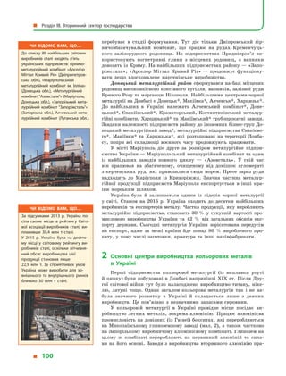 перебуває в  стадії формування. Тут діє тільки Дніпровський гір-
ничозбагачувальний комбінат, що працює на рудах Кременчуць-
кого залізорудного родовища. На підприємствах Придніпров’я ви-
користовують вогнетривкі глини з місцевих родовищ, а  вапняки
довозять із Криму. На найбільших підприємствах району — «Запо-
ріжсталь», «Арселор Міттал Кривий Ріг» — продовжує функціону-
вати дещо вдосконалене мартенівське виробництво.
Донецький металургійний район сформувався на базі місцевих
родовищ високоякісного коксівного вугілля, вапняків, залізної руди
Кривого Рогу та марганцю Нікополя. Найбільшими центрами чорної
металургії на Донбасі є Донецьк*, Макіївка*, Алчевськ*, Харцизьк*.
До найбільших в  Україні належать Алчевський комбінат*, Доне-
цький*, Єнакіївський*, Краматорський, Костянтинівський металур-
гійні комбінати, Харцизький* та Макіївський* трубопрокатні заводи.
Завдяки належності підприємств району до іноземних бізнес-груп До-
нецький металургійний завод*, металургійні підприємства Єнакієво-
го*, Макіївки* та Харцизька*, які розташовані на території Донба-
су, попри всі складнощі воєнного часу продовжують працювати.
У  місті Маріуполь діє друге за розміром металургійне підпри-
ємство України — Маріупольський металургійний комбінат та один
із найбільших заводів повного циклу  — «Азовсталь». У  свій час
він працював на збагаченому, очищеному від домішок агломераті
з  керченських руд, які привозилися сюди морем. Проте зараз руда
надходить до Маріуполя із Криворіжжя. Значна частина металур-
гійної продукції підприємств Маріуполя експортується в  інші кра-
їни морським шляхом.
Україна була й  залишається одним із лідерів чорної металургії
у  світі. Станом на 2016  р. Україна входить до десятки найбільших
виробників та експортерів металу. Частка продукції, яку виробляють
металургійні підприємства, становить 30  % у  сукупній вартості про-
мислового виробництва України та 42  % від загальних обсягів екс-
порту держави. Сьогодні металургія України зорієнтована передусім
на експорт, адже за межі країни йде понад 80  % виробленого про-
кату, у  тому числі заготовки, арматура та інші напівфабрикати.
2	Основні центри виробництва кольорових металів
в  Україні
Перші підприємства кольорової металургії (із виплавки ртуті
й цинку) були побудовані в Донбасі наприкінці XIX ст. Після Дру-
гої світової війни тут було налагоджено виробництво титану, ніке-
лю, латуні тощо. Однак загалом кольорова металургія так і  не на-
була значного розвитку в  Україні й  складається лише з  деяких
виробництв. Це пов’язано з  незначними запасами сировини.
У кольоровій металургії в  Україні провідне місце посідає ви-
робництво легких металів, зокрема алюмінію. Працює алюмінієва
промисловість на довізних (із Гвінеї) бокситах, які переробляються
на Миколаївському глиноземному заводі (мал.  2), а  також частково
на Запорізькому виробничому алюмінієвому комбінаті. Глинозем на
цьому  ж комбінаті переробляють на первинний алюміній та спла-
ви на його основі. Заводи з  виробництва вторинного алюмінію пра-
Чи відомо вам, що…
За підсумками 2013  р. Україна по­
сіла сьоме місце в  рейтингу Світо­
вої асоціації виробників сталі, ви­
плавивши 30,4  млн  т сталі.
У  2015  р. Україна була на десято­
му місці у  світовому рейтингу ви­
робників сталі, оскільки вітчизня­
ний обсяг виробництва цієї
продукції становив лише
22,9  млн  т. За сприятливих умов
Україна може виробити для зо­
внішнього та внутрішнього ринків
близько 30  млн  т сталі.
Чи відомо вам, що…
До списку 80 найбільших світових
виробників сталі входять п’ять
українських підприємств: гірничо-
металургійний комбінат «Арселор
Міттал Кривий Ріг» (Дніпропетров­
ська обл.), «Маріупольський
металургійний комбінат ім. Ілліча»
(Донецька обл.), «Металургійний
комбінат “Азовсталь”» (Маріуполь,
Донецька обл.), «Запорізький мета­
лургійний комбінат “Запоріжсталь”»
(Запорізька обл.), Алчевський мета­
лургійний комбінат (Луганська обл.).
  Розділ III. Вторинний сектор господарства
  100
 