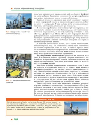 живачами насамперед є  підприємства, які виробляють фосфорні
та азотні добрива. Практично в  кожному із центрів виробництва
цих добрив налагоджено випуск сульфатної кислоти.
Оскількі основною сировиною для хімії органічного синтезу
є  нафта і  природний газ, то ці підприємства розташовують побли-
зу нафто- і  газопроводів. У  тих країнах, де їх мережа досить роз-
галужена, виробництва наближають до споживача.
В окремих виробництвах хімічної індустрії спостерігається ви-
сока потреба в паливі та енергії. Наприклад, для виготовлення син-
тетичного каучуку (мал. 3) на базі ацетилену необхідно 15 тис.
кВт · год, а фосфору — до 20 тис. кВт · год на 1 т продукції. При ви-
робництві багатьох видів синтетичної продукції поглинається тепло-
ва енергія з розігрітої до високої температури пари. Тому дуже час-
то при розміщенні хімічних виробництв передусім ураховується
паливно-енергетичний чинник.
У хімічній промисловості більше, ніж в  інших виробництвах,
використовується вода. На виготовлення однієї тонни синтетично-
го волокна витрачається 5 тис. м3
води. У  багатьох країнах чима-
ло видів хімічної сировини зустрічається в маловодних місцевостях.
Тому наявність достатньої кількості води великою мірою визначає
вибір місця розміщення хімічного виробництва.
Фармацевтична промисловість розробляє та випускає ліки
(мал. 4). Сировиною для них є рослинні, тваринні компоненти, різ-
номанітна мінеральна сировина, а  також синтетичні матеріали. Це
наукоємне виробництво, тому його розміщення тяжіє до великих
міст  — наукових центрів.
Важливим хімічним виробництвом є виготовлення гуми. Її мож-
на отримати з  натурального продукту  — латексу, який міститься
в  деревах-каучуконосах, що ростуть у  вологих екваторіальних лі-
сах. Однак більшість гумових виробів зараз отримують із синтетич-
ної гуми, яку виробляють із нафтопродуктів. Для її виготовлення
переробляють каучук, додаючи в  нього сірку. Цей процес назива-
ють вулканізацією. Сучасна гумотехнічна промисловість виготовляє
з  гуми приблизно 40 тис. найменувань виробів. Понад половина
вартості цієї продукції припадає на автомобільні шини.
Синтетичні смоли і  пластмаси виробляють переважно на нафто-
хімічних комбінатах, азотно-тукових і хлорних заводах, тобто їх ви-
робництво поєднують із випуском інших хімічних продуктів. Сиро-
виною для виготовлення пластмас є  нафта, газ, вугілля та сланці.
На сьогодні існують тисячі найменувань виробів із пластмас (мал. 5).
Це корпуси й деталі для виготовлення кінцевої продукції в машино-
будуванні, матеріали для будівництва, пакувальні матеріали тощо.
Мал. 3. Підприємство з  виробництва
синтетичного каучуку.
Мал. 4. У  цеху фармацевтичного під­
приємства.
Чи відомо вам, що…
Хімічна промисловість України налічує лише близько 200 великих, середніх і  ма­
лих підприємств та об’єднань, у  яких зайнято понад 350 тис. працівників. На цих
підприємствах виробляють близько 20 тис. найменувань продукції. Щороку україн­
ська хімічна промисловість споживає понад 8,3  млрд м3
природного газу, або
близько 11  % усього об’єму, який використовує Україна.
  Розділ III. Вторинний сектор господарства
  108
 