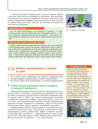 У своєму розміщенні підприємства з  випуску гумових виробів
і  пластмас орієнтуються на сировину та споживача. При розміщен-
ні практично всіх хімічних підприємств важливе значення має вра-
хування екологічного чинника. При недосконалій технології хіміч-
на промисловість має багато відходів, що негативно впливають на
навколишнє середовище.
Закріплюємо знання
1.  Що таке хімічна промисловість і  які особливості її структури? 2.  У  чому
полягає значення хімічного виробництва для господарства України? 3.  Яки­
ми є  особливості сировинної бази для хімічної індустрії? 4.  Які існують чин­
ники розміщення підприємств основної хімії та промисловості органічного син­
тезу?
Застосовуємо знання, працюємо творчо
1.  Складіть схему зв’язків хіміко-індустріального комплексу. Для цього посередині
сторінки прямокутником позначте сам комплекс, підпишіть його. Унизу в  такий са­
мий спосіб покажіть виробництва, які постачають продукцію й  забезпечують його
роботу, а  вгорі  — виробництва, що споживають вироби хімічної індустрії. Стрілоч­
ками позначте напрямки руху продукції й  напишіть поряд із ними основні її
види. 2. Користуючись додатковою літературою або мережею Інтернет, підготуйте
коротке повідомлення про виробництво одного з  видів продукції хімії полімерів.
§ 26	Хімічне виробництво в  Україні
та  світі
Спробуйте відповісти
1.	 Які ви знаєте хімічні виробництва, що виникли в  найдавніші часи?
2.	 Які види сировини використовують у  хімічній промисловості?
3.	 Які зв’язки існують між металургійним та хімічним виробництвами?
1	Основні центри виробництва хімічної продукції
та  чинники їх формування
Хіміко-індустріальний комплекс України почав формуватися на-
прикінці XIX ст. на Донбасі з підприємств, які виробляли соду. Пер-
ші заводи синтетичних матеріалів були побудовані напередодні Дру-
гої світової війни. У  1950-ті рр. швидко нарощувалися потужності
з виробництва мінеральних добрив, а також соди, аміаку, лугів, кис-
лот. Зараз хіміко-індустріальний комплекс України представлений
широким спектром підприємств і  виробництв. Однак на його роботі
суттєво позначилися кризові процеси в  національній економіці.
Основна хімія в Україні спеціалізувалася на виробництві каль-
цинованої та каустичної соди у  Слов’янську та Лисичанську (зараз
підприємства не діють), мінеральних добрив, сульфатної кислоти.
У  місті Яни Капу* (до 2016  р.  — Красноперекопськ) діють хімічні
заводи ЗАТ «Бромний Завод» та ЗАТ «Кримський содовий завод».
Вони орієнтуються на сировину  — солі затоки Сиваш.
Мал. 5. Вироби з  пластмаси.
Чи відомо вам, що…
Каустична сода застосовується
в  целюлозно-паперовій промисло­
вості для отримання целюлози,
у  виробництві паперу, картону,
штучних волокон, деревоволокнис­
тих плит. Також вона необхідна для
омилення жирів при виробництві
мила, шампуню та інших миючих
засобів. У хімічних виробництвах
її застосовують для нейтралізації
кислот і кислотних оксидів, як реа­
гент або каталізатор у  хімічних
реакціях. Каустична сода також ви­
користовується в  нафтопереробці
для виробництва масел, для виго­
товлення біодизельного палива.
Тема 3. Хімічне виробництво. Виробництво деревини, паперу 
109 
 