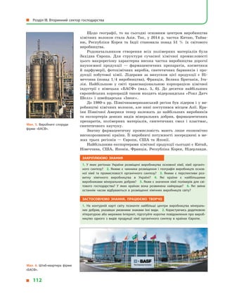 Щодо географії, то на сьогодні основним центром виробництва
хімічних волокон стала Азія. Так, у  2014  р. частка Китаю, Тайва-
ню, Республіки Корея та Індії становила понад 51  % їх світового
виробництва.
Родоначальником створення всіх полімерних матеріалів була
Західна Європа. Для структури сучасної хімічної промисловості
цього макрорегіону характерна висока частка виробництва дорогої
наукоємної продукції  — фармацевтичних препаратів, косметики
й  парфумерії, фотохімічних виробів, синтетичних барвників і  про-
дукції побутової хімії. Лідерами за випуском цієї продукції є  Ні-
меччина (понад 1/4 виробництва), Франція, Велика Британія, Іта-
лія. Найбільшою у  світі транснаціональною корпорацією хімічної
індустрії є  німецька «БАСФ» (мал. 5, 6). До десятки найбільших
європейських корпорацій також входять нідерландська «Роял Датч
Шелл» і  швейцарська «Інеос».
До 1980-х рр. Північноамериканський регіон був лідером і  у  ви-
робництві хімічних волокон, але нині поступився місцем Азії. Кра-
їни Північної Америки тепер належать до найбільших виробників
та експортерів деяких видів мінеральних добрив, фармацевтичних
препаратів, полімерних матеріалів, синтетичних смол і  пластмас,
синтетичного каучуку.
Значну фармацевтичну промисловість мають лише економічно
високорозвинені країни. Її виробничі потужності зосереджені в  ме­
жах трьох регіонів  — Європи, США та Японії.
Найбільшими експортерами хімічної продукції сьогодні є Китай,
Німеччина, США, Японія, Франція, Республіка Корея, Нідерланди.
Закріплюємо знання
1.  У  яких регіонах України розміщені виробництва основної хімії, хімії органіч­
ного синтезу? 2.  Якими є  чинники розміщення і  географія виробництв основ­
ної хімії та промисловості органічного синтезу? 3.  Якими є  перспективи роз­
витку хімічного виробництва в  Україні? 4.  Які країни є  найбільшими
виробниками мінеральних добрив? 5. Яким є  значення хімії полімерів для сві­
тового господарства? У  яких країнах вона розвинена найкраще? 6.  Які зміни
останнім часом відбуваються в  розміщенні хімічних виробництв світу?
Застосовуємо знання, працюємо творчо
1.  На контурній карті світу позначте найбільші центри виробництва мінераль­
них добрив, указавши умовними знаками їхні види. 2.  Користуючись додатковою
літературою або мережею Інтернет, підготуйте коротке повідомлення про вироб­
ництво одного з  видів продукції хімії органічного синтезу в  країнах Європи.
Мал. 5. Виробничі споруди
фірми «БАСФ».
Мал. 6. Штаб-квартира фірми
«БАСФ».
  Розділ III. Вторинний сектор господарства
  112
 