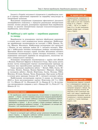 Існуючі в Україні потужності підприємств із виробництва папе-
ру й  картону зорієнтовані переважно на переробку макулатури та
імпортованої целюлози.
Важливими напрямками підвищення ефективності діяльності
лісовиробничого комплексу є  передусім раціональне використання
власних лісових ресурсів, розширення сировинної бази виробництва
паперу за рахунок використання відходів сільськогосподарського
виробництва, макулатури.
3	Найбільші у  світі країни  — виробники деревини
та  паперу
Виробництво та міжнародна торгівля обробленою деревиною
в  останні роки у  світі розвивається досить динамічно. Найбільши-
ми виробниками пиломатеріалів на сьогодні є  США, Канада, Ро-
сія, Швеція, Фінляндія. Найбільшим експортером цієї продукції
є  Канада, на яку припадає майже 23 % світового експорту. Шве-
ція є  найбільшим світовим експортером хвойних пиломатеріалів.
Зростанню обсягів експорту сприяє постійне збільшення світового
споживання пиломатеріалів у  різних секторах економіки, а  також
підвищення значущості деревини як натурального, екологічно чи-
стого універсального матеріалу.
Основними імпортерами пиломатеріалів є  країни Азії (Китай
і Японія), Північної Африки та Близького Сходу. При цьому досить
велика частка міжнародної торгівлі пиломатеріалами припадає на
торгівлю між європейськими країнами та між Канадою та США.
Серед провідних виробників меблів  — Китай, США, Італія, Ні-
меччина, Японія, Канада, Велика Британія і  Франція. Лідерами
за експортом меблів є  Китай, Німеччина, Італія, Польща, США,
Мексика, В’єтнам, Канада, Чехія, Нідерланди. При цьому на Китай
в  останні роки припадає близько 38 % світового експорту меблів.
Найбільшими експортерами картону й  паперу за підсумками
2013  р. були високорозвинені країни: Німеччина (13  %), США
(11  %), Швеція (9  %), Фінляндія (9  %), Канада (8  %). За експор-
том пиломатеріалів лідерами у світі є Канада (23 %), Росія (17 %),
Швеція (9  %).
Закріплюємо знання
1.  Які виробництва зайняті лісорозведенням, лісозаготівлею та переробкою де­
ревини? 2. Якими є основні напрямки використання продукції деревообробної
промисловості? 3.  Які чинники найбільше впливають на розміщення окремих
підприємств лісовиробничого комплексу? 4. Як розвивалися лісозаготівля й де­
ревообробка в  Україні? 5.  Де на сьогодні в  Україні розміщені найбільші під­
приємства з виробництва деревини й паперу? 6. Які держави є на сьогодні най­
більшими у  світі виробниками деревини та паперу?
Застосовуємо знання, працюємо творчо
1.  Позначте на контурній карті найбільші центри целюлозно-паперової промис­
ловості України. 2.  Відвідайте найближчі меблеві магазини та дізнайтеся, де
розміщені виробники меблів, які там продаються.
Чи відомо вам, що…
Середньосвітове споживання па­
перу й  картону в  розрахунку на
одну особу за рік нині становить
понад 52  кг, у  Європі  — 250  кг,
у  США  — 365  кг, а  в  Україні  —
лише 32  кг. За цим показником
Україна посідає одне з  останніх
місць у  Європі.
Чи відомо вам, що…
Беззаперечним лідером із розроб­
ки та впровадження наукових до­
сягнень у  виробництво картонно-
паперової продукції є  Швеція. Так,
шведська компанія Innventia AB
запустила в  місті Стокгольмі пер­
ший у  світі завод із виробництва
наноцелюлози (матеріалу, який ви­
готовляється з  волокон деревини).
Її цупкість у  5 разів перевищує
міцність сталі.
Тема 3. Хімічне виробництво. Виробництво деревини, паперу 
115 
 