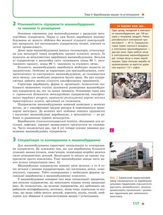 2	Різноманітність підприємств машинобудування
та  чинники їх розміщення
Основною сировиною для машинобудування є  продукція мета-
лургійних підприємств. Поряд із цим багато виробництв машино-
будування не можуть обійтися без великої кількості конструкцій-
них матеріалів, які виготовляють підприємства лісової, хімічної та
легкої промисловості.
Деякі види машинобудування (випуск екскаваторів, устаткуван-
ня для металургії тощо) потребують значної кількості металу. Їх
відносять до металомістких виробництв машинобудування. Загалом
ці підприємства в  масштабах світу споживають понад 80  % виго-
товленого прокату, понад 90  % чавунного та сталевого литва.
Більшість машинобудівних виробництв необхідно віднести до
трудомістких. Особливо це характерно для приладобудування, елек-
тротехнічного та електронного машинобудування, де споживається
мало металу, але необхідно затратити багато праці. На цих підпри-
ємствах зайнята значна кількість кваліфікованих працівників.
Структура виробництв, форми їх організації, технологічні осо-
бливості визначають ступінь залежності розміщення машинобудів-
них підприємств від тих чи інших чинників. Основними серед них
є: сировинний (близькість металургійних підприємств), кваліфіко-
ваних трудових ресурсів, наявності розгалуженої мережі якісних
транспортних шляхів, орієнтації на споживача.
Підприємства машинобудування зазвичай розміщені у  великих
містах, де є  кваліфіковані трудові ресурси й  перетинаються транс­
портні магістралі. До великих міст особливо тяжіють трудомісткі
і  наукоємні машинобудівні виробництва, а  металомісткі  — до ра-
йонів із розвиненою чорною металургією.
Виробництво сільськогосподарської техніки, обладнання для ву-
гільної, нафтової, харчової промисловості орієнтується на спожива-
ча. Часто поєднуються два, три й  усі чотири основні чинники роз-
міщення машинобудівних підприємств.
3	 Спеціалізація та кооперування в  машинобудуванні
Для машинобудування характерні спеціалізація та кооперуван-
ня підприємств. Це зумовлено тим, що для виробництва більшості
сучасних машин (літаків, комп’ютерів, телевізорів) потрібні десятки
тисяч різноманітних деталей. Налагодити їх випуск на одному під-
приємстві просто неможливо. Тому машинобудівні заводи часто ма-
ють вузьку спеціалізацію (мал.  2).
Машинобудівні підприємства повинні мати десятки, а  то й  со-
тні зв’язків з іншими підприємствами, які постачають деталі, комп-
лектуючі, сировину. Тобто кооперування є  необхідною формою ор-
ганізації виробництва в  машинобудівному комплексі.
У машинобудуванні поширені такі види спеціалізації: предметна,
яка охоплює підприємства, що випускають кінцеву готову продукцію
(мал. 3); технологічна, що включає підприємства, які здійснюють ви-
робництво напівфабрикатів, заготовок, литва тощо; подетальна та вуз-
лова, що являє собою випуск деталей, агрегатів, вузлів, секцій, необ-
хідних для збирання й  укомплектування машин і  устаткування.
Чи відомо вам, що…
Один долар, вкладений в  електрон­
не машинобудування, дає 100 до­
ларів у  кінцевому продукті. Рівень
рентабельності електронної про­
мисловості  — 40  %. Середньосві­
товий термін окупності вкладень
в  електронне машинобудування  —
два-три роки. Одне робоче місце
в  електронному машинобудуванні
дає чотири місця в  інших вироб­
ництвах. Один кілограм виробів мі­
кроелектроніки за вартістю дорів­
нює вартості 110  т нафти.
Мал. 2. Харківський підшипниковий
завод спеціалізується на виробництві
кулькових підшипників сільськогоспо­
дарського, автомобільного, загально­
промислового призначення і ролико­
вих підшипників для залізничного
транспорту.
Тема 4. Виробництво машин та устаткування 
117 
 