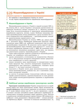 § 29	Машинобудування в  Україні
Спробуйте відповісти
1.	 Які проблеми в  машинобудуванні України ви знаєте?
2.	 Чи має Україна високотехнологічні виробництва машинобудування?
1	Машинобудування в  Україні
Машинобудування виникло в Україні в першій половині XIX ст.
На початку XX ст. частка України в  загальному промисловому ви-
робництві Російської імперії становила 25  %. Відносно розвине-
ними були сільськогосподарське й  транспортне машинобудування
(виробництво паротягів, вагонів, суден). Особливо швидкими тем-
пами машинобудування почало розвиватися з другої половини XX ст.,
коли створювалися нові виробництва — приладобудування, авіацій-
на, радіоелектронна промисловість тощо.
Машинобудування України на початку 1990-х рр. давало понад
30  % загального обсягу виробництва промислової продукції. Проте
економічна криза 1990-х рр. найбільше позначилася саме на роботі
машинобудівних підприємств. Як результат частка вартості продук-
ції машинобудування зараз становить лише близько 8 % усього про-
мислового виробництва держави та 6,6  % ВВП. Ці показники істот-
но поступаються показникам розвинених країн світу, що свідчить
про недостатність розвитку машинобудування в  Україні.
Серед найголовніших проблем підприємств машинобудування
України, які потребують свого розв’язання, є:
1)	 значна зношуваність устаткування на підприємствах (близько
75 %). Експлуатація застарілого обладнання знижує продуктив-
ність виробництва та якість продукції;
2)	 низька активність щодо проектування та використання нових
видів продукції. Так, кількість національних підприємств, які
впроваджують нові винаходи у  виробництво, становить трохи
більше 5  % від їхньої загальної кількості;
3)	 відсутність в  Україні цілого ряду високотехнологічних вироб-
ництв машинобудування, особливо тих, які є ключовими у зміц-
ненні експортних позицій;
4)	 за якістю й  використаними технологіями побутові прилади,
вироби радіоелектроніки, дорожньо-будівельні та інші різнома-
нітні товари неконкурентоспроможні порівняно із зарубіжними
аналогами.
2	Найбільші центри виробництва транспортних засобів
Транспортне машинобудування України спеціалізується на вироб-
ництві майже всіх видів транспортних засобів. Проте вітчизняне ав-
томобілебудування зорієнтоване переважно на внутрішнє споживан-
ня. У  ньому зайнято менше ніж 0,1  % від усіх працюючих у  країні.
У  сегменті легкових автомобілів наявні здебільшого виробництва ве-
ликовузлового складання іноземних марок середнього класу. Загалом
в українському автомобілебудуванні працює близько 100 підприємств,
найбільші з  яких розташовані в  Запоріжжі (ЗАЗ  — легкові автомобі-
лі), Кременчуку (КрАЗ — вантажні та спеціальні автомобілі) (мал. 1),
Чи відомо вам, що…
Перша фабрика сільськогосподар­
ських машин була відкрита
в  1840  р. у  селі Млієві на Черка­
щині. Вона була обладнана найно­
вітнішим на той час устаткуван­
ням. Основною продукцією
фабрики були парові машини та
інше обладнання для цукрових за­
водів, яке за якістю не поступало­
ся продукції відомих європей­
ських фірм.
Мал. 1. Вантажний автомобіль Кре­
менчуцького автомобілебудівного
заводу.
Тема 4. Виробництво машин та устаткування 
119 
 