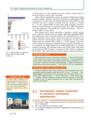 ти різні ціни на ті самі товари й послуги в різних країнах світу та
реальний рівень життя їхніх громадян.
Однак обсяги виробництва далеко не завжди відображають рівень
розвитку країни, добробут населення. Повніше їх характеризує ВВП
у розрахунку на одну особу. За даними Світового банку (2015 р.), цей
показник для світу в  цілому становив 15,6 тис. доларів, а  в  Украї-
ні  — 7,5 тис. доларів США на одну особу. Цей показник у  багатьох
країнах значно більший за середньосвітовий. Так, ВВП Люксембур-
гу за цей самий рік становив 99 тис. доларів, Сингапуру — 85,3 тис.
доларів США на одну особу.
Для оцінки якості життя населення в  державі в  останні десяти-
ліття зазвичай використовується індекс людського розвитку (ІЛР).
Для розрахунку цього показника беруть такі характеристики, як се-
редня тривалість життя, рівень грамотності дорослого населення, по-
казник валового національного доходу в  розрахунку на одну особу.
Середньосвітове значення ІЛР у  2015  р.  — 0,711. Країни з  дуже ви-
соким розвитком людського потенціалу мали середню величину цьо-
го показника від 0,944 (Норвегія) до 0,802 (Чорногорія). У  країнах
низького розвитку ІЛР становив менше ніж 0,550. Серед 188  країн,
які аналізувала ООН, Україна з показником 0,747 у 2015 р. перебува­ла
на 81  місці, тобто серед країн із високим рівнем людського розвитку.
Закріплюємо знання
1.  Дайте визначення поняття «національна економіка». 2.  Що таке поділ праці?
У  чому полягає його значення для розвитку суспільства? 3.  Яку роль відіграли
великі суспільні поділи праці в економічному розвитку людської цивілізації? 4. Чим
на сьогодні є національні економіки окремих держав? 5. Якими показниками ха­
рактеризують економічний розвиток? 6.  Що таке ВВП та ІЛР? Як їх визначають?
Застосовуємо знання, працюємо творчо
1. Аналізуючи тематичну карту атласу, установіть, у  якому макрорегіоні світу скон­
центровано найбільше держав із дуже високим ІЛР, а в яких — із низьким. 2. Ро-
бота в групах. За допомогою статистичних даних атласу встановіть кількість насе­
лення у  двох державах (група 1  — Китай і  США; група 2  — Індія і  Японія; група
3  — Індонезія і  Франція). Порівняйте показники кількості населення й  обсягу ВВП
з діаграми на мал. 2 та зробіть припущення про те, у якій із двох країн вищий ІЛР.
Висновок аргументуйте.
§ 2	 Секторальна модель економіки
та суспільна організація
виробництва
Спробуйте відповісти
1.	 Які ви знаєте види господарської діяльності, що найтісніше взаємоді­
ють із природою?
2.	 Які з  них характерні для вашого краю?
3.	 Чи всі види господарської діяльності передбачають виготовлення пев­
них товарів?
Чи відомо вам, що…
Із 1990 до 2000 р. лідером за ІЛР
впродовж дев’яти років була Ка­
нада. Із 2001 р. на перше місце за
цим показником вийшла Норвегія,
яка з  того часу поступилася лі­
дерством Ісландії тільки у  2007 та
2008 рр.
Китай
США
Індія
Японія
Німеччина
Росія
Бразилія
Індонезія
Велика Британія
Франція
млн дол. США
0
5000000
10000000
15000000
20000000
25000000
Мал. 2. Країни-лідери за загальним
обсягом ВВП (за даними МВФ
на  2016  р.).
  Розділ І. Національна економіка та світове господарство
  12
 
