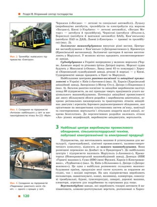 Черкасах («Богдан»  — легкові та спеціальні автомобілі), Луцьку
(виробництво автобусів, тролейбусів та електробусів під маркою
«Богдан»), Києві («УкрАвто»  — легкові автомобілі, «Богдан Мо-
торс»  — автобуси й  тролейбуси), Чернігові (автобуси «Еталон»),
Борис­полі (автобуси й  вантажні автомобілі БАЗ), Кам’янському
(автобу­си ЛАЗ та ДАЗ), Львові («Електрон»  — трамваї та тролейбу-
си) (мал.  2).
Залізничне машинобудування випускає різні  вагони. Центра-
ми вагонобудування є  Кам’янське («Дніпровагонмаш»), Кременчук
(Крюківський вагонозавод). Залізничні цистерни й  вагони виготов-
ляють у Маріуполі. У великих містах працюють локомотиворемонт-
ні заводи.
Суднобудування в Україні зосереджено у великих морських (Чор-
не, Азовське моря) та річкових (річка Дніпро) портах. Морські судна
будують у  Миколаєві («Океан», Завод імені 61-го комунара) і  Херсо-
ні (Херсонський суднобудівний завод), річкові й  морські  — у  Києві.
Судноремонтні заводи працюють в  Одесі та Маріуполі.
Найбільшими центрами ракетно-космічної та авіаційної промис-
ловості в Україні є Київ («Антонов») (мал. 3), Харків (Харківський
авіаційний завод), Запоріжжя («Мотор Січ»), Дніпро («Південмаш»)
(мал. 4). Загалом ракетно-космічне та авіаційне виробництво налічує
понад 60 підприємств, на які припадає чверть працівників усього на-
ціонального машинобудування. Потенціал авіаційної промисловості
дає змогу збільшувати обсяги розробок і виробництва авіатехніки, зо-
крема: регіональних пасажирських та транспортних літаків; авіацій-
них двигунів і агрегатів; бортового радіоелектронного обладнання, яке
орієнтоване на використання супутникових систем зв’язку, навігації
та спостереження; вертольотів і літальних апаратів малої авіації, зо-
крема безпілотних. До перспективних розробок належать літаки
«Ан» різних модифікацій, виробництво авіадвигунів, вертольотів.
3	Найбільші центри виробництва промислового
обладнання, сільськогосподарської техніки,
побутової електротехнічної та електронної продукції
Підприємства, що виготовляють машини й устаткування для ме-
талургії, гірничодобувної, хімічної промисловості, паливно-енерге-
тичного комплексу, відносять до важкого машинобудування. Вони
розміщені переважно на Донбасі та в Придніпров’ї. До найбільших
центрів і  підприємств належать Маріуполь («Азовмаш»), Крама-
торськ (Новокраматорський машинобудівний завод), Донецьк (НВК
«Гірничі машини»), Суми (НВО імені Фрунзе), Харків («Електроваж-
маш», «Турбоатом») (мал. 5), Київ («Більшовик»), Дніпро («Дніпро-
важмаш»). Це одна з  найбільш розвинених складових машино-
будування країни, продукцію якої охоче купують за кордоном як
східні, так і  західні партнери. На цих підприємствах виробляють
екскаватори, навантажувачі, ковші, виливниці, конвертори, самохід-
ні трамбувальні, бурові, тунелепрохідні, ливарні, дорожні машини,
елеватори, агрегати для подрібнення та сортування руд тощо.
Верстатобудівні заводи, які виробляють токарні автомати й на-
півавтомати, алмазно-розточувальні верстати, розташовані в  Харко-
Мал. 4. Складання на підприємстві
«Південмаш» ракетного носія «Зе­
ніт»  — одного з  кращих у  світі.
Мал. 3. Складання на підприємстві
«Антонов» найбільшого у  світі за ван­
тажопідйомністю літака Ан-225 «Мрія».
Мал. 2. Тролейбус львівського під­
приємства «Електрон».
  Розділ III. Вторинний сектор господарства
  120
 
