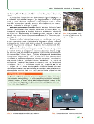 ві, Львові, Києві, Бердичеві (Житомирська обл.), Одесі, Черкасах,
Дніпрі.
Провідними підприємствами вітчизняного приладобудування
є  виробничі об’єднання «Імпульс» у  Сєверодонецьку та «Електрон­
маш» у Києві. Широкий асортимент електровимірювальних та інших
приладів випускають у  Києві, Харкові, Івано-Франківську, Львові,
Сумах, Черкасах, Житомирі, Луцьку.
Сільськогосподарське машинобудування України забезпечує фер-
мерські господарства лише деякою необхідною технікою. Його під-
приємства розташовані в  районах найбільш розвиненого сільського
господарства. Найбільшими підприємствами на сьогодні є  Харків-
ський тракторний завод, підприємство «Ельворті» в  Кропивницько-
му (мал. 6).
Електротехнічне машинобудування, яке спеціалізується на ви-
пуску електричних двигунів, апаратів, приладів, кабелю та іншої
продукції, що призначена для передачі й  споживання електро­
енергії, представлене заводами в  Харкові, Києві, Запоріжжі, Пол-
таві, Львові, Донецьку тощо.
Підприємства електронної промисловості розташовані переважно
у  великих містах, де зосереджені висококваліфіковані трудові ресур-
си, науково-дослідні інститути. Серед них виділяються радіоелектрон-
ні підприємства Львова, Києва, Дніпра й  Сімферополя, виробництва
електронних мікроскопів у  Сумах. У  наш час на цих підприємствах
здійснюється переважно складання кінцевої продукції з  комплектую-
чих, що надходять від провідних світових виробників. Так, львівська
корпорація «Електрон» виготовляє рідкокристалічні LED-телевізори
«Електрон» (мал. 7) із розмірами екрана від 16  дюймів (41 cм) до
42  дюймів (107  см). Вони виготовляються з  використанням комплек-
тації від кращих світових виробників і відзначаються високою якістю,
розширеним набором технічних та функціональних характеристик.
Закріплюємо знання
1.  Якими є  особливості сучасного стану машинобудування в  Україні та які існу­
ють проблеми в його розвитку? 2. Якою є географія транспортного машинобу­
дування в Україні? 3. Назвіть центри важкого машинобудування України. 4. Які
чинники вплинули на розміщення підприємств сільськогосподарського, електро­
технічного машинобудування?
Мал. 5. Виготовлення гідро­
турбіни на Харківському під­
приємстві «Турбоатом».
Мал. 6. Зернова сівалка підприємства «Ельворті». Мал. 7. Рідкокристалічний телевізор «Електрон».
Тема 4. Виробництво машин та устаткування 
121 
 