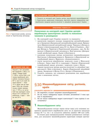 Застосовуємо знання, працюємо творчо
1.  Позначте на контурній карті України центри транспортного машинобудування.
2.  Користуючись додатковою літературою, підготуйте коротке повідомлення про
виробництво продукції ракетно-космічної та авіаційної промисловості України.
Практична робота № 7
Позначення на контурній карті України центрів
виробництва транспортних засобів та пояснення
чинників їх розміщення
1.	 На контурній карті України позначте та підпишіть:
yy кружечком червоного кольору підприємства автомобілебудуван-
ня в Запоріжжі (Запорізький автомобілебудівний завод), Кремен-
чуку (Кременчуцький автомобільний завод), Черкасах («Богдан»),
Луцьку («Автоскладальний завод № 1»), Києві («УкрАвто», «Бог-
дан Моторс»), Чернігові («Чернігівський автозавод», мал. 8), Бо-
рисполі («Бориспільський автозавод»), Кам’янському (Дніпров-
ський автобусний завод), Львові («Електрон»);
yy власними позначками центри залізничного машинобудування:
Ка­м’янське («Дніпровагонмаш»), Кременчук («Крюківський ва-
гонобудівний завод»), Маріуполь «Азовзагальмаш»);
yy синім кружечком виробництва: морських суден у  Миколаєві
(«Океан», Завод імені 61-го комунара) і  Херсоні (Херсонський
суднобудівний завод), річкових і  морських суден у  Києві;
yy чорним кружечком центри ракетно-космічної та авіаційної про-
мисловості: Київ («Антонов»), Харків (Харківський авіаційний
завод), Запоріжжя («Мотор Січ»), Дніпро («Південмаш»).
2.	 Укажіть чинники, які зумовили розміщення цих виробництв
саме в  зазначених містах.
§ 30	Машинобудування світу, регіонів,
країн
Спробуйте відповісти
1.	 Які виділяють основні напрямки машинобудування?
2.	 Які ви знаєте найвідоміші марки легкових автомобілів? У  яких кра­
їнах їх виробляють?
3.	 Які ви знаєте найвідоміші моделі комп’ютерів? У  яких країнах їх ви­
готовляють?
1	Машинобудування світу
Машинобудування посідає перше місце серед усіх основних на-
прямків промислового виробництва світу як за вартістю продукції
(понад 35  %), так і  за кількістю зайнятих (майже 100  млн осіб).
В останні роки випереджальними темпами розвивається електро-
ніка, для загального машинобудування характерне помірне зростан-
Чи відомо вам, що…
Перший у  світі автомобіль
був проданий у  1903  р. на
заводі Г.  Форда (США).
У  1950  р. частка США у  сві­
товому виробництві авто­
мобілів становила близько
80  %, тоді як усіх країн За­
хідної Європи  — лише
14  %. Однак уже до сере­
дини 1950-х  рр. ситуація
почала стрімко змінюва­
тися. У  1970  р. на частку
США вже припадало трохи
більше 30  % світового ви­
робництва, а  зараз  — мен­
ше ніж 20  %.
Мал. 8. Туристичний автобус, виготов­
лений на Чернігівському автозаводі.
  Розділ III. Вторинний сектор господарства
  122
 