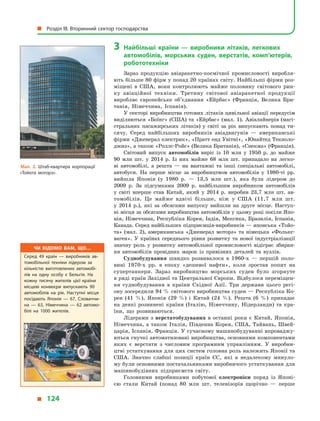 3	Найбільші країни  — виробники літаків, легкових
автомобілів, морських суден, верстатів, комп’ютерів,
робототехніки
Зараз продукцію авіаракетно-космічної промисловості виробля-
ють більше 80 фірм у понад 20 країнах світу. Найбільші фірми роз-
міщені в  США, вони контролюють майже половину світового рин-
ку авіаційної техніки. Третину світової авіаракетної продукції
виробляє європейське об’єднання «Ейрбас» (Франція, Велика Бри-
танія, Німеччина, Іспанія).
У секторі виробництва готових літаків цивільної авіації перед­усім
виділяються «Боїнг» (США) та «Ейрбас» (мал. 1). Авіалайнерів (магі-
стральних пасажирських літаків) у  світі за рік випускають понад ти-
сячу. Серед найбільших виробників авіадвигунів  — американські
фірми «Дженерал електрик», «Пратт енд Увітні», «Юнайтед Текноло­
джиз», а також «Роллс-Ройс» (Велика Британія), «Снекма» (Франція).
Світовий випуск автомобілів виріс із 10  млн у  1950  р. до майже
90  млн шт. у  2014  р. Із них майже 68  млн шт. припадало на легко-
ві автомобілі, а  решта  — на вантажні та інші спеціальні автомобілі,
автобуси. На перше місце за виробництвом автомобілів у  1980-ті рр.
вийшла Японія (у  1980  р.  — 13,5  млн шт.), яка була лідером до
2009  р. За підсумками 2009  р. найбільшим виробником автомобілів
у  світі вперше став Китай, який у  2014  р. виробив 23,7  млн шт. ав-
томобілів. Це майже вдвічі більше, ніж у  США (11,7  млн  шт.
у  2014  р.), які за обсягами випуску вийшли на друге місце. Наступ-
ні місця за обсягами виробництва автомобілів у цьому році посіли Япо-
нія, Німеччина, Республіка Корея, Індія, Мексика, Бразилія, Іспанія,
Канада. Серед найбільших підприємців-виробників — японська «Тойо­
та» (мал. 2), американська «Дженерал моторз» та німецька «Фолькс­
ваген». У  країнах середнього рівня розвитку та нової індустріалізації
значну роль у  розвитку автомобільної промисловості відіграє збиран-
ня автомобілів провідних марок із привізних деталей та вузлів.
Суднобудування швидко розвивалося в  1960-х  — першій поло-
вині 1970-х рр. в  епоху «дешевої нафти», коли зростав попит на
супертанкери. Зараз виробництво морських суден було згорнуте
в ряді країн Західної та Центральної Європи. Відбулося переміщен-
ня суднобудування в  країни Східної Азії. Три держави цього регі-
ону зосередили 94 % світового виробництва суден — Республіка Ко-
рея (41  %), Японія (29  %) і  Китай (24  %). Решта (6  %) припадає
на деякі розвинені країни (Італію, Німеччину, Нідерланди) та кра-
їни, що розвиваються.
Лідерами з  верстатобудування в  останні роки є  Китай, Японія,
Німеччина, а також Італія, Південна Корея, США, Тайвань, Швей-
царія, Іспанія, Франція. У сучасному машинобудуванні впроваджу-
ються гнучкі автоматизовані виробництва, основними компонентами
яких є  верстати з  числовим програмним управлінням. У  виробни-
цтві устаткування для цих систем головна роль належить Японії та
США. Значно слабші позиції країн ЄС, які в  недалекому минуло-
му були основними постачальниками виробничого устаткування для
машинобудівних підприємств світу.
Головними виробниками побутової електроніки поряд із Японі-
єю стали Китай (понад 80  млн шт. телевізорів щорічно  — перше
Мал. 2. Штаб-квартира корпорації
«Тойота моторз».
Чи відомо вам, що…
Серед 49  країн  — виробників ав­
томобільної техніки лідером за
кількістю виготовлених автомобі­
лів на одну особу є  Бельгія. На
кожну тисячу жителів цієї країни
місцеві конвеєри випускають 90
автомобілів на рік. Наступні місця
посідають Японія  — 67, Словаччи­
на  — 63, Німеччина  — 62 автомо­
білі на 1000 жителів.
  Розділ III. Вторинний сектор господарства
  124
 