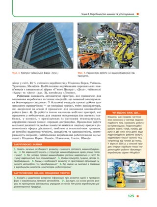 місце у світі, 45 % світового виробництва), Південна Корея, Тайвань,
Туреччина, Малайзія. Найбільшими виробниками персональних ком­
п’ютерів є американські фірми «Г’юлет Пакард», «Делл», тайванські
«Ацер» та «Асус» (мал. 3), китайська «Леново».
Роботами називають автоматичні пристрої, які призначені для
виконання виробничих та інших операцій, що зазвичай виконували-
ся безпосередньо людиною. У  більшості випадків сучасні роботи про-
мислового призначення  — це своєрідні «руки», тобто маніпулятори,
які закріплені на основі й  призначені для виконання одноманітної
роботи (мал. 4). До роботів також належать мобільні пристрої, які
працюють у небезпечних для людини середовищах (на значних гли-
бинах, у  космосі, у  приміщеннях із високими температурами,
отруйними газами тощо) і керовані дистанційно. Промислові роботи
в останні десятиліття майже повністю замінили людську працю в різ-
номанітних сферах діяльності, особливо в  технологічних процесах,
де потрібні надвисока точність, швидкість та одноманітність, повто-
рюваність операцій. Найбільшими виробниками робототехніки на сьо-
годні є  Південна Корея, Японія, Німеччина, Італія, Швеція.
Закріплюємо знання
1.  Назвіть загальні особливості розвитку сучасного світового машинобудуван­
ня. 2.  Які відмінності існують у  структурі машинобудування країн різних типів
і  чому? 3.  Які чотири головні машинобудівні регіони виділяються у  світі? Як
і  чому відрізняється їхня спеціалізація? 4.  Охарактеризуйте сучасне світове лі­
такобудування. 5.  Якими є  особливості розвитку й  просторової організації су­
часного автомобіле- та суднобудування? 6.  Які країни на сьогодні є  лідерами
з  виробництва верстатів, комп’ютерів, робототехніки?
Застосовуємо знання, працюємо творчо
1. Знайдіть у додаткових джерелах інформацію про розвиток однієї з провідних
фірм із виробництва легкових автомобілів. 2*.  Дослідіть на основі різних дже­
рел, як принципово змінювалось упродовж останніх 100 років виробництво ра­
діоелектронної продукції.
Мал. 3. Корпуси тайванської фірми «Асус». Мал. 4. Промислові рóботи на машинобудівному під­
приємстві.
Чи відомо вам, що…
Машини, шасі (ходова частина)
яких виконано у  вигляді людино­
подібного тіла, називають робота­
ми-гуманоїдами. Людиноподібні
роботи мають тулуб, голову, дві
руки й  дві ноги; хоча деякі види
людиноподібних роботів можуть
моделювати тільки частину тіла,
наприклад від голови до пояса.
У  вересні 2005 р. у  вільний про­
даж уперше надійшли перші лю­
диноподібні роботи «Вакамару»
виробництва фірми «Міцубісі».
Тема 4. Виробництво машин та устаткування 
125 
 