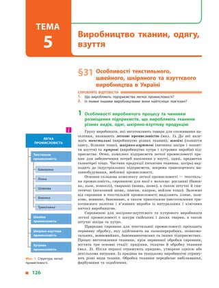 § 31	Особливості текстильного,
швейного, шкіряного та взуттєвого
виробництва в  Україні
Спробуйте відповісти
1.	 Що виробляють підприємства легкої промисловості?
2.	 Із якими іншими виробництвами вони найтісніше пов’язані?
1	Особливості виробничого процесу та чинники
розміщення підприємств, що виробляють тканини
різних видів, одяг, шкіряно-взуттєву продукцію
Групу виробництв, які виготовляють товари для споживання на­
селення, називають легкою промисловістю (мал. 1). До неї нале­
жать текстильні (виробництво різних тканин), швейні (пошиття
одягу, білизни тощо), шкіряно-взуттєві (вичинка шкіри і  пошит­
тя взуття) та хутрові (виробництво хутра і  хутрових виробів) під­
приємства. Отже, комплекс підприємств легкої промисловості пра­
цює для забезпечення потреб населення у  взутті, одязі, предметах
галантереї тощо. Частина продукції (технічна тканина, шкіра) над­
ходить до індустріальних підприємств, зокрема транспортного ма­
шинобудування, меблевої промисловості.
Основна складова комплексу легкої промисловості — текстиль­
на промисловість, сировиною для якої є волокна: рослинні (бавов­
на, льон, коноплі), тваринні (вовна, шовк), а також штучні й син­
тетичні (віскозний шовк, лавсан, капрон, нейлон тощо). Залежно
від сировини в  текстильній промисловості виділяють лляне, шов­
кове, вовняне, бавовняне, а також трикотажне (виготовлення три­
котажного полотна і  в’язаних виробів із натуральних і  хімічних
ниток) виробництва.
Сировиною для шкіряно-взуттєвого та хутрового виробництв
легкої промисловості є  шкури свійських і  диких тварин, а  також
штучні шкіра та хутро.
Природна сировина для текстильної промисловості проходить
первинну обробку, яку здійснюють на льонопереробних, шовкомо­
тальних, вовнемийних, бавовняноочисних та інших підприємствах.
Процес виготовлення тканини, крім первинної обробки сировини,
містить три основні стадії: прядіння, ткацтво й  обробку тканини
(мал. 2). Після першої отримують прядиво, утворене однією або
декількома нитками. Із прядива на ткацькому виробництві отриму­
ють різні види тканин. Обробка тканини передбачає вибілювання,
фарбування та оздоблення.
Мал. 1. Структура легкої
промисловості.
легка
промисловість
Швейна
промисловість
Шкіряно-взуттєва
промисловість
Хутрова
промисловість
Текстильна
промисловість
Бавовняна
Лляна
Шовкова
Вовняна
Трикотажна
  126
Виробництво тканин, одягу,
взуття
Тема
5
 