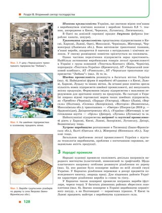 Шовкова промисловість України, що значною мірою пов’язана
з  виробництвом хімічних волокон і  виробляє близько 8,8  % тка-
нин, зосереджена в  Києві, Черкасах, Луганську, Лисичанську.
В Одесі на довізній сировині працює джутова фабрика (ви-
робляє канати, шнури).
Трикотажна промисловість представлена підприємствами в Ки-
єві, Харкові, Львові, Одесі, Миколаєві, Чернівцях, Житомирі, Чер-
вонограді (Львівська обл.). Вона виготовляє трикотажні тканини,
в’язані вироби, шкарпетки й панчохи з натуральних і хімічних во-
локон. У  своєму розміщенні повністю орієнтується на споживача.
Однак частина перелічених підприємств зараз простоюють.
Найбільш активними виробниками товарів легкої промисловості
в  Украї­ні є  група компаній «Текстиль-Контакт» (Київ, Чернігів),
корпорація «Текстиль-Україна» (Кременчук), АТ «Черкаський шов-
ковий комбінат», АТ «Рівнельон», АТ «Черкаське трикотажне під-
приємство “Любава”» (мал. 3) та ін.
Швейна промисловість розвинута в  багатьох містах України
(мал. 4). Найвідоміші фірми й виробничі об’єднання є в Києві, Льво-
ві, Харкові, Луцьку та інших містах. За останні роки помітно зросла
кількість нових підприємств швейної промисловості, які випускають
якісну продукцію. Формування іміджу підприємства є важливою пе-
редумовою для зростання попиту на продукцію. На сьогодні в Укра-
їні широко відомі торговельні марки таких швейних підприємств,
як «Трембіта» (Чернівці), «Парада» (Ужгород), «Маяк» (Львів), «Вор-
скла» (Полтава), «Селена» (Запоріжжя), «Вікторія» (Вознесенськ,
Миколаївська обл.); трикотажних — «Оветри» (Покров (до 2016 р. —
Орджонікідзе), Дніпропетровська обл.), «Україна» (Житомир); із ви-
готовлення взуття  — «Оріль» (Дніпро), «Лугань» (Луганськ) та ін.
Найпотужніші підприємства шкіряної та взуттєвої промисловос­
ті діють у  Харкові, Києві, Львові, Запоріжжі, Луганську, Дніпрі,
Вознесенську тощо.
Хутрове виробництво розташоване в Тисмениці (Івано-Франків-
ська обл.), Балті (Одеська обл.), Жмеринці (Вінницька обл.), Хар-
кові тощо.
Загальною проблемою легкої промисловості України є  відста-
ла технологія виробництва, проблеми з  постачанням сировини, не-
задовільна якість продукції.
3	Народні промисли
Народні художні промисли охоплюють декілька напрямків на-
родного мистецтва (пластичний, живописний та графічний). Щодо
пластичного напрямку особливо розвинуте різьблення по дереву
(мал.  5), яке раніше було поширене майже по всій лісовій смузі
України. У  Карпатах різьблення переважає в  декорі предметів по-
всякденного вжитку, знарядь праці. Для південних районів Украї-
ни характерне різьблення виробів із глини та гіпсу.
У Карпатах також поширені промисли шкіряних виробів (фут-
ляри, череси тощо). У  багатьох рівнинних районах збереглося лозо-
плетіння (мал.  6). Значно поширене в Україні виробництво кераміч-
ного посуду, а  на Полтавщині  — керамічних іграшок. У  Києві та
Львові працюють майстри з  виробництва художнього скла.
Мал. 4. На швейних підприємствах
в  основному працюють жінки.
Мал. 3. У  цеху «Черкаського трико­
тажного підприємства “Любава”».
Мал. 5. Вироби гуцульських різьбярів
по дереву із села Яворова (Івано-
Франківська обл.).
  Розділ III. Вторинний сектор господарства
  128
 