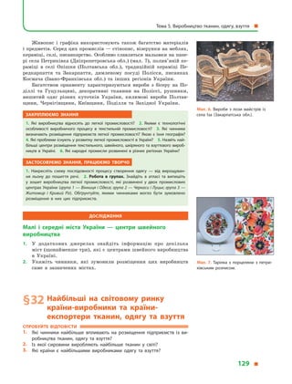 Живопис і  графіка використовують також багатство матеріалів
і предметів. Серед цих промислів — стінопис, візерунки на меблях,
кераміці, склі, писанкарство. Особливо славляться мальовки на папе-
рі села Петриківка (Дніпропетровська обл.) (мал. 7), полив’яній ке-
раміці в  селі  Опішня (Полтавська обл.), традиційній кераміці Пе-
редкарпаття та Закарпаття, димленому посуді Полісся, писанках
Космача (Івано-Франківська обл.) та інших регіонів України.
Багатством орнаменту характеризуються вироби з  бісеру на По-
діллі та Гуцульщині, декоративні тканини на Поліссі, рушники,
вишитий одяг різних куточків України, килимові вироби Полтав-
щини, Чернігівщини, Київщини, Поділля та Західної України.
Закріплюємо знання
1.  Які виробництва відносять до легкої промисловості? 2.  Якими є  технологічні
особливості виробничого процесу в  текстильній промисловості? 3.  Які чинники
визначають розміщення підприємств легкої промисловості? Якою є  їхня географія?
4. Які проблеми існують у розвитку легкої промисловості в Україні? 5. Назвіть най­
більші центри розміщення текстильного, швейного, шкіряного та взуттєвого вироб­
ництв в  Україні. 6.  Які народні промисли розвинені в  різних регіонах України?
Застосовуємо знання, працюємо творчо
1.  Накресліть схему послідовності процесу створення одягу  — від вирощуван­
ня льону до пошиття речі. 2.  Робота в групах. Знайдіть в  атласі та випишіть
у  зошит виробництва легкої промисловості, які розвинені у  двох промислових
центрах України (група 1 — Вінниця і Одеса; група 2 — Черкаси і Луцьк; група 3 —
Житомир і  Кривий Ріг). Обґрунтуйте, якими чинниками могло бути зумовлено
розміщення в  них цих підприємств.
Дослідження
Малі і  середні міста України  — центри швейного
виробництва
1.	 У  додаткових джерелах знайдіть інформацію про декілька
міст (щонайменше три), які є центрами швейного виробництва
в  Україні.
2.	 Укажіть чинники, які зумовили розміщення цих виробництв
саме в  зазначених містах.
§ 32	Найбільші на світовому ринку
країни-виробники та країни-
експортери тканин, одягу та взуття
Спробуйте відповісти
1.	 Які чинники найбільше впливають на розміщення підприємств із ви­
робництва тканин, одягу та взуття?
2.	 Із якої сировини виробляють найбільше тканин у  світі?
3.	 Які країни є  найбільшими виробниками одягу та взуття?
Мал. 7. Тарілка з  порцеляни з  петри­
ківським розписом.
Мал. 6. Вироби з лози майстрів із
села Іза (Закарпатська обл.).
Тема 5. Виробництво тканин, одягу, взуття 
129 
 