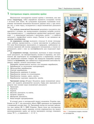 1	 Секторальна модель економіки країни
Національне господарство кожної країни є  системою, яка має
певну структуру, тобто передбачає наявність складових частин
і  зв’язків між ними. За сучасними підходами головними скла­
довими частинами економіки більшості держав світу є  три секто-
ри, які, у  свою чергу, складаються з  видів економічної діяльно­сті
(мал. 1).
Під видами економічної діяльності розуміють сукупність під-
приємств і  установ, що задовольняють однорідні потреби суспіль-
ства (промисловість — у виробництві промислової продукції, транс­
порт  — у  переміщенні вантажів і  населення, освіта  — у  здобутті
загальної і  професійної освіти тощо). Раніше їх ще називали га-
лузями господарства.
До первинного сектору належать: сільське й  лісове господар-
ство, добувна промисловість, а  також мисливство та рибальство.
Усі вони безпосередньо взаємодіють із природою, здійснюючи за-
готівлю сировини або палива природного походження, а також пе-
ретворюють деякі з  них на напівфабрикати для подальшої пере-
робки.
До вторинного сектору, відповідно, належать ті види господар-
ської діяльності, що використовують паливо й  сировину, які заго-
товлені або перетворені на напівфабрикати в  первинному секторі,
для вироблення кінцевих товарів. Це передусім переробна промис-
ловість та будівництво, яке займається спорудженням житлових бу-
динків, заводів, шляхів сполучення тощо.
Переробна промисловість налічує сім основних виробництв:
1)	 Виробництво та постачання електроенергії.
2)	 Металургійне виробництво.
3)	 Хімічне виробництво.
4)	 Виробництво деревини й  паперу.
5)	 Виробництво машин та устаткування.
6)	 Виробництво тканин, одягу, взуття.
7)	 Виробництво харчових продуктів, напоїв.
Третинний сектор об’єднує більшість видів економічної діяль-
ності, які надають різноманітні послуги. Серед них виділяють пе-
редусім такі основні види економічної діяльності:
1)	 Транспорт.
2)	 Торгівля.
3)	 Туризм.
4)	 Наукова діяльність та освіта.
5)	 Охорона здоров’я.
6)	 Фінансова діяльність.
7)	 Комп’ютерне програмування.
В останні роки в  секторальній моделі економіки України при-
близно по 20  % від загального обсягу ВВП припадало на первинний
і вторинний сектори (мал. 2). Третинний сектор на сьогодні забезпе-
чує вже майже 60  % ВВП України. Проте поки що секторальна
модель економіки нашої держави суттєво відрізняється від моделі
високорозвинених країн, де частка третинного сектору становить
понад 70  %, а  первинного  — 2—6  %.
Мал. 1. Секторальна модель економі­
ки господарства.
Третинний сектор
Вторинний сектор
Первинний сектор
Тема 1. Національна економіка 
13 
 