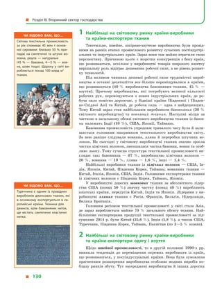 1	Найбільші на світовому ринку країни-виробники
та  країни-експортери тканин
Текстильне, швейне, шкіряно-взуттєве виробництва були провід-
ними на ранніх етапах промислового розвитку сучасних постіндустрі-
альних та індустріальних країн. Зараз вони там майже втратили свою
перспективу. Причиною цього є  жорстка конкуренція з боку країн,
що розвиваються, оскільки у  виробництві товарів широкого вжитку
вирішальну роль відіграє дешевизна робочої сили, а не рівень розвит­
ку технологій.
Під впливом чинника дешевої робочої сили трудомісткі вироб-
ництва в  останні десятиліття все більше переміщувалися в  країни,
що розвиваються (40  % виробництва бавовняних тканин, 45  %  —
взуття). Причому виробництва, які потребують великої кількості
робочих рук, переміщуються з  нових індустріальних країн, де ро-
боча сила помітно дорожчає, у  бідніші країни Південної і  Півден-
но-Східної Азії та Китай, де робоча сила  — одна з  найдешевших.
Тому Китай зараз став найбільшим виробником бавовняних (30  %
світового виробництва) та вовняних тканин. Наступні місця за
часткою в загальному обсязі світового виробництва тканин із бавов-
ни належать Індії (10  %), США, Японії, Тайваню.
Бавовняна промисловість упродовж тривалого часу була й зали-
шається головним напрямком текстильного виробництва світу.
За  нею раніше слідували вовняна, лляна й  переробка штучних во-
локон. На сьогодні у  світовому виробництві тканин значно зросла
частка хімічних волокон, зменшилася частка бавовни, вовни та особ­
ливо льону. Тому сучасна структура текстильної промисловості ви-
глядає так: бавовняна  — 67  %, виробництво хімічних волокон  —
20  %, вовняна  — 10  %, лляна  — 1,6  %, інші  — 1,4  %.
Найбільші виробники тканин із хімічних волокон  — США, Ін-
дія, Японія, Китай, Південна Корея, Тайвань; вовняних тканин  —
Китай, Італія, Японія, США, Індія. Головними експортерами тканин
із хімічних волокон є  Південна Корея, Тайвань, Японія.
У виробництві дорогих шовкових тканин за абсолютного лідер-
ства США (понад 50  %) значну частку (понад 40  %) виробляють
азіатські країни, передусім Китай, Індія та Японія. Лідерами у  ви-
робництві лляних тканин є  Росія, Франція, Бельгія, Нідерланди,
Велика Британія.
Головним регіоном текстильної промисловості у  світі стала Азія,
де зараз виробляється майже 70  % загального обсягу тканин. Най-
більшими експортерами продукції текстильної промисловості за під-
сумками 2014  р. були Китай (35,6  %), Індія (5,8  %), а  також США,
Туреччина, Південна Корея, Тайвань, Пакистан (по 3—5  % кожна).
2	Найбільші на світовому ринку країни-виробники
та  країни-експортери одягу і  взуття
Щодо швейної промисловості, то в  другій половині 1990-х рр.
виникла тенденція до переміщення окремих виробництв із країн,
що розвиваються, у  постіндустріальні країни. Вона була зумовлена
прагненням розширення виробництва особливо модних виробів по-
близу ринків збуту. Тут зосереджені виробництва й  інших дорогих
Чи відомо вам, що…
Туреччина є  одним із провідних
виробників джинсових тканин, які
в  основному експортуються в  єв­
ропейські країни. Тканина для
джинсів, крім бавовняних ниток,
ще містить синтетичні еластичні
нитки.
Чи відомо вам, що…
Світова текстильна промисловість
за рік споживає 45  млн  т основ­
ної сировини: близько 50  % при­
падає на синтетичні та штучні во­
локна, решта  — натуральні
(45  %  — бавовна, 4—5  %  — вов­
на, шовк тощо). Щороку у  світі ви­
робляється понад 100  млрд м2
тканин.
  Розділ III. Вторинний сектор господарства
  130
 