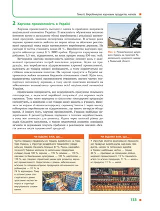 2	 Харчова промисловість в  Україні
Харчова промисловість сьогодні є  одним із провідних напрямків
національної економіки України. Її важливість обумовлена великою
питомою вагою в загальному обсязі виробництва і реалізації промис-
лової продукції, значним експортним потенціалом. В  останні роки
харчова промисловість вийшла на перше місце за обсягами реалізо-
ваної продукції серед видів промислового виробництва держави. На
сьогодні її частка становить понад 21 %. Виробництво харчових про-
дуктів забезпечує понад 8  % ВВП країни. Продукти харчування ви-
робляють 5,5 тис. підприємств, на яких працює понад 350 тис. осіб.
Вітчизняна харчова промисловість відіграє основну роль у  задо-
воленні продовольчих потреб населення держави. Адже ця про-
дукція, яка виробляється підприємствами харчової промисловості,
належить до товарів першої необхідності, а  тому користується по-
стійним повсякденним попитом. На харчові продукти в  Україні ви-
трачається майже половина бюджетів вітчизняних сімей. Крім того,
підприємства харчової промисловості створюють значну частку екс-
портного потенціалу держави, а  тому здатні позитивно впливати на
забезпечення економічного зростання всієї національної економіки
України.
Проблемами підприємств, які переробляють продукцію сільського
господарства, є  недостатні виробничі потужності для окремих видів
сировини. Тому часто вирощену в  сільському господарстві продукцію
експортують, а вироблені з неї товари знову ввозять в Україну. Виво-
зять за кордон сільськогосподарську сировину інколи і  через високу
собівартість виробництва на підприємствах, що мають застаріле облад-
нання. З  іншого боку, харчова промисловість України найбільш мо-
дернізована й  реконструйована порівняно з  іншими виробництвами,
а  тому має потенціал для розвитку. Однак через низький рівень до-
ходів більшості населення, а  також недостатній розвиток зовнішніх
зв’язків із державами існують проблеми з  реалізацією значних обся-
гів деяких видів продовольчої продукції.
Мал. 2. Розвантаження цукро­
вого буряку на території Ра­
дехівського цукрового заводу
у  Львівській області.
Чи відомо вам, що…
Частка продажу продовольчих товарів, вироблених на тери­
торії України, у  структурі роздрібного товарообігу продо­
вольчих товарів становить близько 87  %. Рівень самозабез­
печеності України молоком та молочними продуктами
складає понад 100  %, зерном  — 195  %, яйцями  — 110  %,
овочами та баштанними культурами  — 105  %, картоплею  —
110  %, що створює сприятливі умови для розвитку харчо­
вої промисловості. Недостатнім є  рівень забезпечення
м’ясною та плодово-ягідною продукцією вітчизняного ви­
робництва  — 91  % та
74  % відповідно. Тому
в  останні роки спо­
стерігається деяке
зростання частки ім­
порту в  структурі
внутрішнього спожи­
вання.
Чи відомо вам, що…
У структурі обсягів реалізованої промисло­
вої продукції виробництва харчових про­
дуктів, напоїв та тютюнових виробів
в  Україні найбільша частка  — понад
20  %  — припадає на продукцію олійно-
жирової промисловості, 13  % становлять
м’ясо та м’ясна продукція, 11  %  — молоч­
ні продукти, 11  %  — напої.
Тема 6. Виробництво харчових продуктів, напоїв  
133 
 