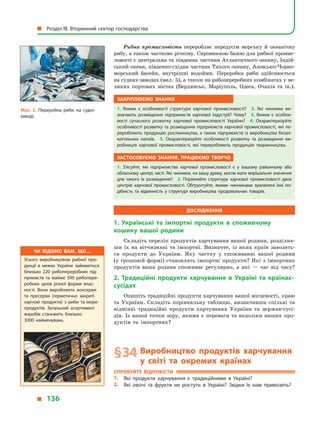 Рибна промисловість переробляє передусім морську й  океанічну
рибу, а також частково річкову. Сировинною базою для рибної промис­
ловості є центральна та південна частини Атлантичного океану, Індій-
ський океан, південно-східна частина Тихого океану, Азовсько-Чорно-
морський басейн, внутрішні водойми. Переробка риби здійснюється
на суднах-заводах (мал. 5), а також на рибопереробних комбінатах у ве-
ликих портових містах (Бердянськ, Маріуполь, Одеса, Очаків та ін.).
Закріплюємо знання
1.  Якими є  особливості структури харчової промисловості? 2.  Які чинники ви­
значають розміщення підприємств харчової індустрії? Чому? 3. Якими є  особли­
вості сучасного розвитку харчової промисловості України? 4.  Охарактеризуйте
особливості розвитку та розміщення підприємств харчової промисловості, які пе­
реробляють продукцію рослинництва, а також підприємств із виробництва безал­
когольних напоїв. 5.  Охарактеризуйте особливості розвитку та розміщення ви­
робництв харчової промисловості, які переробляють продукцію тваринництва.
Застосовуємо знання, працюємо творчо
1.  З’ясуйте, які підприємства харчової промисловості є  у  вашому районному або
обласному центрі, місті. Які чинники, на вашу думку, могли мати вирішальне значення
для такого їх розміщення? 2.  Порівняйте структуру харчової промислово­сті двох
центрів харчової промисловості. Обґрунтуйте, якими чинниками зумовлені їхні по­
дібність та відмінність у  структурі виробництва продовольчих товарів.
Дослідження
1. Українські та імпортні продукти в  споживчому
кошику вашої родини
Складіть перелік продуктів харчування вашої родини, розділив-
ши їх на вітчизняні та імпортні. Визначте, із яких країн завозять-
ся продукти до України. Яку частку у  споживанні вашої родини
(у грошовій формі) становлять імпортні продукти? Які з імпортних
продуктів ваша родина споживає регулярно, а  які  — час від часу?
2. Традиційні продукти харчування в  Україні та країнах-
сусідах
Опишіть традиційні продукти харчування вашої місцевості, краю
та України. Складіть порівняльну таблицю, визначивши спільні та
відмінні традиційні продукти харчування України та держав-сусі-
дів. Із вашої точки зору, якими є переваги та недоліки наших про-
дуктів та імпортних?
§ 34	Виробництво продуктів харчування
у  світі та окремих країнах
Спробуйте відповісти
1.	 Які продукти харчування є  традиційними в  Україні?
2.	 Які овочі та фрукти не ростуть в  Україні? Звідки їх нам привозять?
Чи відомо вам, що…
Усього виробництвом рибної про­
дукції в межах України займаються
близько 220 рибопереробних під­
приємств та майже 500 рибопере­
робних цехів різної форми влас­
ності. Вони виробляють консерви
та пресерви (герметично закриті
харчові продукти) з  риби та море­
продуктів. Загальний асортимент
виробів становить близько
3000  найменувань.
Мал. 5. Переробка риби на судні-
заводі.
  Розділ III. Вторинний сектор господарства
  136
 