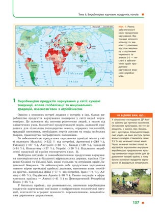 1	Виробництво продуктів харчування у  світі: сучасні
тенденції, вплив глобалізації та національних
традицій, взаємозв’язок з  агробізнесом
Однією з  основних потреб людини є  потреба в  їжі. Однак ви-
робництво продуктів харчування поширене у  світі вкрай нерів-
номірно. Це залежить від системи розселення людей, а  також від
кліматичних умов, біологічної продуктивності морів, наявності при-
датних для сільського господарства земель, аграрних технологій,
традицій населення, необхідних сортів рослин та порід свійських
тварин, транспортно-географічного положення.
За забезпеченістю продуктами харчування провідні місця у сві-
ті належать Малайзії (+322  % від потреби), Аргентині (+248  %),
Таїланду (+87  %), Австралії (+66  %), Канаді (+39  %), Бразилії
(+34  %), Казахстану (+27  %), Україні (+26  %). Надлишок вироб­
леної продукції ці країни експортують (мал.  1).
Найгірша ситуація із самозабезпеченням продуктами харчуван-
ня спостерігається в  більшості африканських держав, країнах Пів-
денно-Східної та Східної Азії, низці гірських та острівних країн Ла-
тинської Америки. Не забезпечують себе продуктами харчування
повною мірою пустельні арабські держави, населення яких постій-
но зростає, наприклад Лівія (–77 % від потреби), Ірак (–76  %), Ал-
жир (–65  %), Саудівська Аравія (–50  %). Схожа ситуація в  афри-
канських країнах  — Анголі (–41  %) та Демократичній Республіці
Конго (–25  %).
У багатьох країнах, що розвиваються, зниження виробництва
продуктів харчування пов’язане з погіршенням екологічної ситу-
ації, відсталістю аграрної технології, перенаселенням, незадовіль-
ним державним управлінням.
Північнийтропік
Екватор
на схід
від Гринвіча
на захід
від ГринвічаПівнічнеполярнеколо
Південнийтропік² Í Ä ² É Ñ Ü Ê È É
Î Ê Å À Í
ÀÒËÀÍÒÈ×ÍÈÉ
ÎÊÅÀÍ
ÎÊÅÀÍ
ÒÈÕÈÉ
Ï²ÂÍ ² × Í È É Ë Ü Î Ä Î Â È Ò È É Î Ê Å À Í
ÒÈÕÈÉÎÊÅÀÍ
0°
0°
60°
40°
40°
60° 120°120° 180°
0° 60°
40°
40°
0°
120°120° 180°60°
Масштаб 1 : 230 000 000
Канада
+39 %
Франція
+13 %
Австралія
+66 %
Росія
+1 %
Казахстан
+27 %
Індонезія
+7 %
Японія
–55 %
Китай
–3 %
Індія
+2 %
Україна
+26 %
Бразилія
+34 %
Аргентина
+248 %
США
+13 %
–21 %
–13 %
–39 %
+322 %
+87 %
–5 %
–11 %
–9 %–76 %
–50 %
–65 %
–3 %
–13 %
–5 %
–25 %
–10 %
–41 %
–23 %
–9 %
–77 %–24 %
Чи відомо вам, що…
У сільському господарстві ДР Кон­
го зайнято дві третини населення.
Основними культурами, які тут ви­
рощують, є маніок, ямс, банани,
рис і кукурудза. Сільськогосподар­
ські угіддя, на яких ростуть продо­
вольчі культури, становлять лише
3,5 % від загальної площі землі.
Через незначні посівні площі та
відсталість агротехніки внутрішнє
виробництво продовольчих куль­
тур виявилося недостатнім для за­
доволення потреб країни, а тому
багато основних продуктів харчу­
вання їй доводиться імпортувати.
Мал. 1. Рівень
забезпеченості
країн продуктами
харчування. Від­
тінками зеленого
кольору та зна­
ком (+) показано
відсоток надлиш­
ку, а  відтінками
червоного та
знаком (–)  — не­
стачі в  забезпе­
ченні країн про­
дуктами
харчування влас­
ного виробни­
цтва.
Тема 6. Виробництво харчових продуктів, напоїв  
137 
 