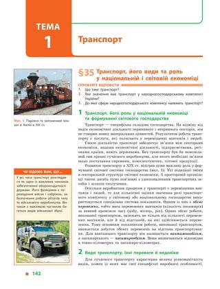 § 35	Транспорт, його види та роль
у  національній і  світовій економіці
Спробуйте відповісти
1.	 Що таке транспорт?
2.	 Яке значення має транспорт у  народногосподарському комплексі
України?
3.	 До якої сфери народногосподарського комплексу належить транспорт?
1	Транспорт, його роль у  національній економіці
та  формуванні світового господарства
Транспорт — специфічна складова господарства. На відміну від
видів економічної діяльності первинного і  вторинного секторів, він
не створює нових матеріальних цінностей. Результатом роботи транс­
порту є  послуги, які полягають у  переміщенні вантажів і  людей.
Своєю діяльністю транспорт забезпечує зв’язки між секторами
економіки, видами економічної діяльності, підприємствами, регі-
онами країни, навіть державами. Без транспорту був би неможли-
вий сам процес сучасного виробництва, для якого необхідні зв’язки
щодо постачання сировини, комплектуючих, готової продукції.
Розвиток транспорту в XIX ст. відіграв дуже важливу роль у фор-
муванні світової системи господарства (мал.  1). Усі подальші зміни
в секторальній структурі світової економіки, її просторовій організа-
ції також досить тісно пов’язані з удосконаленням транспортних за-
собів і  шляхів сполучення.
Оскільки виробничим процесом у транспорті є переміщення ван-
тажів і  людей, то для кількісної оцінки значення ролі транспорт-
ного комплексу у  світовому або національному господарстві вико-
ристовується спеціальна система показників. Одним із них є  обсяг
перевезень, тобто маса перевезених вантажів (кількість пасажирів)
за певний проміжок часу (добу, місяць, рік). Однак обсяг роботи,
виконаної транспортом, залежить не тільки від кількості перевезе-
них вантажів, але й  від відстаней, на які здійснюються переве-
зення. Тому основним показником роботи, виконаної транспортом,
вважається добуток обсягу перевезень на відстань транспортуван-
ня. Для вантажного транспорту він називається вантажоообігом,
а  пасажирського  — пасажирообігом. Вони визначаються відповідно
в  тонно-кілометрах та пасажиро-кілометрах.
2	Види транспорту, їхні переваги й  недоліки
Для сучасного транспорту характерна велика різноманітність
видів, кожен із  яких має свої специфічні виробничі особливості.
Мал. 1. Паровоз та залізничний вок­
зал в  Англії в  XIX ст.
Чи відомо вам, що…
У всі часи транспорт розглядав­
ся як один із важливих чинників
забезпечення обороноздатності
держави. Його функціями є  пе­
реміщення військ і  озброєнь, за­
безпечення роботи об’єктів тилу
та  військового виробництва. Він
також є  важливою частиною ба­
гатьох видів військової зброї.
  142
Транспорт
Тема
1
 