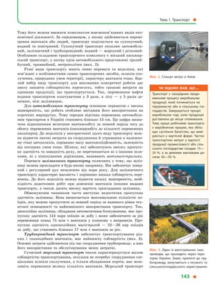 Тому його можна вважати комплексом взаємопов’язаних видів еко-
номічної діяльності. За середовищем, у якому здійснюється перемі-
щення вантажів або людей, транспорт поділяється на сухопутний,
водний та повітряний. Сухопутний транспорт охоплює автомобіль-
ний, залізничний і трубопровідний; водний — морський і річковий.
Особливою складовою транспортного комплексу є міський пасажир-
ський транспорт, у якому крім автомобільного представлені тролей-
бусний, трамвайний, метрополітен (мал.  2).
Різні види транспорту мають певні переваги та недоліки, які
по­в’я­за­ні з особливостями самих транспортних засобів, шляхів спо-
лучення, природних умов території, характеру вантажів тощо. Вда-
лий вибір виду транспорту для виконання конкретної роботи дає
змогу знизити собівартість перевезень, тобто грошові витрати на
одиницю продукції, що транспортується. Так, перевезення нафти
водним транспортом коштуватиме у  3 рази, а  лісу  — у  5 разів де-
шевше, ніж залізницею.
Для автомобільного транспорту основною перевагою є  висока
маневреність, що робить особливо вигідним його використання на
коротких маршрутах. Тому середня відстань перевезень автомобіль-
ним траспортом в Україні становить близько 15 км. Ця цифра визна-
чена відношенням величини вантажообігу за певний період часу до
обсягу перевезених вантажів (пасажирообігу до кількості перевезених
пасажирів). До недоліків у використанні цього виду транспорту мож-
на віднести значні витрати на спорудження й утримання в належно-
му стані автошляхів, порівняно малу вантажопідйомність, залежність
від погодних умов тощо. Шляхи, які забезпечують високу пропуск­
ну здатність та швидкість руху, не перетинаються ні з іншими шля-
хами, ні з  пішохідними доріжками, називають автомагістралями.
Переваги залізничного транспорту полягають у  тому, що заліз-
ниці можна прокладати в будь-якому напрямку. Він забезпечує швид-
кий і  регулярний рух незалежно від пори року. Для залізничного
транспорту характерні масовість і порівняно низька собівартість пере-
везень. До його недоліків можна віднести низьку маневреність, необ-
хідність додаткових робіт при довезенні вантажів іншими видами
транспорту, а  також досить високу вартість прокладання залізниць.
Обмежуючим чинником часто виступає недостатня пропускна
здатність залізниць. Вона визначається максимальною кількістю по-
їздів, яку можна пропустити за певний період за наявного рівня тех-
нічної оснащеності та найповнішого використання транспорту. Так,
двоколійна залізниця, обладнана автоматичним блокуванням, має про-
пускну здатність 144 пари поїздів за добу і  може забезпечити за рік
перевезення понад 75  млн  т вантажів у  кожному з  напрямків. Про-
пускна здатність одноколійних магістралей  — 22—26 пар поїздів
за добу, що становить близько 17  млн  т вантажів за рік.
Трубопровідний транспорт забезпечує транспортування рід-
ких  і  газоподібних вантажів, має найнижчу собівартість (мал.  3).
Основні затрати здійснються під час спорудження трубопроводу, а вже
його використання та обслуговування менш затратні.
Сучасний морський транспорт також характеризується малою
собівартістю транспортування, оскільки не потребує спорудження спе-
ціальних шляхів сполучення, а тільки обладнання портів, має мож-
ливіть перевозити велику кількість вантажів. Морський транспорт
Мал. 2. Станція метро в  Києві.
Чи відомо вам, що…
Транспорт є  своєрідним продо­
вженням процесу виробництва
продукції, який починається на
підприємстві або в  сільському гос­
подарстві. Завершується процес
виробництва тоді, коли продукція
доставлена до місця споживання.
Тому праця робітників транспорту
є  виробничою працею, яка збіль­
шує суспільне багатство, що вимі­
рюється у  вартісній формі. Частка
транспортних витрат у  вартості
продукції промисловості або сіль­
ського господарства складає 15—
20  %, а  за деякими вантажами до­
сягає 45—50  %.
Мал. 3. Один із магістральних газо­
проводів, що проходить через тери­
торію України. Землі, прилеглі до тру­
бопроводу, вилучаються з лісового та
сільськогосподарського користування.
Тема 1. Транспорт 
143 
 
